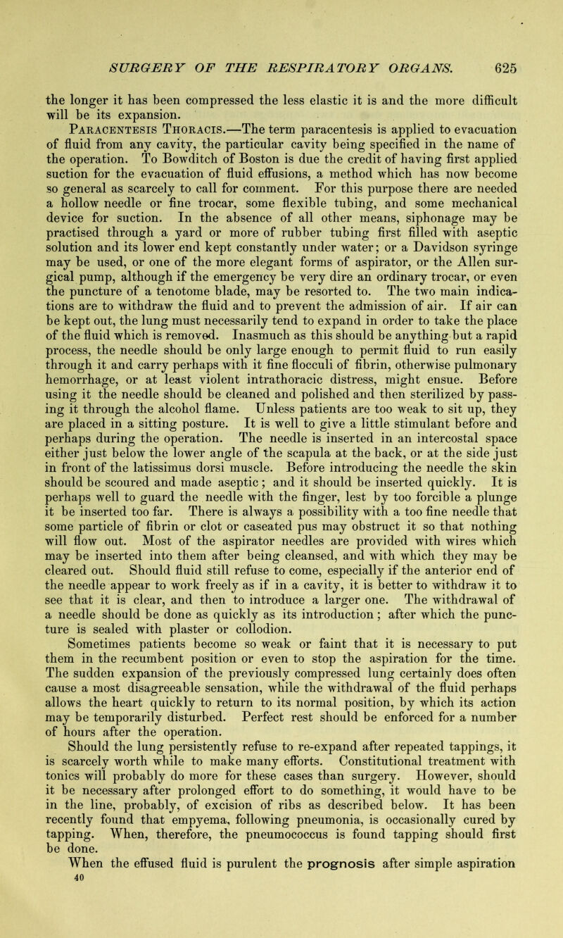 the longer it has been compressed the less elastic it is and the more difficult will be its expansion. Paracentesis Thoracis.—The term paracentesis is applied to evacuation of fluid from any cavity, the particular cavity being specified in the name of the operation. To Bowditch of Boston is due the credit of having first applied suction for the evacuation of fluid effusions, a method which has now become so general as scarcely to call for comment. For this purpose there are needed a hollow needle or fine trocar, some flexible tubing, and some mechanical device for suction. In the absence of all other means, siphonage may be practised through a yard or more of rubber tubing first filled with aseptic solution and its lower end kept constantly under water; or a Davidson syringe may be used, or one of the more elegant forms of aspirator, or the Allen sur- gical pump, although if the emergency be very dire an ordinary trocar, or even the puncture of a tenotome blade, may be resorted to. The two main indica- tions are to withdraw the fluid and to prevent the admission of air. If air can be kept out, the lung must necessarily tend to expand in order to take the place of the fluid which is removed. Inasmuch as this should be anything but a rapid process, the needle should be only large enough to permit fluid to run easily through it and carry perhaps with it fine flocculi of fibrin, otherwise pulmonary hemorrhage, or at least violent intrathoracic distress, might ensue. Before using it the needle should be cleaned and polished and then sterilized by pass- ing it through the alcohol flame. Unless patients are too weak to sit up, they are placed in a sitting posture. It is well to give a little stimulant before and perhaps during the operation. The needle is inserted in an intercostal space either just below the lower angle of the scapula at the back, or at the side just in front of the latissimus dorsi muscle. Before introducing the needle the skin should be scoured and made aseptic ; and it should be inserted quickly. It is perhaps well to guard the needle with the finger, lest by too forcible a plunge it be inserted too far. There is always a possibility with a too fine needle that some particle of fibrin or clot or caseated pus may obstruct it so that nothing will flow out. Most of the aspirator needles are provided with wires which may be inserted into them after being cleansed, and with which they may be cleared out. Should fluid still refuse to come, especially if the anterior end of the needle appear to work freely as if in a cavity, it is better to withdraw it to see that it is clear, and then to introduce a larger one. The withdrawal of a needle should be done as quickly as its introduction; after which the punc- ture is sealed with plaster or collodion. Sometimes patients become so weak or faint that it is necessary to put them in the recumbent position or even to stop the aspiration for the time. The sudden expansion of the previously compressed lung certainly does often cause a most disagreeable sensation, while the withdrawal of the fluid perhaps allows the heart quickly to return to its normal position, by which its action may be temporarily disturbed. Perfect rest should be enforced for a number of hours after the operation. Should the lung persistently refuse to re-expand after repeated tappings, it is scarcely worth while to make many efforts. Constitutional treatment with tonics will probably do more for these cases than surgery. However, should it be necessary after prolonged effort to do something, it would have to be in the line, probably, of excision of ribs as described below. It has been recently found that empyema, following pneumonia, is occasionally cured by tapping. When, therefore, the pneumococcus is found tapping should first be done. When the effused fluid is purulent the prognosis after simple aspiration 40