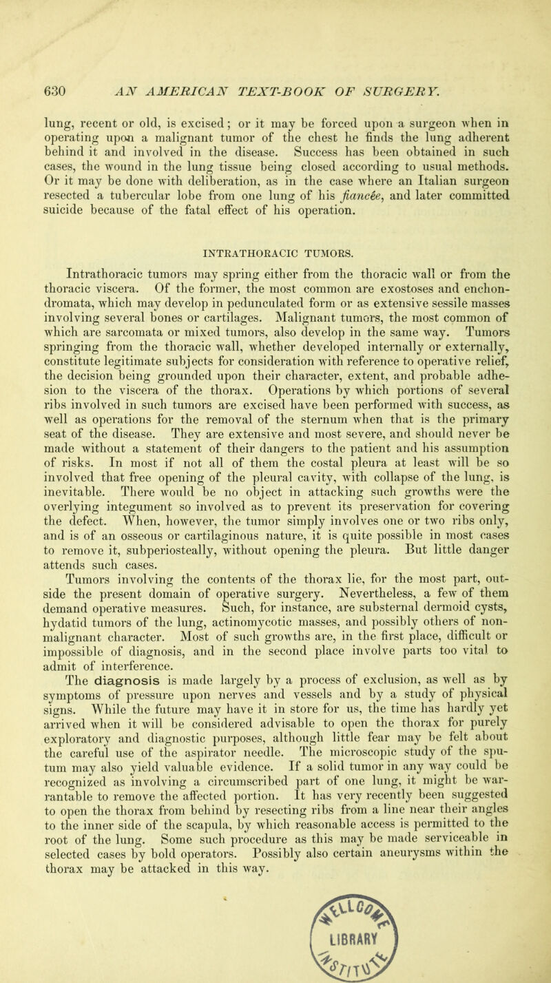lung, recent or old, is excised; or it may be forced upon a surgeon when in operating upon a malignant tumor of the chest he finds the lung adherent behind it and involved in the disease. Success has been obtained in such cases, the wound in the lung tissue being closed according to usual methods. Or it may be done wTith deliberation, as in the case where an Italian surgeon resected a tubercular lobe from one lung of his fiancee, and later committed suicide because of the fatal effect of his operation. INTRATHORACIC TUMORS. Intrathoracic tumors may spring either from the thoracic wall or from the thoracic viscera. Of the former, the most common are exostoses and enchon- dromata, which may develop in pedunculated form or as extensive sessile masses involving several bones or cartilages. Malignant tumors, the most common of which are sarcomata or mixed tumors, also develop in the same way. Tumors springing from the thoracic wall, whether developed internally or externally, constitute legitimate subjects for consideration writh reference to operative relief, the decision being grounded upon their character, extent, and probable adhe- sion to the viscera of the thorax. Operations by which portions of several ribs involved in such tumors are excised have been performed with success, as wTell as operations for the removal of the sternum when that is the primary seat of the disease. They are extensive and most severe, and should never be made without a statement of their dangers to the patient and his assumption of risks. In most if not all of them the costal pleura at least will be so involved that free opening of the pleural cavity, with collapse of the lung, is inevitable. There would be no object in attacking such growths were the overlying integument so involved as to prevent its preservation for covering the defect. When, however, the tumor simply involves one or two ribs only, and is of an osseous or cartilaginous nature, it is quite possible in most cases to remove it, subperiosteally, without opening the pleura. But little danger attends such cases. Tumors involving the contents of the thorax lie, for the most part, out- side the present domain of operative surgery. Nevertheless, a few of them demand operative measures. Such, for instance, are substernal dermoid cysts, hydatid tumors of the lung, actinomycotic masses, and possibly others of non- malignant character. Most of such growths are, in the first place, difficult or impossible of diagnosis, and in the second place involve parts too vital to admit of interference. The diagnosis is made largely by a process of exclusion, as well as by symptoms of pressure upon nerves and vessels and by a study of physical signs. While the future may have it in store for us, the time has hardly yet arrived when it will be considered advisable to open the thorax for purely exploratory and diagnostic purposes, although little fear may be felt about the careful use of the aspirator needle. The microscopic study of the spu- tum may also yield valuable evidence. If a solid tumor in any way could be recognized as involving a circumscribed part of one lung, it might be war- rantable to remove the affected portion. It has very recently been suggested to open the thorax from behind by resecting ribs from a line near their angles to the inner side of the scapula, by which reasonable access is permitted to the root of the lung. Some such procedure as this may be made serviceable in selected cases by bold operators. Possibly also certain aneurysms within the thorax may be attacked in this way.