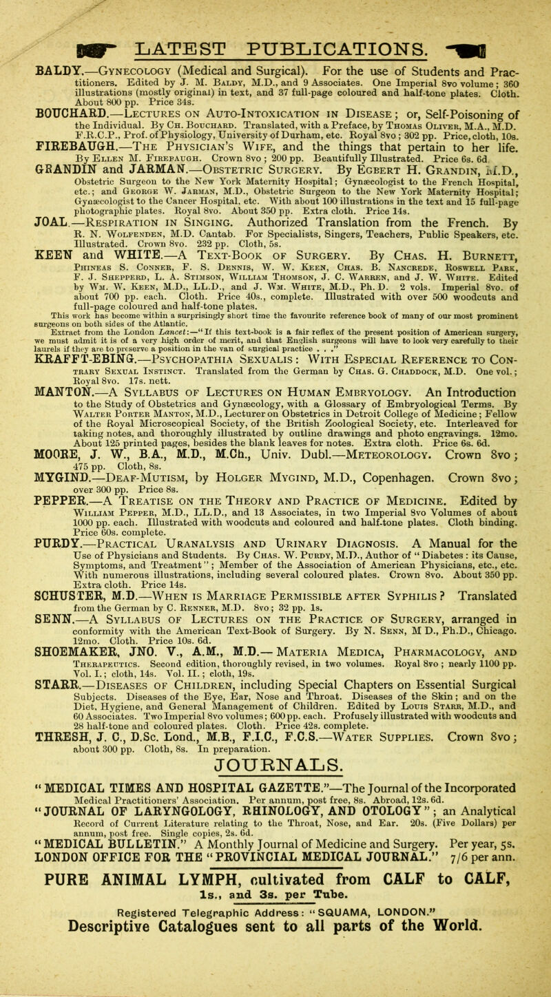 IW LATEST PUBLICATIONS. -« BALDY.—Gynecology (Medical and Surgical). For the use of Students and Prac- titioners. Edited by J. M. Baldy, M.D., and 9 Associates. One Imperial 8vo volume ; 360 illustrations (mostly original) in text, and 37 full-page coloured and half-tone plates. Cloth. About 800 pp. Price 34s. BOUCHARD.—Lectures on Auto-Intoxication in Disease ; or, Self-Poisoning of the Individual. By Ch. Bouchard. Translated, with a Preface, by Thomas Oliver, M.A., M.D. F.R.C.P., Prof, of Physiology, University of Durham, etc. Royal 8vo; 302 pp. Price, cloth, 10s. FIREBAUGH.—The Physician’s Wife, and the things that pertain to her life. By Ellen M. Firepaugh. Crown 8vo ; 200 pp. Beautifully Illustrated. Price 6s. 6d GRANDIN and JARMAN.—Obstetric Surgery. By Egbert H. Grandin, M.D., Obstetric Surgeon to the New York Maternity Hospital; Gynaecologist to the French Hospital, etc.; and George W. Jarman, M.D., Obstetric Surgeon to the New York Maternity Hospital; Gynaecologist to the Cancer Hospital, etc. With about 100 illustrations in the text and 15 full-page photographic plates. Royal 8vo. About 350 pp. Extra cloth. Price 14s. J0AL.—Respiration in Singing. Authorized Translation from the French. By R. N. Wolfenden, M.D. Cantab. For Specialists, Singers, Teachers, Public Speakers, etc. Illustrated. Crown 8vo. 232 pp. Cloth, 5s. KEEN and WHITE.—A Text-Book of Surgery. By Chas. H. Burnett, Phineas S. Conner, F. S. Dennis, W. W. Keen, Chas. B. Nancrede, Roswell Park, F. J. Shepperd, L. A. Stimson, William Thomson, J. C. Warren, and J. W. White. Edited by Wm. W. Keen, M.D., LL.D., and J. Wm. White, M.D., Ph. D. 2 vols. Imperial 8vo. of about 700 pp. each. Cloth. Price 40s., complete. Illustrated with over 500 woodcuts and full-page coloured and half-tone plates. This work has become within a surprisingly short time the favourite reference book of many of our most prominent surgeons on both sides of the Atlantic. Extract from the London Lancet:—“If this text-hook is a fair reflex of the present position of American surgery, we must admit it is of a very high order of merit, and that English surgeons will have to look very carefully to their laurels if they are to preserve a position in the van of surgical practice . . .” KRAFFT-EBING.—Psychopathia Sexualis : With Especial Reference to Con- trary Sexual Instinct. Translated from the German by Chas. G. Chaddock, M.D. One vol.; Royal 8vo. 17s. nett. MANTON.—A Syllabus of Lectures on Human Embryology. An Introduction to the Study of Obstetrics and Gynaecology, with a Glossary of Embryological Terms. By Walter Porter Manton, M.D., Lecturer on Obstetrics in Detroit College of Medicine; Fellow of the Royal Microscopical Society, of the British Zoological Society, etc. Interleaved for taking notes, and thoroughly illustrated by outline drawings and photo engravings. 12mo. About 125 printed pages, besides the blank leaves for notes. Extra cloth. Price 6s. 6d. MOORE, J. W., B.A., M.D., M.Ch., Univ. Dubl.—Meteorology. Crown 8vo; 475 pp. Cloth, 8s. MYGIND.—Deaf-Mutism, by Holger Mygind, M.D., Copenhagen. Crown 8vo; over 300 pp. Price 8s. PEPPER.—A Treatise on the Theory and Practice of Medicine. Edited by William Pepper, M.D., LL.D., and 13 Associates, in two Imperial 8vo Volumes of about 1000 pp. each. Illustrated with woodcuts and coloured and half-tone plates. Cloth binding. Price 60s. complete. PURDY.—Practical Uranalysis and Urinary Diagnosis. A Manual for the Use of Physicians and Students. By Chas. W. Purdy, M.D., Author of “ Diabetes : its Cause, Symptoms, and Treatment ” ; Member of the Association of American Physicians, etc., etc. With numerous illustrations, including several coloured plates. Crown 8vo. About 350 pp. Extra cloth. Price 14s. SCHUSTER, M.D.—When is Marriage Permissible after Syphilis ? Translated from the German by C. Renner, M.D. 8vo ; 32 pp. Is. SENN.—A Syllabus of Lectures on the Practice of Surgery, arranged in conformity with the American Text-Book of Surgery. By N. Senn, M D., Ph.D., Chicago. 12mo. Cloth. Price 10s. 6d. SHOEMAKER, JN0. V., A.M., M.D.— Materia Medica, Pharmacology, and Therapeutics. Second edition, thoroughly revised, in two volumes. Royal 8vo ; nearly 1100 pp. Yol. I.; cloth, 14s. Yol. II.; cloth, 19s. STARR.—Diseases of Children, including Special Chapters on Essential Surgical Subjects. Diseases of the Eye, Ear, Nose and Throat. Diseases of the Skin; and on the Diet, Hygiene, and General Management of Children. Edited by Louis Starr, M.D., and 60 Associates. Two Imperial 8vo volumes; 600 pp. each. Profusely illustrated with woodcuts and 28 half-tone and coloured plates. Cloth. Price 42s. complete. THRESH, J. C., D.Sc. Lond., M.B., F.I.C., F.C.S.—Water Supplies. Crown 8vo; about 300 pp. Cloth, 8s. In preparation. JOURNALS. “MEDICAL TIMES AND HOSPITAL GAZETTE.”—The Journal of the Incorporated Medical Practitioners’ Association. Per annum, post free, 8s. Abroad, 12s. 6d. “JOURNAL OF LARYNGOLOGY, RHIN0L0GY, AND OTOLOGY”; an Analytical Record of Current Literature relating to the Throat, Nose, and Ear. 20s. (Five Dollars) per annum, post free. Single copies, 2s. 6d. “ MEDICAL BUL LETIN.” A Monthly Journal of Medicine and Surgery. Per year, 5s. LONDON OFFICE FOB THE “ PROVINCIAL MEDICAL JOURNAL.” 7/6 per ann. PURE ANIMAL LYMPH, cultivated from CALF to CALF, Is., and 3s. per Tube. Registered Telegraphic Address: “SQUAMA, LONDON.” Descriptive Catalogues sent to all parts of the World.