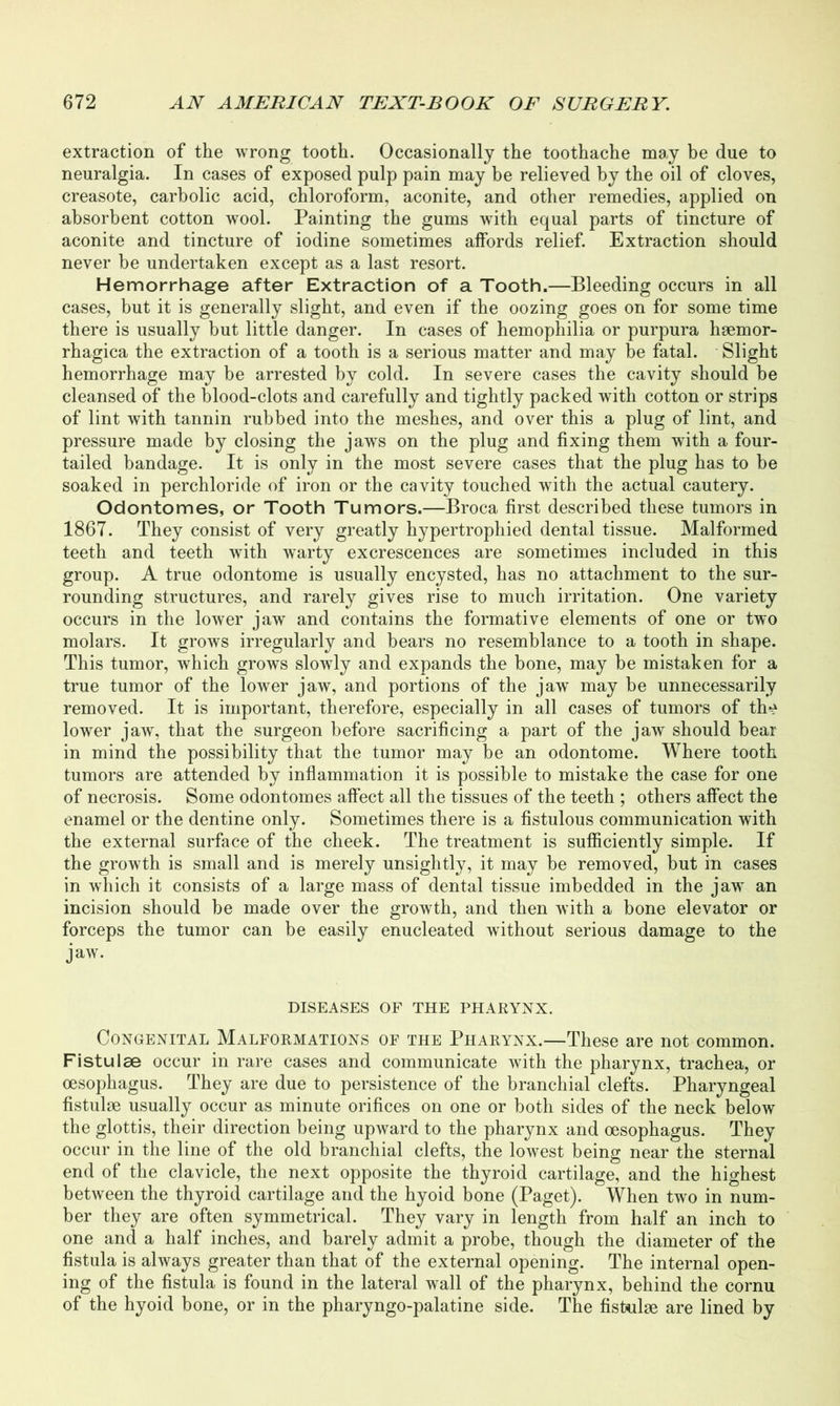 extraction of the wrong tooth. Occasionally the toothache may be due to neuralgia. In cases of exposed pulp pain may be relieved by the oil of cloves, creasote, carbolic acid, chloroform, aconite, and other remedies, applied on absorbent cotton wool. Painting the gums with equal parts of tincture of aconite and tincture of iodine sometimes affords relief. Extraction should never be undertaken except as a last resort. Hemorrhage after Extraction of a Tooth.—Bleeding occurs in all cases, but it is generally slight, and even if the oozing goes on for some time there is usually but little danger. In cases of hemophilia or purpura hsemor- rhagica the extraction of a tooth is a serious matter and may be fatal. Slight hemorrhage may be arrested by cold. In severe cases the cavity should be cleansed of the blood-clots and carefully and tightly packed with cotton or strips of lint with tannin rubbed into the meshes, and over this a plug of lint, and pressure made by closing the jaws on the plug and fixing them with a four- tailed bandage. It is only in the most severe cases that the plug has to be soaked in perchloride of iron or the cavity touched with the actual cautery. Odontomes, or Tooth Tumors.—Broca first described these tumors in 1867. They consist of very greatly hypertrophied dental tissue. Malformed teeth and teeth with warty excrescences are sometimes included in this group. A true odontome is usually encysted, has no attachment to the sur- rounding structures, and rarely gives rise to much irritation. One variety occurs in the lower jaw and contains the formative elements of one or two molars. It grows irregularly and bears no resemblance to a tooth in shape. This tumor, which grows slowly and expands the bone, may be mistaken for a true tumor of the lower jaw, and portions of the jaw may be unnecessarily removed. It is important, therefore, especially in all cases of tumors of th^ lower jaw, that the surgeon before sacrificing a part of the jaw should bear in mind the possibility that the tumor may be an odontome. Where tooth tumors are attended by inflammation it is possible to mistake the case for one of necrosis. Some odontomes affect all the tissues of the teeth ; others affect the enamel or the dentine only. Sometimes there is a fistulous communication with the external surface of the cheek. The treatment is sufficiently simple. If the growth is small and is merely unsightly, it may be removed, but in cases in which it consists of a large mass of dental tissue imbedded in the jaw an incision should be made over the growth, and then with a bone elevator or forceps the tumor can be easily enucleated without serious damage to the jaw. DISEASES OF THE PHARYNX. Congenital Malformations of the Pharynx.—These are not common. Fistulse occur in rare cases and communicate with the pharynx, trachea, or oesophagus. They are due to persistence of the branchial clefts. Pharyngeal fistulse usually occur as minute orifices on one or both sides of the neck below the glottis, their direction being upward to the pharynx and oesophagus. They occur in the line of the old branchial clefts, the lowest being near the sternal end of the clavicle, the next opposite the thyroid cartilage, and the highest between the thyroid cartilage and the hyoid bone (Paget). When two in num- ber they are often symmetrical. They vary in length from half an inch to one and a half inches, and barely admit a probe, though the diameter of the fistula is always greater than that of the external opening. The internal open- ing of the fistula is found in the lateral wall of the pharynx, behind the cornu of the hyoid bone, or in the pharyngo-palatine side. The fistulse are lined by