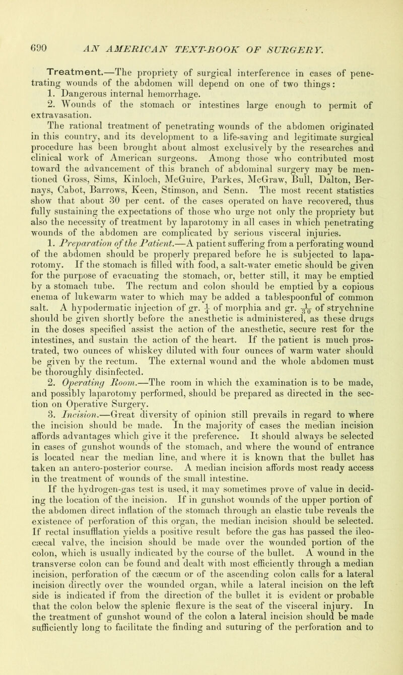 Treatment.—The propriety of surgical interference in cases of pene- trating wounds of the abdomen will depend on one of two things: 1. Dangerous internal hemorrhage. 2. Wounds of the stomach or intestines large enough to permit of extravasation. The rational treatment of penetrating wounds of the abdomen originated in this country, and its development to a life-saving and legitimate surgical procedure has been brought about almost exclusively by the researches and clinical work of American surgeons. Among those who contributed most toward the advancement of this branch of abdominal surgery may be men- tioned Gross, Sims, Ivinloch, McGuire, Parkes, McGraw, Bull, Dalton, Ber- nays, Cabot, Barrowrs, Keen, Stimson, and Senn. The most recent statistics show that about 30 per cent, of the cases operated on have recovered, thus fully sustaining the expectations of those who urge not only the propriety but also the necessity of treatment by laparotomy in all cases in which penetrating wounds of the abdomen are complicated by serious visceral injuries. 1. Preparation of the Patient.—A patient suffering from a perforating wound of the abdomen should be properly prepared before he is subjected to lapa- rotomy. If the stomach is filled with food, a salt-water emetic should be given for the purpose of evacuating the stomach, or, better still, it may be emptied by a stomach tube. The rectum and colon should be emptied by a copious enema of lukewarm water to which may be added a tablespoonful of common salt. A hypodermatic injection of gr. \ of morphia and gr. of strychnine should be given shortly before the anesthetic is administered, as these drugs in the doses specified assist the action of the anesthetic, secure rest for the intestines, and sustain the action of the heart. If the patient is much pros- trated, two ounces of whiskey diluted with four ounces of warm wTater should be given by the rectum. The external wound and the whole abdomen must be thoroughly disinfected. 2. Operating Room.—The room in which the examination is to be made, and possibly laparotomy performed, should be prepared as directed in the sec- tion on Operative Surgery. 3. Incision.—Great diversity of opinion still prevails in regard to where the incision should be made. In the majority of cases the median incision affords advantages which give it the preference. It should always be selected in cases of gunshot wounds of the stomach, and where the wound of entrance is located near the median line, and where it is known that the bullet has taken an antero-posterior course. A median incision affords most ready access in the treatment of wounds of the small intestine. If the hydrogen-gas test is used, it may sometimes prove of value in decid- ing the location of the incision. If in gunshot wounds of the upper portion of the abdomen direct inflation of the stomach through an elastic tube reveals the existence of perforation of this organ, the median incision should be selected. If rectal insufflation yields a positive result before the gas has passed the ileo- caecal valve, the incision should be made over the wounded portion of the colon, which is usually indicated by the course of the bullet. A wound in the transverse colon can be found and dealt with most efficiently through a median incision, perforation of the caecum or of the ascending colon calls for a lateral incision directly over the wounded organ, while a lateral incision on the left side is indicated if from the direction of the bullet it is evident or probable that the colon below the splenic flexure is the seat of the visceral injury. In the treatment of gunshot wound of the colon a lateral incision should be made sufficiently long to facilitate the finding and suturing of the perforation and to