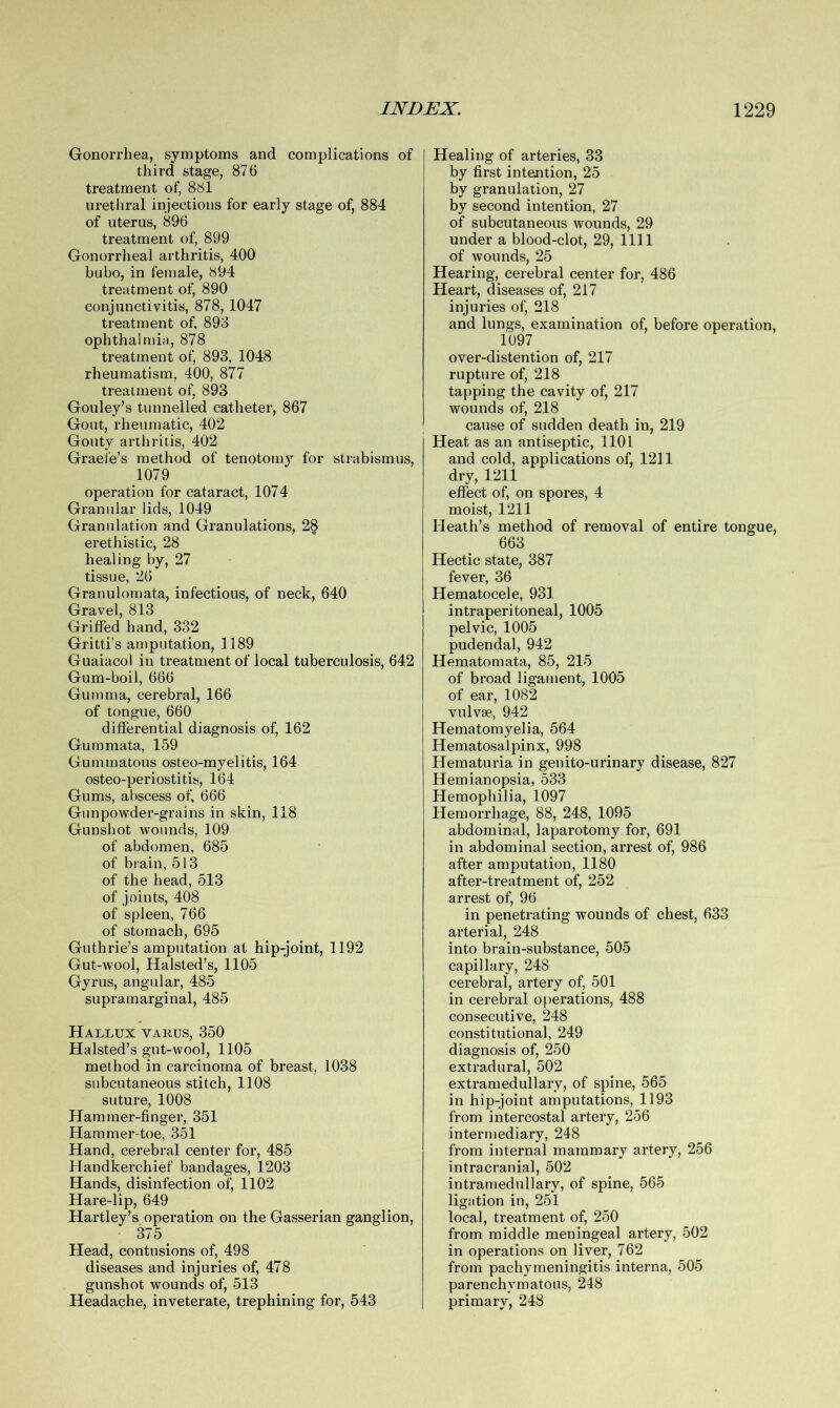 Gonorrhea, symptoms and complications of third stage, 876 treatment of, 881 urethral injections for early stage of, 884 of uterus, 896 treatment of, 899 Gonorrheal arthritis, 400 bubo, in female, 894 treatment of, 890 conjunctivitis, 878, 1047 treatment of, 893 ophthalmia, 878 treatment of, 893, 1048 rheumatism, 400, 877 treatment of, 893 Gouley’s tunnelled catheter, 867 Gout, rheumatic, 402 Gouty arthritis, 402 Grade’s method of tenotomy for strabismus, 1079 operation for cataract, 1074 Granular lids, 1049 Granulation and Granulations, 28 erethistic, 28 healing by, 27 tissue, 26 Granulomata, infectious, of neck, 640 Gravel, 813 Griffed hand, 332 Gritti’s amputation, 1189 Guaiacol in treatment of local tuberculosis, 642 Gum-boil, 666 Gumma, cerebral, 166 of tongue, 660 differential diagnosis of, 162 Gummata, 159 Gummatous osteo-myelitis, 164 osteo-periostitis, 164 Gums, abscess of, 666 Gunpowder-grains in skin, 118 Gunshot wounds, 109 of abdomen, 685 of brain, 513 of the head, 513 of joints, 408 of spleen, 766 of stomach, 695 Guthrie’s amputation at hip-joint, 1192 Gut-wool, Halsted’s, 1105 Gyrus, angular, 485 supramarginal, 485 Hallux varus, 350 Halsted’s gut-wool, 1105 method in carcinoma of breast, 1038 subcutaneous stitch, 1108 suture, 1008 Hammer-finger, 351 Hammer-toe, 351 Hand, cerebral center for, 485 Handkerchief bandages, 1203 Hands, disinfection of, 1102 Hare-lip, 649 Hartley’s operation on the Gasserian ganglion, 375 Head, contusions of, 498 diseases and injuries of, 478 gunshot wounds of, 513 Headache, inveterate, trephining for, 543 Healing of arteries, 33 by first intention, 25 by granulation, 27 by second intention, 27 of subcutaneous wounds, 29 under a blood-clot, 29, 1111 of wounds, 25 Hearing, cerebral center for, 486 Heart, diseases of, 217 injuries of, 218 and lungs, examination of, before operation, 1097 over-distention of, 217 rupture of, 218 tapping the cavity of, 217 wounds of, 218 cause of sudden death in, 219 Heat as an antiseptic, 1101 and cold, applications of, 1211 dry, 1211 effect of, on spores, 4 moist, 1211 Heath’s method of removal of entire tongue, 663 Hectic state, 387 fever, 36 Hematocele, 931 intraperitoneal, 1005 pelvic, 1005 pudendal, 942 Hematomata, 85, 215 of broad ligament, 1005 of ear, 1082 vulvse, 942 Hematomyelia, 564 Hematosalpinx, 998 Hematuria in genito-urinary disease, 827 Hemianopsia, 533 Hemophilia, 1097 Hemorrhage, 88, 248, 1095 abdominal, laparotomy for, 691 in abdominal section, arrest of, 986 after amputation, 1180 after-treatment of, 252 arrest of, 96 in penetrating wounds of chest, 633 arterial, 248 into brain-substance, 505 capillary, 248 cerebral, artery of, 501 in cerebral operations, 488 consecutive, 248 constitutional, 249 diagnosis of, 250 extradural, 502 extramedullary, of spine, 565 in hip-joint amputations, 1193 from intercostal artery, 256 intermediary, 248 from internal mammary artery, 256 intracranial, 502 intramedullary, of spine, 565 ligation in, 251 local, treatment of, 250 from middle meningeal artery, 502 in operations on liver, 762 from pachymeningitis interna, 505 parenchymatous, 248 primary, 248