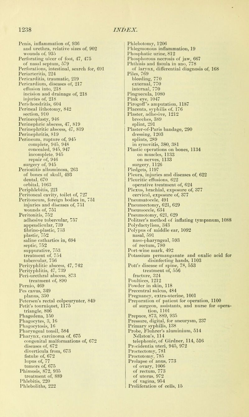 Penis, inflammation of, 936 and urethra, relative sizes of, 902 wounds of, 935 Perforating ulcer of foot, 47, 475 of nasal septum, 579 Perforations, intestinal, search for, 691 Periarteritis, 224 Pericarditis, traumatic, 219 Pericardium, diseases of, 217 effusion into, 218 incision and drainage of, 218 injuries of, 218 Perichondritis, 604 Perineal lithotomy, 842 section, 910 Perineoplasty, 946 Perinephric abscess, 47, 819 Perinephritic abscess, 47, 819 Perinephritis, 819 Perineum, rupture of, 945 complete, 945, 948 concealed, 945, 947 incomplete, 945 repair of, 946 surgery of, 945 Periostitis albuminosa, 263 of bones of skull, 493 dental. 670 orbital. 1063 Periphlebitis, 221 Peritoneal cavity, toilet of, 727 Peritoneum, foreign bodies in, 751 injuries and diseases of, 751 wounds of, 751 Peritonitis, 752 adhesive tubercular, 757 appendicular, 739 fibrino-plastic, 753 plastic, 752 saline cathartics in, 694 septic, 752 suppurative, 753 treatment of, 754 tubercular, 756 Perityphlitic abscess, 47, 742 Perityphlitis, 47, 739 Peri-urethral abscess, 873 treatment of, 890 Pernio, 469 Pes eavus, 349 planus, 350 Petersen’s rectal colpeurynter, 849 Petit’s tourniquet, 1175 triangle, 806 Phagedena, 150 Phagocytes, 3, 16 Phagocytosis, 16 Pharyngeal tonsil, 584 Pharynx, carcinoma of, 675 congenital malformations of, 672 diseases of, 672 diverticula from, 673 fistulse of, 672 lupus of, 77 tumors of, 675 Phimosis, 872, 935 treatment of, 889 Phlebitis, 220 Phleboliths, 222 Phlebotomy, 1206 Phlegmonous inflammation, 19 Phosphatic urine, 812 Phosphorous necrosis of jaw, 667 Phthisis and fistula in ano, 778 of larynx, differential diagnosis of, 168 Piles, 769 bleeding, 770 external, 770 internal, 770 Pinguecula, 1080 Pink eye, 1047 Pirogoff’s amputation, 1187 Placenta, syphilis of, 176 Plaster, adhesive, 1212 breeches, 389 splint, 291 Plaster-of-Paris bandage, 290 dressing, 1203 splints, 289 in synovitis, 380, 381 Plastic operations on bones, 1134 on muscles, 1133 on nerves, 1133 surgery, 1126 Pledgets, 1197 Pleura, injuries and diseases of, 622 Pleuritic effusions, 622 operative treatment of, 624 Plexus, brachial, exposure of, 377 cervical, exposure of, 377 Pneumatocele, 491 Pneumectomy, 621, 629 Pneumocele, 634 Pneumotomy, 621, 629 Politzer’s method of inflating tympanum, 1088 Polydactylism, 343 Polypus of middle ear, 1092 nasal, 591 naso-pliaryngeal, 593 of rectum, 780 Port-wine mark, 492 Potassium permanganate and oxalic acid for disinfecting hands, 1103 Pott’s disease of spine, 78, 553 treatment of, 556 fracture, 324 Poultices, 1212 Powder in skin, 118 Precentral sulcus, 484 Pregnancy, extra-uterine, 1001 Preparation of patient for operation, 1100 of surgeon, assistants, and nurse for opera- tion, 1101 Prepuce, 873, 889, 935 Pressure, digital, for aneurysm, 237 Primary syphilis, 138 Probe, Fluhrer’s aluminium, 514 Nelaton’s, 114 telephonic, of Girdner, 114, 516 Procidentia uteri, 945, 972 Proctectomy, 781 Proctotomy, 785 Prolapse of anus, 773 of ovary, 1006 of rectum, 773 of uterus, 972 of vagina, 954 Proliferation of cells, 15