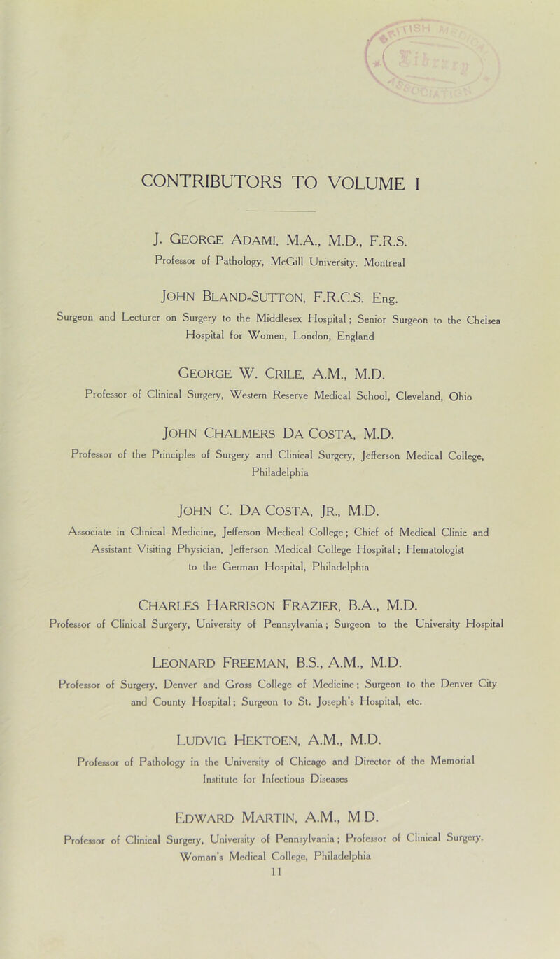J. George Adami. MA., M.D., F.R.S. Professor of Pathology, McGill University, Montreal John Bland-Sutton, F.R.C.S. Eng. Surgeon and Lecturer on Surgery to the Middlesex Hospital; Senior Surgeon to the Chelsea Hospital for Women, London, England George W. Crile, A.M., M.D. Professor of Clinical Surgery, Western Reserve Medical School, Cleveland, Ohio John Chalmers Da Costa, M.D. Professor of the Principles of Surgery and Clinical Surgery, Jefferson Medical College, Philadelphia John C. Da Costa, Jr., M.D. Associate in Clinical Medicine, Jefferson Medical College; Chief of Medical Clinic and Assistant Visiting Physician, Jefferson Medical College Hospital; Hematologist to the German Hospital, Philadelphia Charles Harrison Frazier, B.A., M.D. Professor of Clinical Surgery, University of Pennsylvania ; Surgeon to the University Hospital Leonard Freeman, B.S., A.M., M.D. Professor of Surgery, Denver and Gross College of Medicine; Surgeon to the Denver City and County Hospital; Surgeon to St. Joseph’s Hospital, etc. Ludvig Hektoen, A.M., M.D. Professor of Pathology in the University of Chicago and Director of the Memorial Institute for Infectious Diseases Edward Martin, A.M., M D. Professor of Clinical Surgery, University of Pennsylvania ; Professor of Clinical Surgery, Woman’s Medical College, Philadelphia