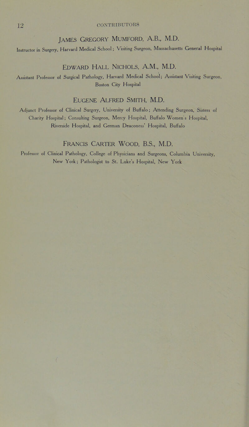 James Gregory Mumford, A.B., M.D. Instructor in Surgery, Harvard Medical School; Visiting Surgeon, Massachusetts General Hospital Edward Hall Nichols, A.M., M.D. Assistant Professor of Surgical Pathology, Harvard Medical School; Assistant Visiting Surgeon, Boston City Hospital Eugene Alfred Smith, M.D. Adjunct Professor of Clinical Surgery, University of Buffalo; Attending Surgeon, Sisters of Charity Hospital; Consulting Surgeon, Mercy Hospital, Buffalo Women s Hospital, Riverside Hospital, and German Deaconess’ Hospital, Buffalo Francis Carter Wood, B.S., M.D. Professor of Clinical Pathology, College of Physicians and Surgeons, Columbia University, New York; Pathologist to St. Luke’s Hospital, New York