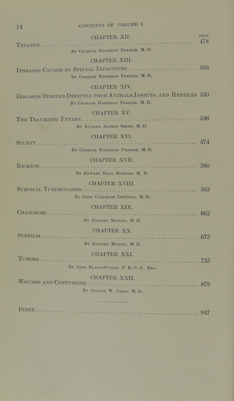 CHAPTER XII. rji 4/8 Tetanus By Charles Harrison Frazier, M. D. CHAPTER XIII. Diseases Caused by Special Infections 503 By Charles Harrison Frazier, M. D. CHAPTER XIV. Diseases Derived Directly from Anim.\ls,Insects, and Reptiles 530 By Charles Harrison Frazier, M. D. CHAPTER XV. The Traumatic Fevers 546 By Eugene Alfred Smith, M. D. CHAPTER XVI. Scurvy 574 By Charles Harrison Frazier, M. D. CHAPTER XVII. Rickets 580 By Edward Hall Nichols, M. D. CHAPTER XVIII. Surgical Tuberculosis 593 By John Chalmers DaCosta, M. D. CHAPTER XIX. Chancroid 662 By Edward Martin, M. D. CHAPTER XX. Syphilis 675 By Edward Martin, M. D. CHAPTER XXI. Tumors 735 By John Bland-Sdtton, F. R. C. S., Eng. CHAPTER XXII. Wounds and Contusions 379 By George W. Crile, M. D. 947