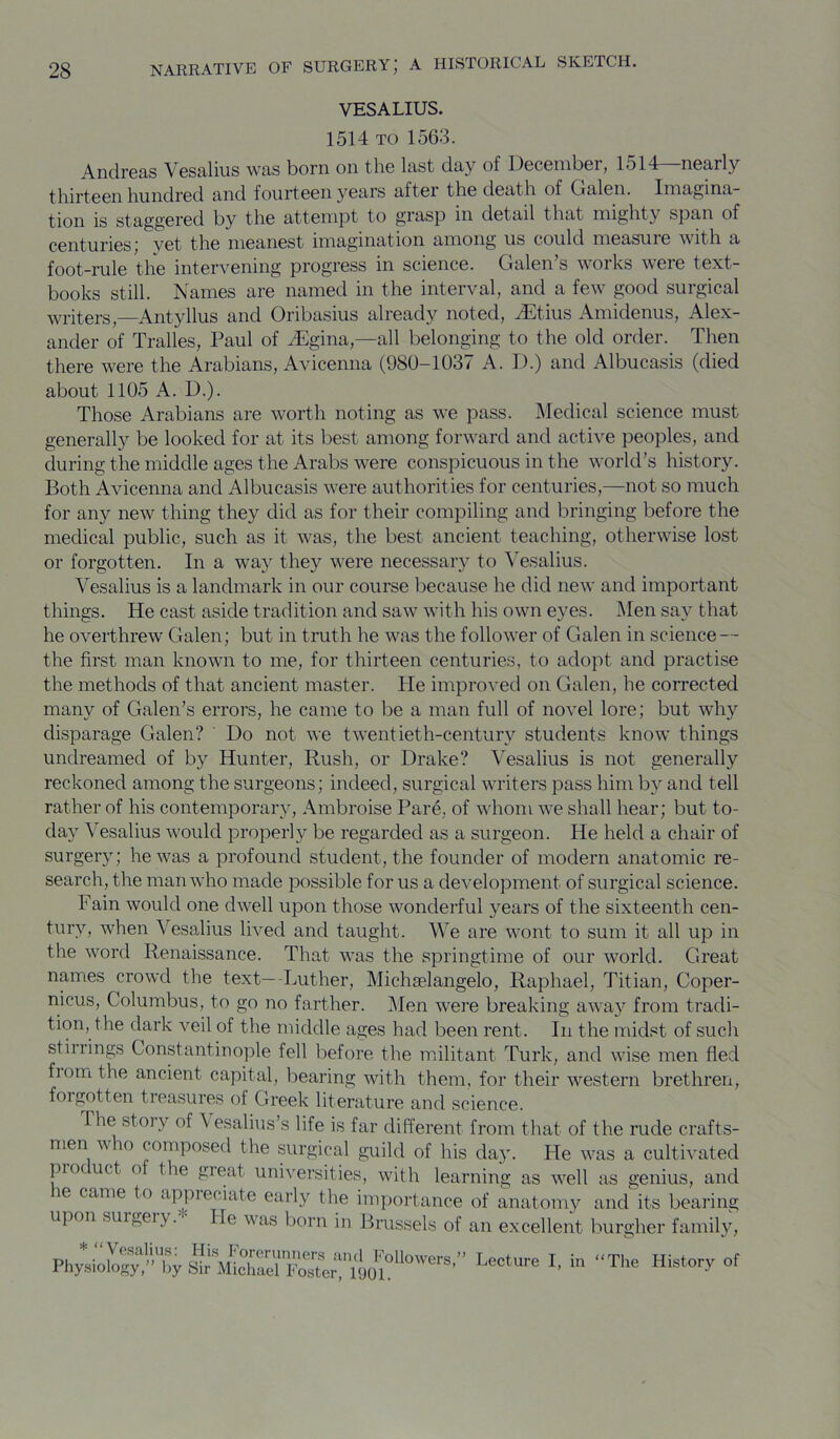 VESALIUS. 1514 TO 1563. Andreas Vesaliiis was born on the last day of December, 1514—nearly thirteen hundred and fourteen years after the death of Oalen. Imagina- tion is staggered by the attempt to grasp in detail that mighty span of centuries; vet the meanest imagination among us could measuie with a foot-rule the intervening progress in science. Galen’s works were text- books still. Names are named in the interval, and a few good surgical writers,—Antyllus and Oribasius already noted, Jiitius Amidenus, Alex- ander of Tralles, Paul of iEgina,—all belonging to the old order. Then there were the Arabians, Avicenna (980-1037 A. D.) and Albucasis (died about 1105 A. D.). Those Arabians are worth noting as we pass. Medical science must generally be looked for at its best among forward and active peoples, and during the middle ages the Arabs were conspicuous in the world’s history. Both Avicenna and Albucasis were authorities for centuries,—not so much for any new thing they did as for their compiling and bringing before the medical public, such as it was, the best ancient teaching, otherwise lost or forgotten. In a way they were necessary to Vesalius. Vesalius is a landmark in our course because he did new and important things. He cast aside tradition and saw with his own eyes. IMen say that he overthrew Galen; but in truth he was the follower of Galen in science— the first man known to me, for thirteen centuries, to adopt and practise the methods of that ancient master. He improved on Galen, he corrected many of Galen’s errors, he came to be a man full of novel lore; but why disparage Galen? Do not we twentieth-century students know things undreamed of by Hunter, Rush, or Drake? Vesalius is not generally reckoned among the surgeons; indeed, surgical writers pass him by and tell rather of his contemporary, Ambroise Pare, of whom we shall hear; but to- day Vesalius would properly be regarded as a surgeon. He held a chair of surgery; he was a profound student, the founder of modern anatomic re- search, the man who made possible for us a development of surgical science. Fain would one dwell upon those wonderful years of the sixteenth cen- tury, when Vesalius lived and taught. We are wont to sum it all up in the word Renaissance. That was the springtime of our world. Great names crowd the text—-Luther, Michselangelo, Raphael, Titian, Coper- nicus, Columbus, to go no farther. iMen were breaking away from tradi- tion, the dark veil of the middle ages had been rent. In the midst of such stirrings Constantinople fell before the militant Turk, and wise men fled fronrt the ancient capital, bearing with them, for their western brethren, forgotten treasures of Greek literature and science. The story of Vesalius’s life is far different from that of the rude crafts- men who composed the surgical guild of his day. He was a cultivated pro uct o the great universities, with learning as well as genius, and le came to .ippreciate early the importance of anatomy and its bearing upon surgery. He was born in Brussels of an excellent burgher family. * ‘‘ Vosalius: His IWimners ami Followers,” Lecture I in “ Physiology,” l,y Sir Michael Foster, 1901. r-t.ccure i, in The History of