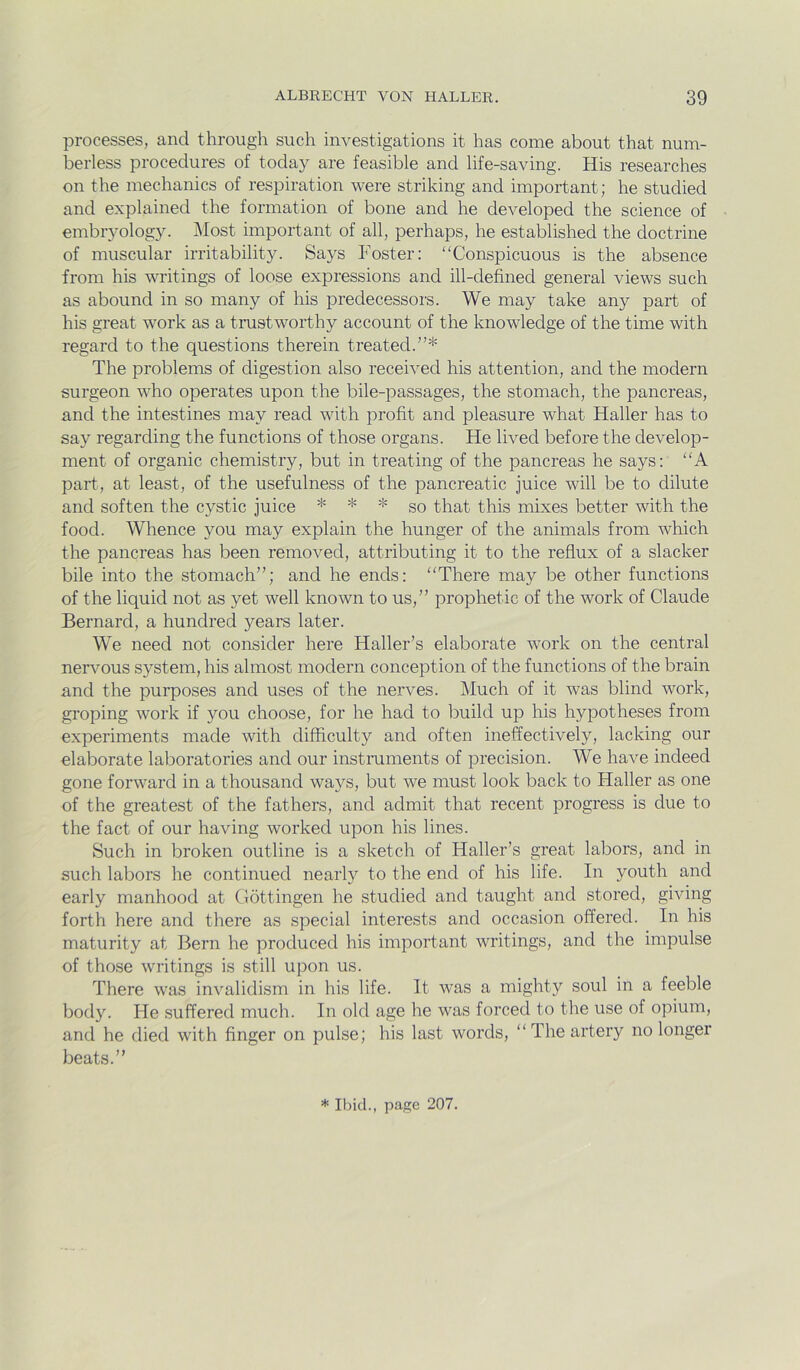 processes, and through such investigations it has come about that num- berless procedures of today are feasible and life-saving. His researches on the mechanics of respiration were striking and important; he studied and explained the formation of bone and he developed the science of embryolog}L Most important of all, perhaps, he established the doctrine of muscular irritability. Says Foster: “Conspicuous is the absence from his writings of loose expressions and ill-defined general views such as abound in so many of his predecessors. We may take any part of his great work as a trustworthy account of the knowledge of the time with regard to the questions therein treated.”* The problems of digestion also received his attention, and the modern surgeon who operates upon the bile-passages, the stomach, the pancreas, and the intestines may read with profit and pleasure what Haller has to say regarding the functions of those organs. He lived before the develop- ment of organic chemistry, but in treating of the pancreas he says: “A part, at least, of the usefulness of the pancreatic juice will be to dilute and soften the cystic juice * * * go that this mixes better with the food. Whence you may explain the hunger of the animals from which the pancreas has been removed, attributing it to the reflux of a slacker bile into the stomach”; and he ends: “There may be other functions of the liquid not as yet well known to us,” prophetic of the work of Claude Bernard, a hundred years later. We need not consider here Haller’s elaborate work on the central nervmus system, his almost modern conception of the functions of the brain and the purposes and uses of the nerves. Much of it was blind work, groping work if you choose, for he had to build up his hypotheses from experiments made with difficulty and often ineffectively, lacking our elaborate laboratories and our instruments of precision. We have indeed gone forward in a thousand ways, but we must look back to Haller as one of the greatest of the fathers, and admit that recent progress is due to the fact of our having worked upon his lines. Such in broken outline is a sketch of Haller’s great labors, and in such labors he continued nearly to the end of his life. In youth and early manhood at Gottingen he studied and taught and stored, giving forth here and there as special interests and occasion offered. In his maturity at Bern he produced his important writings, and the impulse of tho.se writings is still upon us. There was invalidism in his life. It was a mighty soul in a feeble body. He suffered much. In old age he was forced to the use of opium, and he died with finger on pulse; his last words, “The artery no longer beats.” * Ibid., page 207.