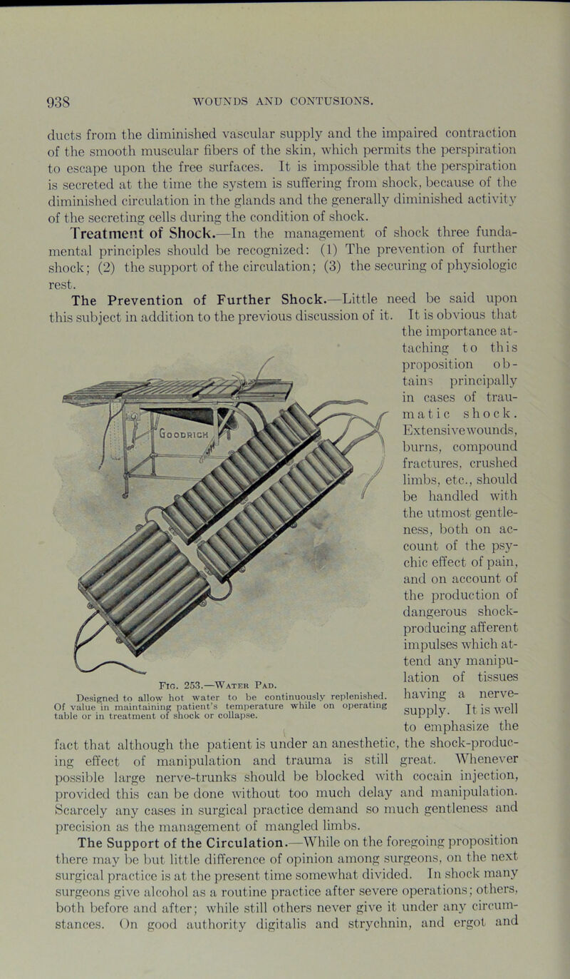 ducts from the diminished vascular supply and the impaired contraction of the smooth muscular fibers of the skin, which permits the perspiration to escape upon the free surfaces. It is impossible that the perspiration is secreted at the time the system is suffering from shock, because of the diminished circulation in the glands and the generally diminished activity of the secreting cells during the condition of shock. Treatment of Shock.—In the management of shock three funda- mental principles should be recognized: (1) The prevention of further shock; (2) the support of the circulation; (3) the securing of physiologic rest. The Prevention of Further Shock.—Little need be said upon this subject in addition to the previous discussion of it. It is obvious that the importance at- taching to this proposition ob- tains principally in cases of trau- m a tic shock. Extensive wounds, burns, compound fractures, crushed limbs, etc., should be handled with the utmost gentle- ness, both on ac- count of the ps}^- chic effect of pain, and on account of the production of dangerous shock- producing afferent impulses which at- tend any manipu- lation of tissues having a nerve- supply. It is well to emphasize the fact that although the patient is under an anesthetic, the shock-produc- ing effect of manipulation and trauma is still great. Whenever possible large nerve-trunks should be blocked with cocain injection, Fig. 253.—Water Pad. Designed to allow hot water to be continuously replenished. Of value in maintaining patient’s temperature while on operating table or in treatment of shock or collap.se. provided this can be done without too much delay and manipulation. Scarcely any cases in surgical practice demand so much gentleness and precision as the management of mangled limbs. The Support of the Circulation.—While on the foregoing proposition there may be but little difference of opinion among surgeons, on the next surgical practice is at the present time somewhat divided. In shock many surgeons give alcohol as a routine practice after severe operations; others, both before and after; while still others never give it under any circum- stances. ()n good authority digitalis and strychnin, and ergot and