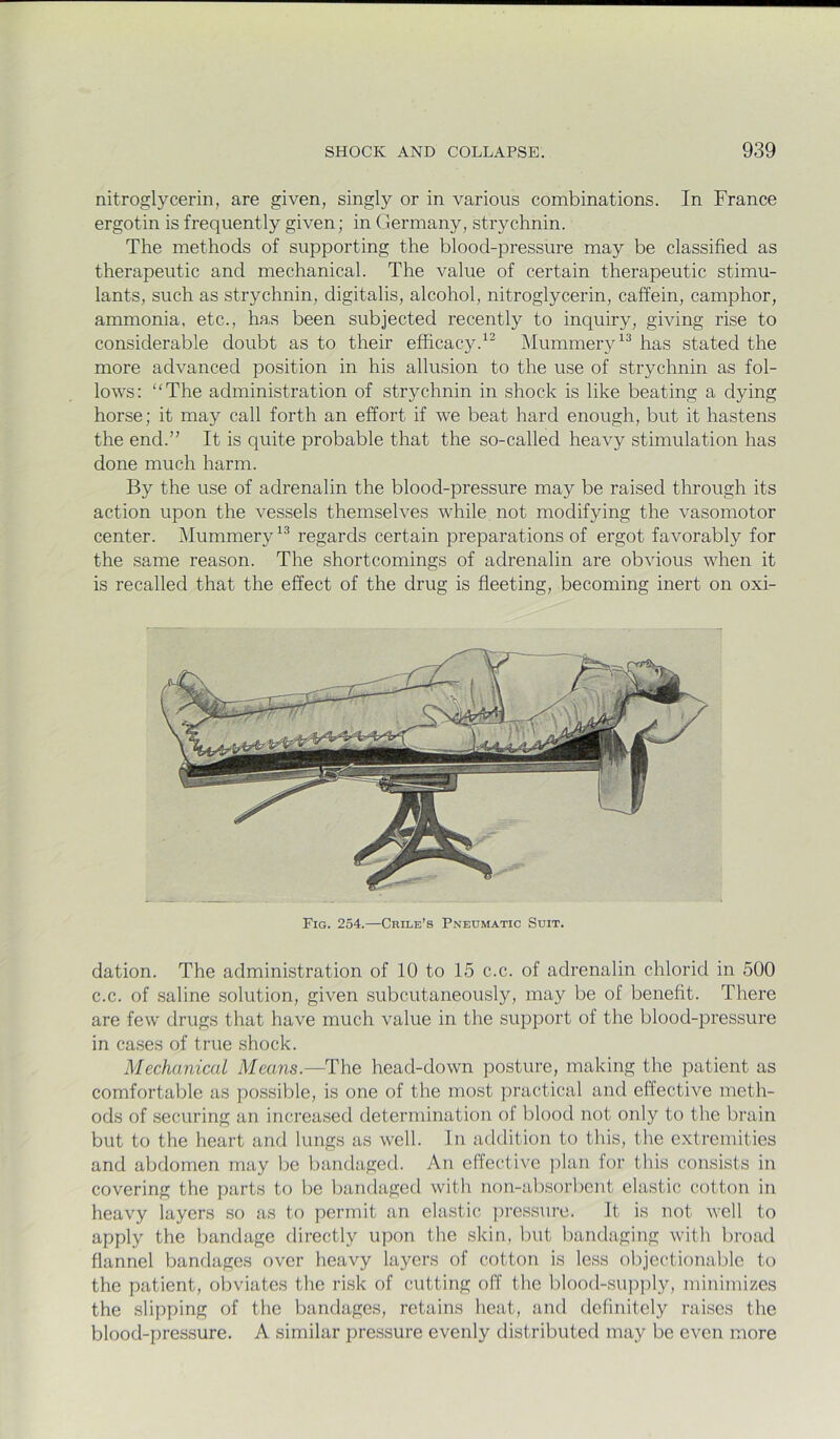 nitroglycerin, are given, singly or in various combinations. In France ergotin is frequently given; in Germany, strychnin. The methods of supporting the blood-pressure may be classified as therapeutic and mechanical. The value of certain therapeutic stimu- lants, such as strychnin, digitalis, alcohol, nitroglycerin, caffein, camphor, ammonia, etc., has been subjected recently to inquiry, giving rise to considerable doubt as to their efficacy.Mummery has stated the more advanced position in his allusion to the use of strychnin as fol- lows: “The administration of strychnin in shock is like beating a dying horse; it may call forth an effort if we beat hard enough, but it hastens the end.” It is quite probable that the so-called heavy stimulation has done much harm. By the use of adrenalin the blood-pressure may be raised through its action upon the vessels themselves while not modifying the vasomotor center. Mummeryregards certain preparations of ergot favorably for the same reason. The shortcomings of adrenalin are obvious when it is recalled that the effect of the drug is fleeting, becoming inert on oxi- Fig. 254.—Crile’s Pneumatic Suit. dation. The administration of 10 to 15 c.c. of adrenalin chloric! in 500 c.c. of saline solution, given subcutaneously, may be of benefit. There are few drugs that have much value in the support of the blood-pressure in cases of true shock. Mechanical Means.—The head-down posture, making the patient as comfortable as possible, is one of the most practical and effective meth- ods of securing an increased determination of blood not only to the brain but to the heart and lungs as well. In addition to this, the extremities and abdomen may be bandaged. An effective ])lan lor this consists in covering the parts to be bandaged with non-absorbent elastic cotton in heavy layers so as to permit an elastic press\ire. It is not well to apply the bandage directly upon the skin, but bandaging with broad flannel bandages over heavy layers of cotton is less objectionable to the patient, obviates the risk of cutting off the blood-su]3])ly, minimizes the slipping of the bandages, retains heat, and definitely raises the blood-pressure. A similar pressure evenly distributed may be even more