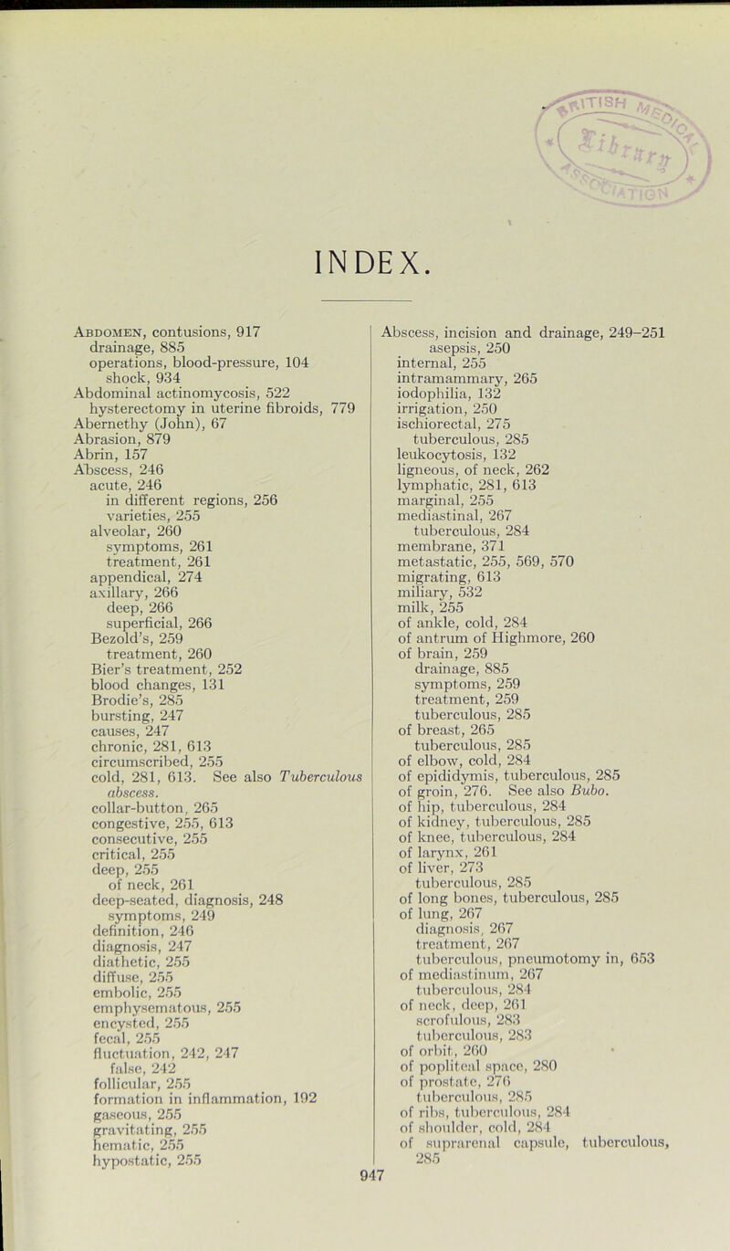 INDEX. Abdomen, contusions, 917 drainage, 885 operations, blood-pressure, 104 shock, 934 Abdominal actinomycosis, 522 hysterectomy in uterine fibroids, 779 Abernethy (John), 67 Abrasion, 879 Abrin, 157 Afiscess, 246 acute, 246 in different regions, 256 varieties, 255 alveolar, 260 symptoms, 261 treatment, 261 appendical, 274 axillary, 266 deep, 266 superficial, 266 Bezold’s, 259 treatment, 260 Bier’s treatment, 252 blood changes, 131 Brodie’s, 285 bursting, 247 causes, 247 chronic, 281, 613 circumscribed, 255 cold, 281, 613. See also Tuberculous abscess. collar-button, 265 congestive, 255, 613 consecutive, 255 critical, 255 deep, 255 of neck, 261 deep-seated, diagnosis, 248 .symptoms, 249 definition, 246 diagnosis, 247 diathetic, 255 diffuse, 2.55 embolic, 2.55 emphysematous, 25.5 encysted, 2.55 fecal, 2.5.5 fluctuation, 242, 247 false, 242 follicular, 2.55 formation in inflammation, 192 gaseous, 255 gravitating, 255 hematic, 2.55 hypostatic, 2.55 Abscess, incision and drainage, 249-251 asepsis, 250 internal, 255 intramammary, 265 iodophilia, 132 irrigation, 250 ischiorectal, 275 tuberculous, 285 leukocytosis, 132 ligneous, of neck, 262 lymphatic, 281, 613 marginal, 255 mediastinal, 267 tuberculous, 284 membrane, 371 metastatic, 255, 569, 570 migrating, 613 miliary, 532 milk, 255 of ankle, cold, 284 of antrum of Highmore, 260 of brain, 259 drainage, 885 symptoms, 259 treatment, 259 tuberculous, 285 of breast, 265 tuberculous, 285 of elbow, cold, 284 of epididymis, tuberculous, 285 of groin, 276. See also Bubo. of hip, tuberculous, 284 of kidney, tuberculous, 285 of knee, tuberculous, 284 of larynx, 261 of liver, 273 tuberculous, 285 of long bones, tuberculous, 285 of lung, 267 diagnosis, 267 treatment, 267 tuberculous, pneumotomy in, 653 of mcdia.stinum, 267 tuberculous, 284 of neck, deep, 261 scrofulous, 283 tuberculous, 283 of orbit, 260 of popliteal space, 280 of prostate, 276 tuberculous, 285 of ribs, tuberculous, 284 of shoulder, cold, 284 of suprarenal capsule, tuberculous, 285