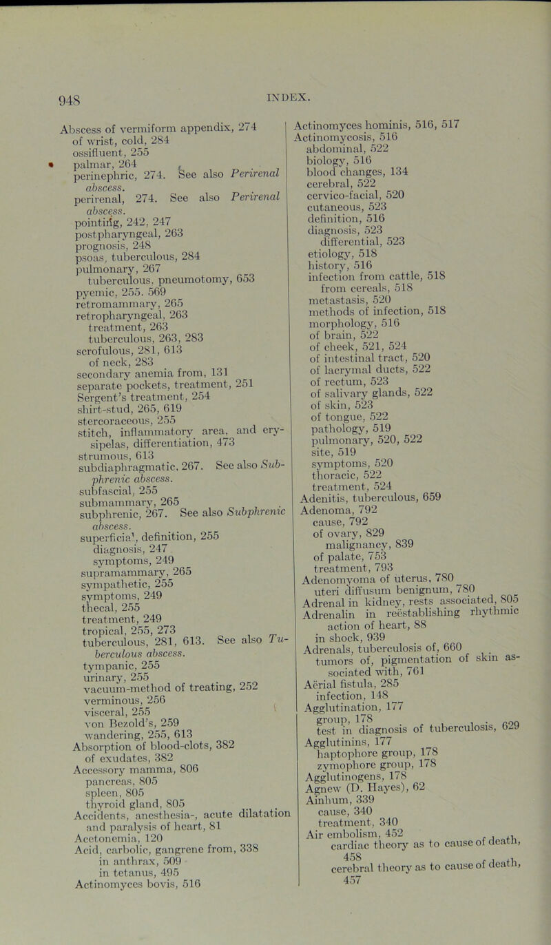 Abscess of vermiform appendix, 274 of wrist, cold, 284 ossifluent, 255 palmar, 264 , perinephric, 274. See also Perirenal dhsc^ss perirenal, 274. See also Perirenal abscess. pointiiig, 242, 247 postpharyngeal, 263 prognosis, 248 psoas, tuberculous, 284 pulmonary, 267 tuberculous, pneumotomy, 653 pyemic, 255. 569 retromammary, 265 retropharyngeal, 263 treatment, 263 tuberculous, 263, 283 scrofulous, 281, 613 of neck, 283 secondary anemia from, 131 separate pockets, treatment, 251 Sergent’s treatment, 254 shirt-stud, 265, 619 stercoraceous, 255 stitch, inflammatory area^ and ery- sipelas, differentiation, 473 strumous, 613 subdiaphragmatic, 267. See also ouo- phrenic abscess. subfascial, 255 submammary, 265 subphrenic, 267. See also Subphremc abscess. superficia', definition, 255 diagnosis, 247 symptoms, 249 supramammary, 265 sympathetic, 255 symptoms, 249 thecal, 255 treatment, 249 tropical, 255, 273 tuberculous, 281, 613. See also lu- berculous abscess. tympanic, 255 urinary, 255 vacuum-method of treating, 252 verminous, 256 visceral, 255 von Bezold’s, 259 wandering, 255, 613 Absorption of blood-clots, 382 of exudates, 382 Accessory mamma, 806 pancreas, 805 spleen, 805 thyroid gland, 805 Accidents, anesthesia-, acute dilatation and paralysis of heart, 81 Acetonemia, 120 Acid, carbolic, gangrene from, 338 in anthrax, 509 in tetanus, 495 Actinomyces bovis, 516 Actinomyces hominis, 516, 517 Actinomycosis, 516 abdominal, 522 biology, 516 blood changes, 134 cerebral, 522 cervico-facial, 520 cutaneous, 523 definition, 516 diagnosis, 523 differential, 523 etiology, 518 history, 516 infection from cattle, 518 from cereals, 518 metastasis, 520 methods of infection, 518 morphology, 516 of brain, 522 of cheek, 521, 524 of intestinal tract, 520 of lacrymal ducts, 522 of rectum, 523 of salivary glands, 522 of skin, 523 of tongue, 522 pathology, 519 pulmonary, 520, 522 site, 519 symptoms, 520 thoracic, 522 treatment, 524 Adenitis, tuberculous, 659 Adenoma, 792 cause, 792 of ovary, 829 malignancy, 839 of palate, 753 treatment, 793 Adenomvoma of uterus, 780 uteri diffusum benignum, 780 Adrenal in kidney, rests associated, 805 Adrenalin in reestablishing rhythmic action of heart, 88 in shock, 939 Adrenals, tuberculosis of, 660 tumors of, pigmentation of skin as- sociated with, 761 Aerial fistula, 285 infection, 148 Agglutination, 177 group,178 . test in diagnosis of tuberculosis, 6-9 Agglutinins, 177 haptophore group, 178 zymophore gro^ip, 178 Agglutinogens, 178 Agnew (D. Hayes), 62 Ainhum, 339 cause, 340 treatment, 340 Air embolism, 452 , cardiac theory as to cause of cleatn, cerebral theory as to cause of death, 457