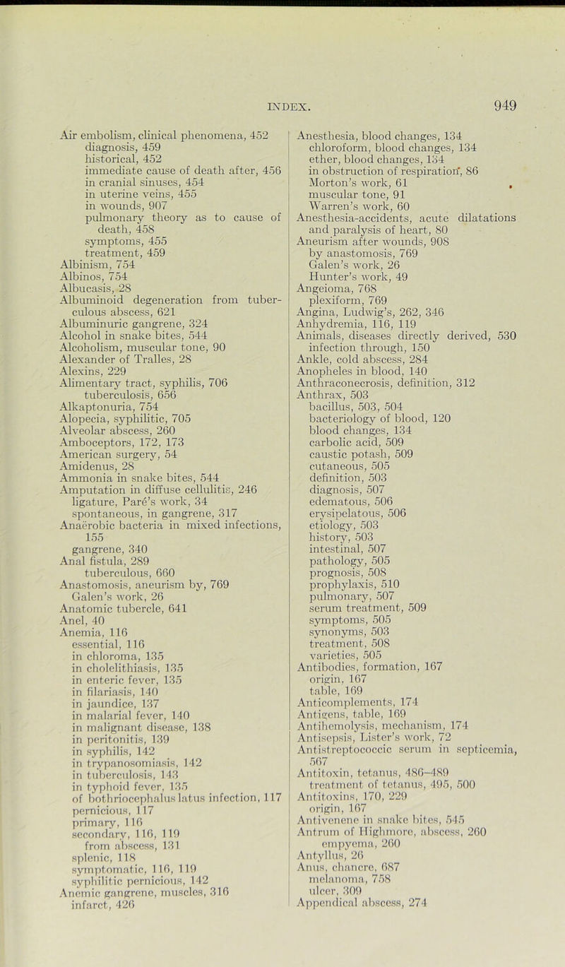 Air embolism, clinical phenomena, 452 diagnosis, 459 historical, 452 immediate cause of death after, 456 in cranial sinuses, 454 in uterine veins, 455 in vomids, 907 pulmonary theory as to cause of death, 458 symptoms, 455 treatment, 459 Albinism, 754 Albinos, 754 Albucasis, 28 Albuminoid degeneration fi’om tuber- culous abscess, 621 Albuminuric gangrene, 324 Alcohol in snake bites, 544 Alcoholism, muscular tone, 90 Alexander of Tralles, 28 Alexins, 229 Alimentary tract, syphilis, 706 tuberculosis, 656 Alkaptonuria, 754 Alopecia, syphilitic, 705 Alveolar abscess, 260 Amboceptors, 172, 173 American surgery, 54 Amidenus, 28 Ammonia in snake bites, 544 Amputation in diffuse cellulitis, 246 ligature, Fare’s work, 34 spontaneous, in gangrene, 317 Anaerobic bacteria in mixed infections, 155 gangrene, 340 Anal fistula, 289 tuberculous, 660 Anastomosis, aneurism by, 769 Galen’s work, 26 Anatomic tubercle, 641 Anel, 40 Anemia, 116 essential, 116 in chloroma, 135 in cholelithiasis, 135 in enteric fever, 135 in filariasis, 140 in jaundice, 137 in malarial fever, 140 in malignant disease, 138 in peritonitis, 139 in syphilis, 142 in trypanosomiasis, 142 in tuberculosis, 143 in typhoid fever, 135 of bothriocephalus latus infection, 117 pernicious, 117 primary, 116 secondary, 116, 119 from abscess, 131 splenic, 118 symptomatic, 116, 119 syphilitic pernicious, 142 Anemic gangrene, muscles, 316 infarct, 426 Anesthesia, blood changes, 134 chloroform, blood changes, 134 ether, blood changes, 134 in obstruction of respiration* 86 Morton’s work, 61 , muscular tone, 91 Warren’s work, 60 Anesthesia-accidents, acute dilatations and paralysis of heart, 80 Aneurism after wounds, 908 by anastomosis, 769 Galen’s work, 26 Hunter’s work, 49 Angeioma, 768 plexiform, 769 Angina, Ludwig’s, 262, 346 Anhydremia, 116, 119 Animals, diseases directly derived, 530 infection through, 150 Ankle, cold abscess, 284 Anopheles in blood, 140 Anthraconecrosis, definition, 312 Anthrax, 503 bacillus, 503, 504 bacteidology of blood, 120 blood changes, 134 carbolic acid, 509 caustic potash, 509 cutaneous, 505 definition, 503 diagnosis, 507 edematous, 506 erysipelatous, 506 etiology, 503 history, 503 intestinal, 507 pathology, 505 prognosis, 508 prophylaxis, 510 pulmonary, 507 serum treatment, 509 symptoms, 505 synonyms, 503 treatment, 508 varieties, 505 Antibodies, formation, 167 origin, 167 table, 169 Anticomplcments, 174 Antigens, talffe, 169 Antihemolysis, mechanism, 174 Antisepsis, Lister’s work, 72 Antistreptococcic serum in septicemia, 567 Antitoxin, tetanus, ■186-489 treatment of tetanus, 495, 500 Antitoxins, 170, 229 origin, 167 Antiveneno in snake lutes, 5-15 Antrum of Higlmiore, abscess, 260 empyema, 260 Antylhis, 26 Anus, chancre, 687 melanoma, 758 ulcer, 309 Appendical abscess, 274