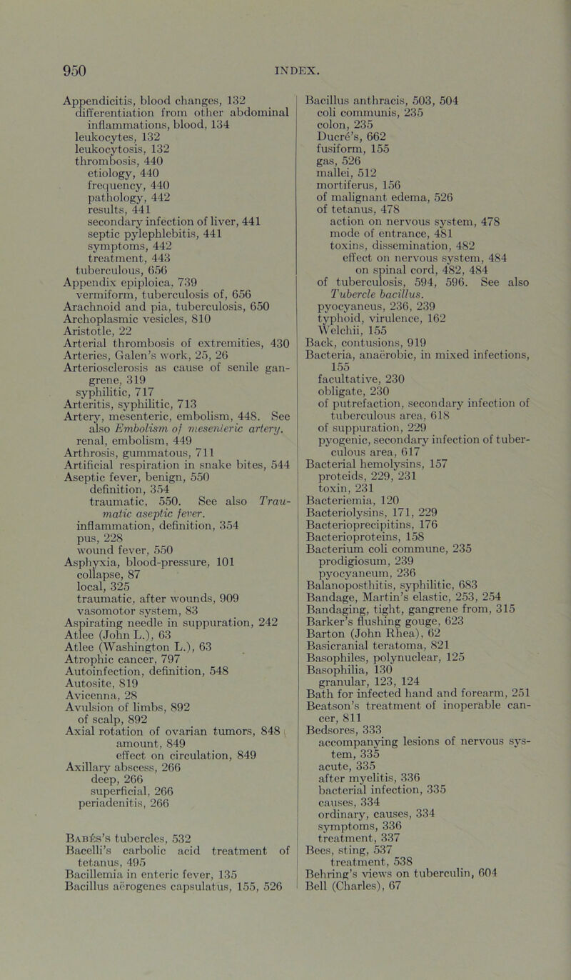 Appendicitis, blood changes, 132 differentiation from other abdominal inflammations, blood, 134 leukocytes, 132 leukocytosis, 132 thrombosis, 440 etiology, 440 frequency, 440 pathology, 442 results, 441 secondary infection of liver, 441 septic pylephlebitis, 441 symptoms, 442 treatment, 443 tuberculous, 656 Appendix epiploica, 739 vermiform, tuberculosis of, 656 Arachnoid and pia, tuberculosis, 650 Archoplasmic vesicles, 810 Aristotle, 22 Arterial thrombosis of extremities, 430 Arteries, Galen’s work, 25, 26 Arteriosclerosis as cause of senile gan- grene, 319 syphilitic, 717 Arteritis, syphilitic, 713 Artery, mesenteric, embolism, 448. See also Embolism of viesenieric artery. renal, embolism, 449 Arthrosis, gummatous, 711 Artificial respiration in snake bites, 544 Aseptic fever, benign, 550 definition, 354 traumatic, 550. See also Trau- matic aseptic fever. inflammation, definition, 354 pus, 228 wound fever, 550 Asphyxia, blood-pressure, 101 collapse, 87 local, 325 traumatic, after wounds, 909 vasomotor system, 83 Aspirating needle in suppuration, 242 Atlee (John L.), 63 Atlee (Washington L.), 63 Atrophic cancer, 797 Autoinfection, definition, 548 Autosite, 819 Avicenna, 28 Avulsion of limbs, 892 of scalp, 892 Axial rotation of ovarian tumors, 848 ( amount, 849 effect on circulation, 849 Axillary abscess, 266 deep, 266 superficial, 266 periadenitis, 266 Babks’s tubercles, 532 Bacelli’s carbolic acid treatment of tetanus, 495 Bacillemia in enteric fever, 135 Bacillus aerogenes capsulatus, 155, 526 Bacillus anthracis, 503, 504 coli communis, 235 colon, 235 Ducr4’s, 662 fusiform, 155 gas, 526 mallei, 512 mortiferus, 156 of malignant edema, 526 of tetanus, 478 action on nervous system, 478 mode of entrance, 481 toxins, dissemination, 482 effect on nervous system, 484 on spinal cord, 482, 484 of tuberculosis, 594, 596. See also Tubercle bacillus. pyocyaneus, 236, 239 typhoid, virulence, 162 Welchii, 155 Back, contusions, 919 Bacteria, anaerobic, in mixed infections, 155 facultative, 230 obligate, 230 of putrefaction, secondary infection of tuberculous area, 618 of suppuration, 229 pyogenic, secondary infection of tuber- culous area, 617 Bacterial hemolysins, 157 proteids, 229, 231 toxin, 231 Bacteriemia, 120 Bacteriolysins, 171, 229 Bacterioprecipitins, 176 Bacterioproteins, 158 Bacterium coli commune, 235 prodigiosum, 239 pyocyaneum, 236 Balanoposthitis, syphilitic, 683 Bandage, Martin’s elastic, 253, 254 Bandaging, tight, gangrene from, 315 Barker’s flushing gouge, 623 Barton (John Rhea), 62 Basicranial teratoma, 821 Basophiles, polynuclear, 125 Basophilia, 130 granular, 123, 124 Bath for infected hand and forearm, 251 Beatson’s treatment of inoperable can- cer, 811 Bedsores, 333 accompanying lesions of nervous sys- tem, 335 acute, 335 after myelitis, 336 bacterial infection, 335 caiises, 334 ordinary, causes, 334 symptoms, 336 treatment, 337 Bees, sting, 537 treatment, 538 Behring’s views on tuberculin, 604 Bell (Charles), 67