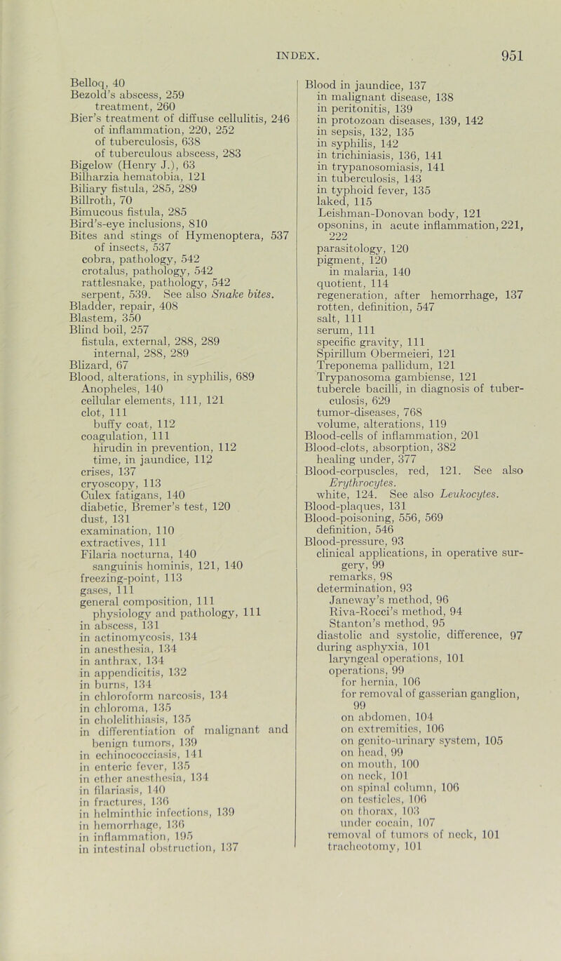 Belloq, 40 Bezold’s abscess, 259 treatment, 260 Bier’s treatment of diffuse cellulitis, 246 of inflammation, 220, 252 of tuberculosis, 638 of tuberculous abscess, 283 Bigelow (Henry J.), 63 Bilharzia hematobia, 121 Biliary fistula, 285, 289 Billroth, 70 Bimucous fistula, 285 Bird’s-eye inclusions, 810 Bites and stings of Hymenoptera, 537 of insects, 537 cobra, pathology, 542 crotalus, pathology, 542 rattlesnake, pathology, 542 serpent, 539. See also Snake bites. Bladder, repair, 408 Blastem, 350 Blind boil, 257 fistula, external, 288, 289 internal, 288, 289 Blizard, 67 Blood, alterations, in syphilis, 689 Anopheles, 140 cellular elements. 111, 121 clot. 111 buffy coat, 112 coagulation. 111 hirudin in prevention, 112 time, in jaundice, 112 crises, 137 cryoscopy, 113 Culex fatigans, 140 diabetic, Bremer’s test, 120 dust, 131 examination, 110 extractives, 111 Filaria nocturna, 140 sanguinis hominis, 121, 140 freezing-point, 113 gases. 111 general composition. 111 physiology and pathology. 111 in abscess, 131 in actinomycosis, 134 in anesthesia, 134 in anthrax, 134 in appendicitis, 132 in burns, 134 in chloroform narcosis, 134 in chloroma, 135 in cholelithiasis, 135 in differentiation of malignant and benign tumors, 139 in echinococciasis, 141 in enteric fever, 135 in ether ancstliesia, 134 in filariasis, 140 in fractures, 136 in helminthic infections, 139 in hemorrhage, 136 in inflammation, 195 in intestinal obstruction, 137 Blood in jaundice, 137 in malignant disease, 138 in peritonitis, 139 in protozoan diseases, 139, 142 in sepsis, 132, 135 in syphilis, 142 in trichiniasis, 136, 141 in trypanosomiasis, 141 in tuberculosis, 143 in typhoid fever, 135 laked, 115 Leishman-Donovan body, 121 opsonins, in acute inflammation, 221, 222 parasitology, 120 pigment, 120 in malaria, 140 quotient, 114 regeneration, after hemorrhage, 137 rotten, definition, 547 salt. 111 serum. 111 specific gravity. 111 Spirillum Obermeieri, 121 Treponema pallidum, 121 Trypanosoma gambiense, 121 tubercle bacilli, in diagnosis of tuber- culosis, 629 tumor-diseases, 768 volume, alterations, 119 Blood-cells of inflammation, 201 Blood-clots, absorption, 382 healing under, 377 Blood-corpuscles, red, 121. See also Erythrocytes. white, 124. See also Leukocytes. Blood-plaques, 131 Blood-poisoning, 556, 569 definition, 546 Blood-pressure, 93 clinical applications, in operative sur- gery, 99 remarks, 98 determination, 93 Janeway’s method, 96 Riva-Rocci’s method, 94 Stanton’s method, 95 diastolic and systolic, difference, 97 during asphyxia, 101 laryngeal operations, 101 operations, 99 for hernia, 106 for removal of gasserian ganglion, 99 on abdomen, 104 on extremities, 106 on genito-urinary system, 105 on head,99 on mouth, 100 on neck, 101 on spinal column, 106 on testicles, 106 on thorax, 103 under cocain, 107 removal of tumors of neck, 101 tracheotomy, 101