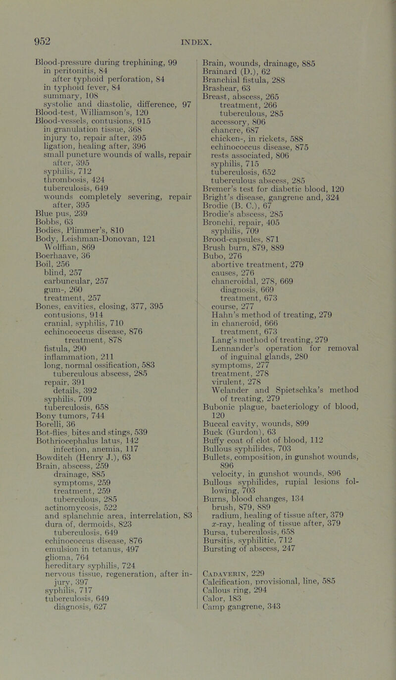 Blood-pressure during trephining, 99 in peritonitis, 84 after typhoid perforation, 84 in typhoid fever, 84 summary, 108 systolic and diastolic, difference, 97 Blood-test, Williamson’s, 120 Blood-vessels, contusions, 915 in granulation tissue, 368 injury to, repair after, 395 ligation, healing after, 396 small puncture wounds of walls, repair after, 395 syphilis, 712 thrombosis, 424 tuberculosis, 649 wounds completely severing, repair after, 395 Blue pus, 239 Bobbs, 63 Bodies, Plimmer’s, 810 Body, Leishman-Donovan, 121 Wolffian, 869 Boerhaave, 36 Boil, 256 blind, 257 carbuncular, 257 gum-, 260 treatment, 257 Bones, cavities, closing, 377, 395 contusions, 914 cranial, syphilis, 710 echinococcus disease, 876 treatment, 878 fistula, 290 inflammation, 211 long, normal ossification, 583 tuberculous abscess, 285 repair, 391 details, 392 syphilis, 709 tuberculosis, 658 Bony tumors, 744 Borelli, 36 Bot-flies, bites and stings, 539 Bothriocephalus latus, 142 infection, anemia, 117 Bowditch (Henry J.), 63 Brain, abscess, 259 drainage, 885 symptoms, 259 treatment, 2,59 tuberculous, 285 actinomyco.sis, 522 and splanchnic area, interrelation, 83 dura of, dermoids, 823 tuberculosis, 649 echinococcus disease, 876 emulsion in tetanus, 497 glioma, 764 hereditary syphilis, 724 nervous tissue, regeneration, after in- jury, 397 syphilis, 717 tuberculosis, 649 diagnosis, 627 Brain, wounds, drainage, 885 Brainard (L).), 62 Branchial fistula, 288 Brashear, 63 Breast, abscess, 265 treatment, 266 tuberculous, 285 accessory, 806 chancre, 687 chicken-, in rickets, 588 echinococcus disease, 875 rests associated, 806 syphilis, 715 tuberculosis, 652 tuberculous abscess, 285 Bremer’s test for diabetic blood, 120 Bright’s disease, gangrene and, 324 Brodie (B. C.), 67 Brodie’s abscess, 285 Bronchi, repair, 405 syphilis, 709 ! Brood-capsules, 871 Brush burn, 879, 889 Bubo, 276 abortive treatment, 279 causes, 276 chancroidal, 278, 669 diagnosis, 669 treatment, 673 course, 277 Hahn’s method of treating, 279 in chancroid, 666 treatment, 673 Lang’s method of treating, 279 Lennander’s operation for removal of inguinal glands, 280 symptoms, 277 treatment, 278 virulent, 278 Welander and Spietschka’s method of treating, 279 Bubonic plague, bacteriology of blood, 120 Buccal cavity, wounds, 899 Buck (Gurdon), 63 Buffy coat of clot of blood, 112 Bullous syphilides, 703 Bullets, composition, in gunshot wounds, 896 velocity, in gunshot wounds, 896 Bullous syphilides, rupial lesions fol- lowing, 703 Burns, blood changes, 134 brush, 879, 889 radium, healing of tissue after, 379 x-ray, healing of tissue after, 379 Bursa, tuberculosis, 658 Bursitis, syphilitic, 712 Bursting of abscess, 247 Cadaverin, 229 Calcification, provisional, line, 585 Callous ring, 294 Calor, 183 Camp gangrene, 343