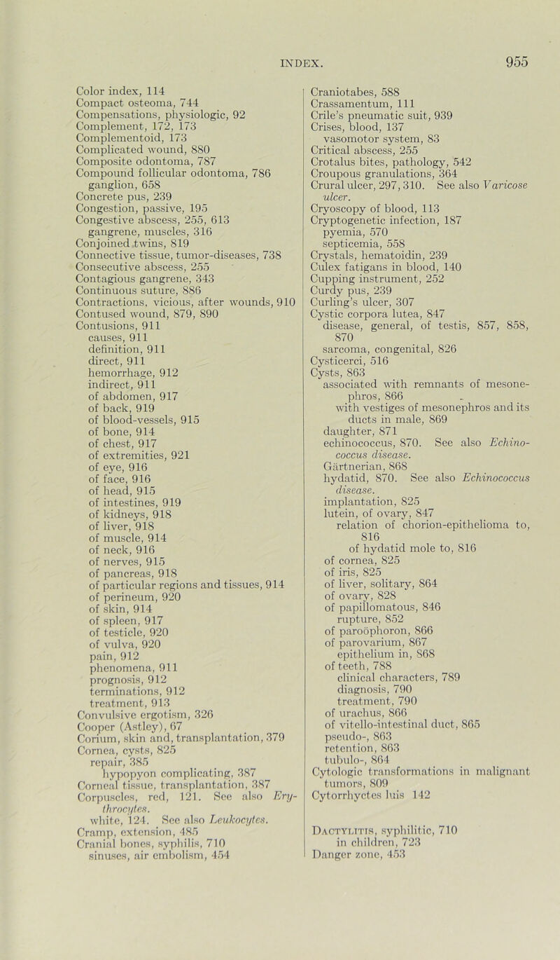 Color index, 114 Compact osteoma, 744 Compensations, physiologic, 92 Complement, 172, 173 Complementoid, 173 Complicated wound, 880 Composite odontoma, 787 Compound follicular odontoma, 786 ganglion, 658 Concrete pus, 239 Congestion, passive, 195 Congestive abscess, 255, 613 gangrene, muscles, 316 Conjoined twins, 819 Connective tissue, tumor-diseases, 738 Consecutive abscess, 255 Contagious gangrene, 343 Continuous suture, 886 Contractions, vicious, after wounds, 910 Contused wound, 879, 890 Contusions, 911 causes, 911 definition, 911 direct, 911 hemorrhage, 912 indirect, 911 of abdomen, 917 of back, 919 of blood-vessels, 915 of bone, 914 of chest, 917 of extremities, 921 of eye, 916 of face, 916 of head, 915 of intestines, 919 of kidneys, 918 of liver, 918 of muscle, 914 of neck, 916 of nerves, 915 of pancreas, 918 of particular regions and tissues, 914 of perineum, 920 of skin, 914 of spleen, 917 of testicle, 920 of vulva, 920 pain, 912 phenomena, 911 prognosis, 912 terminations, 912 treatment, 913 Convulsive ergotism, 326 Cooper (Astley), 67 Corium, skin and, transplantation, 379 Cornea, cysts, 825 repair, 385 liypopyon complicating, 387 Corneal tissue, transplantation, 387 Corpuscles, red, 121. See also Ery- throcytes. white, 124. See also Leukocytes. Cramp, extension, 485 Cranial bones, syphilis, 710 sinuses, air embolism, 454 Craniotabes, 588 Crassamentum, 111 Crile’s pneumatic suit, 939 Crises, blood, 137 vasomotor system, 83 Critical abscess, 255 Crotalus bites, pathology, 542 Croupous granulations, 364 Crural ulcer, 297, 310. See also Varicose ulcer. Cryoscopy of blood, 113 Cryptogenetic infection, 187 pyemia, 570 septicemia, 558 Crystals, hematoidin, 239 Culex fatigans in blood, 140 Cupping instrument, 252 Curdy pus, 239 Curling’s ulcer, 307 Cystic corpora lutea, 847 disease, general, of testis, 857, 858, 870 sarcoma, congenital, 826 Cysticerci, 516 Cysts, 863 associated %vith remnants of mesone- phros, 866 with vestiges of mesonephros and its ducts in male, 869 daughter, 871 echinococcus, 870. See also Echino- coccus disease. Gartnerian, 868 hydatid, 870. See also Echinococcus disease. implantation, 825 lutein, of ovary, 847 relation of chorion-epithelioma to, 816 of hydatid mole to, 816 of cornea, 825 of iris, 825 of liver, solitary, 864 of ovary, 828 of papillomatous, 846 rupture, 852 of paroophoron, 866 of parovarium, 867 epithelium in, 868 of teeth, 788 clinical characters, 789 diagnosis, 790 treatment, 790 of urachus, 866 of vitello-intestinal duct, 865 pseudo-, 863 retention, 863 tubulo-, 864 Cytologic transformations in malignant tumors, 809 Cytorrhyctes luis 142 Dactyutis, syphilitic, 710 in chihlrcn, 723 Danger zone, 453