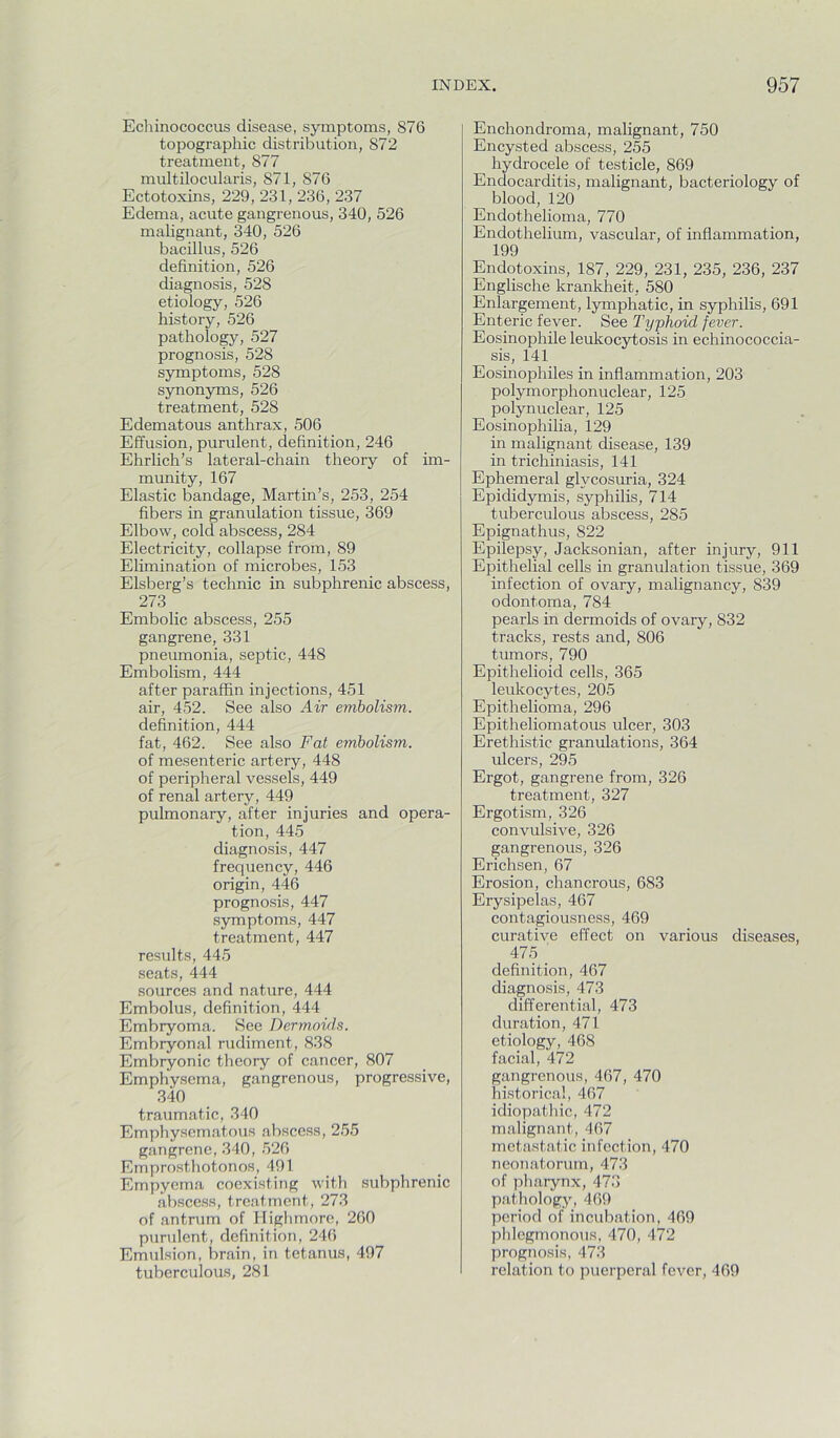 Ecliinococcus disease, symptoms, 876 topographic distribution, 872 treatment, 877 multilocularis, 871, 876 Ectotoxins, 229, 231, 236, 237 Edema, acute gangrenous, 340, 526 malignant, 340, 526 bacillus, 526 definition, 526 diagnosis, 528 etiology, 526 history, 526 pathology, 527 prognosis, 528 symptoms, 528 synonyms, 526 treatment, 528 Edematous anthrax, 506 Effusion, purulent, definition, 246 Ehrlich’s lateral-chain theory of im- munity, 167 Elastic bandage, Martin’s, 253, 254 fibers in granulation tissue, 369 Elbow, cold abscess, 284 Electricity, collapse from, 89 Elimination of microbes, 153 Elsberg’s technic in subphrenic abscess, 273 Embolic abscess, 255 gangrene, 331 pneumonia, septic, 448 Embolism, 444 after paraffin injections, 451 air, 452. See also Air embolism. definition, 444 fat, 462. See also Fat embolism. of mesenteric artery, 448 of peripheral vessels, 449 of renal artery, 449 pulmonary, after injuries and opera- tion, 445 diagnosis, 447 frequency, 446 origin, 446 prognosis, 447 symptoms, 447 treatment, 447 results, 445 seats, 444 sources and nature, 444 Embolus, definition, 444 Embryoma. See Dermoids. Embryonal rudiment, 838 Embryonic theory of cancer, 807 Emphysema, gangrenous, progressive, 340 traumatic, 340 Emphysematous abscess, 255 gangrene, 340, 526 Emprosthotonos, 491 _ Empyema coexisting with subphrenic abscess, treatment, 273 of antrum of Higlimore, 260 purulent, definition, 246 Emulsion, brain, in tetanus, 497 tuberculous, 281 Enchondroma, malignant, 750 Encysted abscess, 255 hydrocele of testicle, 869 Endocarditis, malignant, bacteriology of blood, 120 Endothelioma, 770 Endothelium, vascular, of inflammation, 199 Endotoxins, 187, 229, 231, 235, 236, 237 Englische krankheit, 580 Enlargement, lymphatic, in syphilis, 691 Enteric fever. See Typhoid fever. Eosinophile leukocytosis in echinococcia- sis, 141 Eosinophiles in inflammation, 203 polymorphonuclear, 125 polynuclear, 125 Eosinophilia, 129 in malignant disease, 139 in trichiniasis, 141 Ephemeral glycosuria, 324 Epididymis, syphilis, 714 tuberculous abscess, 285 Epignathus, 822 Epilepsy, Jacksonian, after injury, 911 Epithelial cells in granulation tissue, 369 infection of ovary, malignancy, 839 odontoma, 784 pearls in dermoids of ovary, 832 tracks, rests and, 806 tumors, 790 Epithelioid cells, 365 leukocytes, 205 Epithelioma, 296 Epitheliomatous ulcer, 303 Erethistic granulations, 364 ulcers, 295 Ergot, gangrene from, 326 treatment, 327 Ergotism, 326 convulsive, 326 gangrenous, 326 Erichsen, 67 Erosion, chancrous, 683 Erysipelas, 467 contagiousness, 469 curative effect on various diseases, 475 ' definition, 467 diagnosis, 473 differential, 473 duration, 471 etiology, 468 facial, 472 gangrenous, 467, 470 historical, 467 idiopathic, 472 malignant, 467 metastatic infection, 470 neonatorum, 473 of pi larynx, 473 pathology, 469 period of incubation, 469 phlegmonous, 470, 472 prognosis, 473 relation to puerperal fever, 469