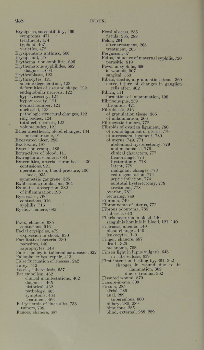 Erysipelas, susceptibility, 469 symptoms, 471 treatment, 474 typhoid, 467 varieties, 472 Erysipelatous anthrax, 506 Erysipeloid, 476 Erythema, non-syphilitic, 695 Erythematous syphilides, 692 diagnosis, 694 Erythroblasts, 123 Erythrocytes, 121 anemic degeneration, 123 deformities of size and shape, 122 endoglobular necrosis, 122 hyperviscosity, 121 hypoviscosity, 121 normal number, 121 nucleated, 123 pathologic structural changes, 122 ring bodies, 124 total cell necrosis, 122 volume index, 121 Ether anesthesia, blood changes, 134 muscular tone, 91 Excavated ulcer, 296 Exotoxins, 187 Extension cramp, 485 Extractives of blood. 111 Extragenital chancre, 684 Extremities, arterial thrombosis, 430 contusions, 921 operations on, blood-pressure, 106 shock, 935 symmetric gangrene, 325 Exuberant granulations, 364 Exudates, absorption, 382 of inflammation, 198 Eye, cat’s-, 766 contusions, 916 syphilis, 715 Eyelid, chancre, 685 Face, chancre, 685 contusions, 916 Facial erysipelas, 472 expression in shock, 930 Facultative bacteria, 230 parasites, 148 saprophytes, 148 Faire’s policy in tuberculous abscess, 622 Fallopian tubes, repair, 413 False fluctuation of abscess, 242 Farcy 512 Fascia, tuberculosis, 657 Fat embolism, 462 clinical manifestations, 462 diagnosis, 465 historical, 462 pathology, 463 symptoms, 464 treatment, 466 Fatty hernia of linea alba, 738 tumors, 738 Fauces, chancre, 687 Fecal abscess, 255 fistula, 285, 288 Felon, 264 after-treatment, 265 treatment, 265 Fergusson, 67 Fetus, influence of maternal syphilis, 720 parasitic, 819 Fever in syphilis, 690 in wounds, 907 surgical, 550 Fibers, elastic, in granulation tissue, 369 nerve, injury of, changes in ganglion cells after, 402 Fibrin, 111 formation of inflammation, 198 Fibrinous pus, 239 thrombus, 421 Fibroblasts, 246 of granulation tissue, 365 of inflammation, 206 Fibrocystic tumors, 772 Fibroids of ovarian ligament, 780 of round ligament of uterus, 779 of uterosacral ligament, 780 of uterus, 749, 771 abdominal hysterectomy, 779 and menopause, 775 clinical characters, 777 hemorrhage, 774 hysterotomy, 778 latent, 779 malignant changes, 773 red degeneration, 774 septic infection, 774 subtotal hysterectomy, 779 treatment, 778 ovarian, 781 recurring, 749 Fibroma, 749 Fibromyoma of uterus, 772 Fibrous odontoma, 785 tubercle, 613 Filaria nocturna in blood, 140 sanguinis hominis in blood, 121, 140 Filariasis, anemia, 140 blood changes, 140 leukocytes, 140 Finger, chancre, 687 dead-, 325 melanoma, 758 Finsen light in lupus vulgaris, 648 in tuberculosis, 639 First intention, healing by, 361, 362 changes in wound due to in- flammation, 362 due to trauma, 362 Fissured wound, 879 Fissure-in-ano, 309 Fistula, 285 aerial, 285 anal, 289 tuberculous, 660 biliary, 285, 289 bimucous, 285 blind, external, 288, 289