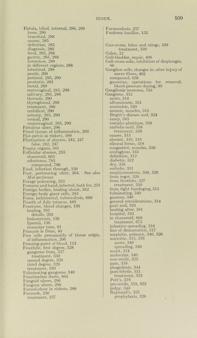 Fistula, blind, internal, 288, 289 bone, 290 branchial, 288 causes, 285 definition, 285 diagnosis, 286 fecal, 285, 288 gastric, 285, 288 horseshoe, 289 in different regions, 288 intestinal, 288 penile, 290 perineal, 285, 290 prostatic, 285 rectal, 289 rectovaginal, 285, 290 salivary, 285, 288 thoracic, 290 thyroglossal, 288 treatment, 286 umbilical, 290 urinary, 285, 290 vesical, 290 vesicovaginal, 285, 290 Fistulous ulcer, 296 Fixed tissues of inflammation, 203 Flat-pelvis in rickets, 589 Fluctuation of abscess, 242, 247 false, 242, 247 Foamy organs, 341 Follicular abscess, 255 chancroid, 663 odontoma, 785 compound, 786 Food, infection through, 150 Foot, perforating ulcer, 304. See also M al-jperforant. Forage poisoning, 533 Forearm and hand, infected, bath for, 251 Foreign bodies, healing about, 382 Foreign-body giant cells, 383 Fossa, ischiorectal, tuberculosis, 660 Fourth of July tetanus, 489 Fractures, blood changes, 136 healing, 391 details, 392 leukocytosis, 136 lipemia, 136 muscular tone, 91 Franr;ois le Dran, 40 Free cells presumably of tissue origin, of inflammation, 206 Freezing-point of blood, 113 Frostbite, first degree, 328 gangrene from, 327 treatment, 330 .second degree, 328 third degree, 329 treatment, 330 Fulminating gangrene, 340 Functionless ducts, 864 Fungoid ulcers, 296 Fungous ulcers, 296 Funnel-chest in rickets, 588 Furuncle, 256 treatment, 257 Furunculosis, 257 Fusiform bacillus, 155 Gad-flies, bites and stings, 539 treatment, 539 Galen, 22 Gall-bladder, repair, 408 Gall-stone colic, inhibition of diaphragm, 86 Ganglion cells, changes in, after injury of nerve fibers, 402 compound, 658 gasserian, operations for removal, blood-pressure during, 99 Ganglionic neuroma, 763 Gangrene, 312 acute, 314 albuminuric, 324 anaerobic, 340 anemic, muscles, 316 Bright’s disease and, 324 camp, 343 campho-phenique, 338 carbolic-acid, 338 treatment, 339 causes, 313 chronic, 316, 318 clinical forms, 318 congestive, muscles, 316 contagious, 343 definition, 312 diabetic, 322 dry, 316 embolic, 331 emphysematous, 340, 526 from ergot, 326 from frostbite, 327 treatment, 330 from tight bandaging, 315 fulminating, 340 gaseous, 340 general considerations, 314 gout and, 324 healing after, 381 hospital, 343 in chancroid, 668 treatment, 673 infective spreading, 316 line of demarcation, 317 mephitic, primary, 340, 526 microbic, 315, 316 acute, 340 spreading, 340 moist, 314 molecular, 340 non-.senilc, 322 pain, 318 phagedenic, 344 post-febrile, 331 treatment, 333 Pott’s, 318 pro-senile, 319, 322 pul]iy, 343 liaynaud’s, 325 prophylaxis, 326