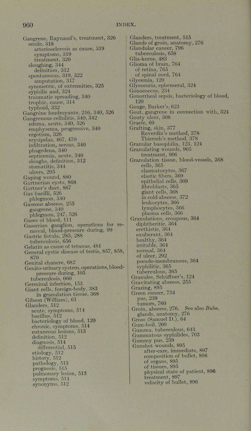 Gangrene, Raynaud’s, treatment, 326 senile, 318 arteriosclerosis as cause, 319 symptoms, 319 treatment, 320 sloughing, 344 definition, 312 spontaneous, 319, 322 amputation, 317 symmetric, of extremities, 325 syphilis and, 324 traumatic spreading, 340 trophic, cause, 314 typhoid, 332 Gangrene foudroyante, 216, 340, 526 Gangrenous cellulitis, 340, 342 edema, acute, 340, 526 emphysema, progressive, 340 ergotism, 326 erysipelas, 467, 470 infiltration, serous, 340 phagedena, 340 septicemia, acute, 340 sloughs, definition, 312 stomatitis, 344 ulcers, 295 Gaping wound, 880 Gartnerian cysts, 868 Gartner’s duct, 867 Gas bacilli, 526 phlegmon, 340 Gaseous abscess, 255 gangrene, 340 phlegmon, 247, 526 Gases of blood. 111 Gasserian ganglion, operations for re- moval, blood-pressure during, 99 Gastric fistula, 285, 288 tuberculosis, 656 Gelatin as cause of tetanus, 481 General cystic disease of testis, 857, 858, 870 Genital chancre, 682 Genito-urinary system, operations, blood- pressure during, 105 tuberculosis, 660 Germinal infection, 153 Giant cells, foreign-body, 383 in granulation tissue, 368 Gibson (William), 61 Glanders, 512 acute, symptoms, 514 bacillus, 512 bacteriology of blood, 120 | chronic, symptoms, 514 cutaneous lesions, 513 definition, 512 diagnosis, 514 differential, 515 etiology, 512 history, 512 pathology, 513 prognosis, 515 pulmonary lesion, 513 symptoms, 514 synonyms, 512 I Glanders, treatment, 515 ' Glands of groin, anatomy, 276 ^ Glandular cancer, 796 tuberculosis, 658 Glia-kerne, 483 Glioma of brain, 764 of retina, 765 of spinal cord, 764 Glycemia, 120 Glycosuria, ephemeral, 324 Gonococcus, 234 Gonorrheal sepsis, bacteriology of blood, 120 Gouge, Barker’s, 623 Gout, gangrene in connection with, 324 Gouty ulcer, 308 Graefe, 69 Grafting, skin, 377 Reverdin’s method, 378 Thiersch’s method, 378 Granular basophilia, 123, 124 Granulating wounds, 905 treatment, 906 Granulation tissue, blood-vessels, 368 cells, 365 clasmatocytes, 367 elastic fibers, 369 epithelial cells, 369 fibroblasts, 365 giant cells, 368 in cold abscess, 372 leukocytes, 366 lymphocytes, 366 plasma cells, 366 Granulations, croupous, 364 diphtheritic, 364 erethistic, 364 exuberant, 364 healthy, 364 irritable, 364 normal, 364 of ulcer, 292 pseudo-membranous, 364 syphilitic, 365 tuberculous, 365 Granules, Schiiffner’s, 124 Gravitating abscess, 255 Grazing, 895 Green cancer, 754 pus, 239 tumors, 760 Groin, abscess, 276. See also Bubo. glands, anatomy, 276 Gross (Samuel D.), 64 ‘ Gum-boil, 260 Gumma, tuberculous, 643 Gummatous syphilides, 703 Gummy pus, 239 Gunshot wounds, 895 after-care, immediate, 897 composition of bullet, 896 of organs, 895 of tissues, 895 physical state of patient, 896 treatment, 897 velocity of bullet, 896