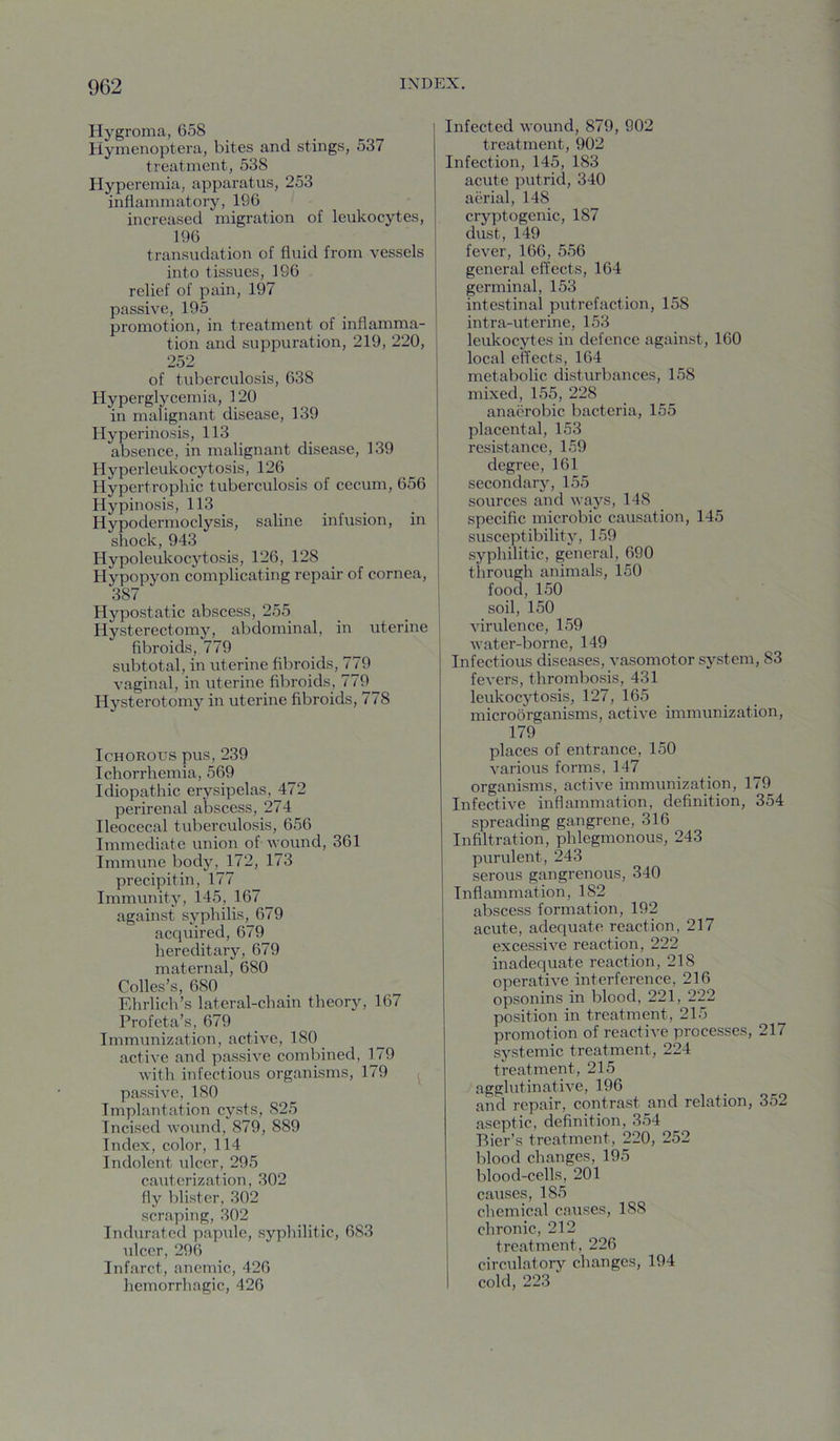 Hygroma, 658 Hymenoptera, bites and stings, 537 treatment, 538 Hyperemia, apparatus, 253 inflammatory, 196 increased migration of leukocytes, 196 transudation of fluid from vessels into tissues, 196 relief of pain, 197 passive, 195 promotion, in treatment of inflamma- tion and suppuration, 219, 220, 252 of tuberculosis, 638 Hyperglycemia, 120 in malignant disease, 139 Hyperinosis, 113 absence, in malignant disease, 139 Hyperleukocytosis, 126 Hypertrophic tuberculosis of cecum, 656 Hypinosis, 113 Hypodermoclysis, saline infusion, in shock, 943 Hypoleukocytosis, 126, 128 Hypopyon complicating repair of cornea, 387 Hypostatic abscess, 255 Hysterectomy, abdominal, in uterine fibroids, 779 subtotal, in uterine fibroids, 779 vaginal, in uterine fibroids, 779^ Hysterotomy in uterine fibroids, 778 Ichorous pus, 239 Ichorrhemia, 569 Idiopathic erysipelas, 472 perirenal abscess, 274 Ileocecal tuberculosis, 656 Immediate union of wound, 361 Immune body, 172, 173 precipitin, 177 Immunity, 145, 167 _ against syphilis, 679 acquired, 679 hereditary, 679 maternal, 680 Colles’s, 680 Ehrlich’s lateral-chain theory, 167 Profeta’s, 679 Immunization, active, 180 active and passive combined, 179 with infectious organisms, 179 passive, ISO Implantation cysts, 825 Incised wound, 879, 889 Index, color, 114 Indolent idcer, 295 caiiterization, 302 fly Iflistcr, 302 scraping, 302 Indurated papule, syphilitic, 683 ulcer, 296 Infarct, anemic, 426 hemorrhagic, 426 Infected wound, 879, 902 treatment, 902 Infection, 145, 183 acute putrid, 340 aerial, 148 cryptogenic, 187 dust, 149 fever, 166, 556 general effects, 164 germinal, 153 intestinal putrefaction, 158 intra-uterine, 153 leukocytes in defence against, 160 local effects, 164 metabolic disturbances, 158 mixed, 155, 228 anaerobic bacteria, 155 placental, 153 resistance, 159 degree, 161 secondary, 155 sources and ways, 148 specific microbic causation, 145 susceptibility, 159 syphilitic, general, 690 through animals, 150 food, 150 soil, 150 virulence, 159 water-borne, 149 Infectious diseases, vasomotor system, 83 fevers, thrombosis, 431 leukocytosis, 127, 165 microorganisms, active immunization, 179 places of entrance, 150 various forms, 147 organisms, active immunization, 179 Infective inflammation, definition, 354 spreading gangrene, 316 Infiltration, phlegmonous, 243 purulent, 243 serous gangrenous, 340 Inflammation, 182 abscess formation, 192 acute, adequate reaction, 217 excessive reaction, 222 inadequate reaction, 218 operative interference, 216 opsonins in blood, 221, 222 position in treatment, 215 promotion of reactive processes, 217 systemic treatment, 224 treatment, 215 agglutinative, 196 and repair, contrast and relation, 352 aseptic, definition, 354 Bier’s treatment, 220, 252 blood changes, 195 blood-cells, 201 causes, 185 chemical causes, 188 chronic, 212 treatment, 226 circulatory changes, 194 cold, 223