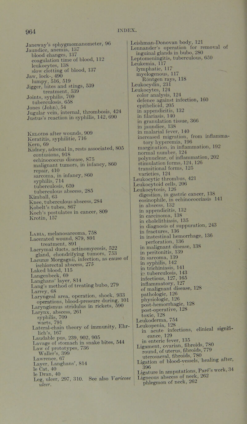 Janeway’s sphygmomanometer, 96 Jaundice, anemia, 137 blood changes, 137 coagulation time of blood, 112 leukocytes, 138 slow clotting of blood, 137 Jaw, lock-, 490 lumpy, 516, 519 Jigger, bites and stings, 539 treatment, 539 Joints, syphilis, 709 tuberculosis, 658 Jones (John), 54 Jugular vein, internal, thrombosis, 424 Justus’s reaction in syphilis, 142, 690 Keloids after wounds, 909 Keratitis, syphilitic, 716 Kern, 69 • j one Kidney, adrenal in, rests associated, 805 contusions, 918 echinococcus disease, 875 malignant tumors, in infancy, 860 repair, 410 sarcoma, in infancy, 860 syphilis, 714 tuberculosis, 659 tuberculous abscess, 285 Khnball, 63 Knee, tuberculous abscess, 284 Kobelt’s tubes, 867 Koch’s postulates in cancer, 809 Krotin, 157 Labia, melanosarcoma, 758 Lacerated wound, 879, 891 treatment, 891 _ Lacrymal ducts, actinomycosis, 522 gland, chondrifying tumors, 753 Lacunaj Morgagnii, infection, as cause of ischiorectal abscess, 275 Laked blood, 115 Langenbeck, 69 Langhans’ layer, 814 Lang’s method of treating bubo, 279 Larrey, 68 Laryngeal area, operation, shock, 933 operations, blood-pressure during, 101 Laryngismus stridulus in rickets, 590 Larynx, abscess, 261 syphilis, 709 [ warts, 791 _ . Lateral-chain theory of immunity, Ehr- lich’s, 167 Laudable pus, 239, 902, 905 Lavage of stomach in snake bites, 544 Law of prototypes, 736 Waller’s, 399 Lawrence, 67 Layer, I.anghans’, 814 le Cat, 40 le Dr an, 40 Leg, ulcer, 297, 310. See also Varicose ulcer. Leishman-Donovan body, 121 Lennander’s operation for removal of inguinal glands in bubo, 280 Leptomeningitis, tuberculous, 650 Leukemia, 117 lymphatic, 117 myelogenous, 117 Rontgen rays, 118 Leukocydin, 231 Leukocytes, 124 color analysis, 124 defence against infection, 160 epithelioid, 205 in appendicitis, 132 in filariasis, 140 in granulation tissue, 366 in jaundice, 138 in malarial fever, 140 increased migration, from inflamma- tory hyperemia, 196 margination, in inflammation, 192 normal number, 124 polynuclear, of inflammation, 202 stimulation forms, 124, 126 transitional forms, 125 varieties, 124 Leukocytic thrombus, 421 Leukocytoid cells, 206 Leukocytosis, 126 digestion, in gastric cancer, 138 eosinophile, in echinococciasis 141 in abscess, 132 in appendicitis, 132 in carcinoma, 138 in cholelithiasis, 135 in diagnosis of suppuration, 243 in fractures, 136 in instestinal hemorrhage, 136 perforation, 136 in malignant disease, 138 in peritonitis, 139 in sarcoma, 139 in syphilis, 142 in trichiniasis, 141 in tuberculosis, 143 infectious, 127, 165 inflammatory, 127 of malignant disease, 128 pathologic, 126 physiologic, 126 post-hemorrhagic, 128 post-operative, 128 toxic, 128 Leukoderma, 754 Leukopenia, 128 in acute infections, clinical signih- cance, 129 in enteric fever, 135 ^ Ligament, ovarian, fibroids, /SO round, of uterus, fibroids, 7 /9 uterosacral, fibroids, 780 Ligation of blood-vessels, healing after. Ligature in amputations, Par5 s work, 34 Ligneous abscess of neck, 262 phlegmon of neck, 262