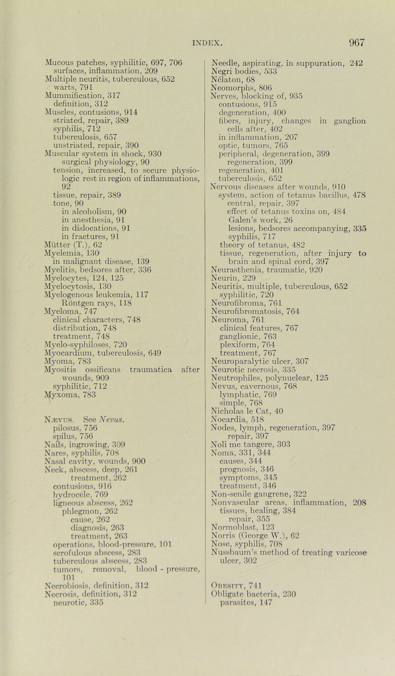 Mucous patches, syphilitic, 697, 706 surfaces, inflammation, 209 Multiple neuritis, tuberculous, 652 warts, 791 Mummification, 317 definition, 312 Muscles, contusions, 914 striated, repair, 389 syphihs, 712 tuberculosis, 657 unstriated, repair, 390 Muscular system in shock, 930 surgical physiology, 90 tension, increased, to secure physio- logic rest in region of inflammations, 92 tissue, repair, 389 tone, 90 in alcoholism, 90 in anesthesia, 91 in dislocations, 91 in fractures, 91 Mutter (T.), 62 Myelemia, 130 in malignant disease, 139 Myelitis, bedsores after, 336 Myelocytes, 124, 125 Myelocytosis, 130 Myelogenous leukemia, 117 Rontgen rays, 118 Myeloma, 747 clinical characters, 748 distribution, 748 treatment, 748 Myelo-syphiloses, 720 Myocardium, tuberculosis, 649 Myoma, 783 Myositis ossificans traumatica after wounds, 909 syphilitic, 712 Myxoma, 783 N^vus. See Nevus. pilosus, 756 spilus, 756 Nails, ingrowing, 309 Nares, syphilis, 708 Nasal cavity, wounds, 900 Neck, abscess, deep, 261 treatment, 262 contusions, 916 hydrocele, 769 ligneous abscess, 262 phlegmon, 262 cause, 262 diagnosis, 263 treatment, 263 operations, blood-pressure, 101 scrofulous abscess, 283 tuberculous abscess, 283 tumors, removal, blood - pressure, 101 Necrobiosis, definition, 312 Necrosis, definition, 312 neurotic, 335 Needle, aspirating, in suppuration, 242 Negri bodies, 533 Nelaton, 68 Neomorphs, 806 Nerves, blocking of, 935 contusions, 915 degeneration, 400 fibers, injury, changes in ganglion cells after, 402 in inflammation, 207 optic, tumors, 765 peripheral, degeneration, 399 regeneration, 399 regeneration, 401 tuberculosis, 652 Nervous diseases after wounds, 910 system, action of tetanus bacillus, 478 central, repair, 397 effect of tetanus toxins on, 484 Galen’s work, 26 lesions, bedsores accompanying, 335 syphilis, 717 theory of tetanus, 482 tissue, regeneration, after injury to brain and spinal cord, 397 Neurasthenia, traumatic, 920 Neurin, 229 Neuritis, multiple, tuberculous, 652 syphilitic, 720 Neurofibroma, 761 Neurofibromatosis, 764 Neuroma, 761 clinical features, 767 ganglionic, 763 plexiform, 764 treatment, 767 Neuroparalytic ulcer, 307 Neurotic necrosis, 335 Neutrophiles, polynuclear, 125 Nevus, cavernous, 768 lymphatic, 769 simple, 768 Nicholas le Cat, 40 Nocardia, 518 Nodes, lymph, regeneration, 397 repair, 397 Noli me tangere, 303 Noma, 331, 344 causes, 344 prognosis, 346 symptoms, 345 treatment, 346 Non-senile gangrene, 322 Nonvascular areas, inflammation, 208 tissues, healing, 384 repair, 355 Normoblast, 123 Norris (George W.), 62 Nose, syphilis, 70S Nussbaum’s method of treating varicose ulcer, 302 OnEsiTY, 741 Obligate bacteria, 230 parasites, 147