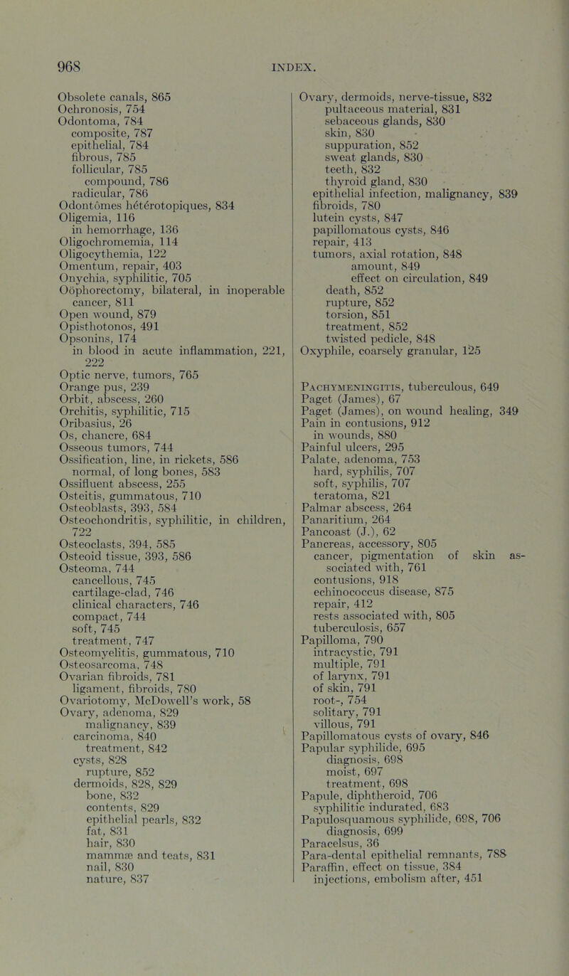 Obsolete canals, 865 Ochronosis, 754 Odontoma, 784 composite, 787 epithelial, 784 fibrous, 785 follicular, 785 compound, 786 radicular, 786 Odontomes h^terotopiques, 834 Oligemia, 116 in hemorrhage, 136 Oligochromemia, 114 Oligocythemia, 122 Omentum, repair, 403 Onychia, syphilitic, 705 Oophorectomy, bilateral, in inoperable cancer, 811 Open wound, 879 Opisthotonos, 491 Opsonins, 174 in blood in acute inflammation, 221, 222 Optic nerve, tumors, 765 Orange pus, 239 Orbit, abscess, 260 Orchitis, syphilitic, 715 Oribasius, 26 Os, chancre, 684 Osseous tumors, 744 Ossification, line, in rickets, 586 normal, of long bones, 583 Ossifluent abscess, 255 Osteitis, gummatous, 710 Osteoblasts, 393, 584 Osteochondritis, syphilitic, in children, 722 Osteoclasts, 394, 585 Osteoid tissue, 393, 586 Osteoma, 744 cancellous, 745 cartilage-clad, 746 clinical characters, 746 compact, 744 soft, 745 treatment, 747 Osteomyelitis, gummatous, 710 Osteosarcoma, 748 Ovarian fibroids, 781 ligament, fibroids, 780 Ovariotomy, McDowell’s work, 58 Ovary, adenoma, 829 malignancy, 839 , carcinoma, 840 ' treatment, 842 cysts, 828 rupture, 852 dermoids, 828, 829 bone, 832 contents, 829 epithelial pearls, 832 fat, 831 hair, 830 mammae and teats, 831 nail, 830 nature, 837 Ovary, dermoids, nerve-tissue, 832 pultaceous material, 831 sebaceous glands, 830 skin, 830 suppuration, 852 sweat glands, 830 teeth, 832 thyroid gland, 830 epithelial infection, malignancy, 839 fibroids, 780 lutein cysts, 847 papillomatous cysts, 846 repair, 413 tiunors, axial rotation, 848 amount, 849 effect on circulation, 849 death, 852 rupture, 852 torsion, 851 treatment, 852 twisted pedicle, 848 Oxyphile, coarsely granular, 125 Pachymeningitis, tuberculous, 649 Paget (James), 67 Paget (James), on wound healing, 349 Pain in contusions, 912 in wounds, 880 Painful ulcers, 295 Palate, adenoma, 753 hard, syphilis, 707 soft, syphilis, 707 teratoma, 821 Palmar abscess, 264 Panaritium, 264 Pancoast (J.), 62 Pancreas, accessory, 805 cancer, pigmentation of skin as- sociated with, 761 contusions, 918 echinococcus disease, 875 repair, 412 rests associated with, 805 tuberculosis, 657 Papilloma, 790 intracystic, 791 multiple, 791 of larynx, 791 of skin, 791 root-, 754 solitary, 791 villous, 791 Papillomatous cysts of ovary, 846 Papular syphilicle, 695 diagnosis, 698 moist, 697 treatment, 698 Papule, diphtheroid, 706 syphilitic indurated, 683 Papulosquamous syphilide, 698, 706 diagnosis, 699 Paracelsus, 36 Para-dental epithelial remnants, 788 Paraffin, effect on tissue, 384 injections, embolism after, 451