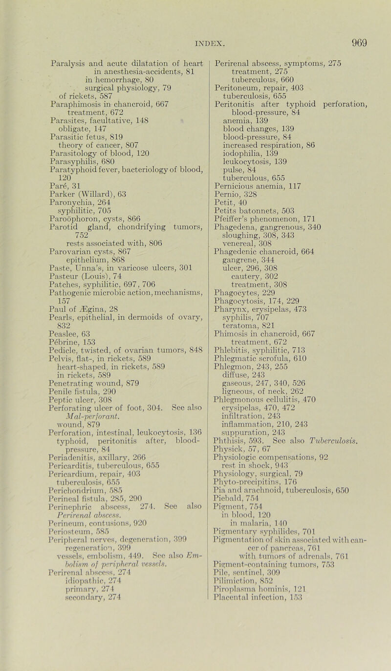 Paralysis and acute dilatation of heart in anesthesia-accidents, 81 in hemorrhage, 80 surgical physiology, 79 of rickets, 587 Paraphimosis in chancroid, 667 treatment, 672 Parasites, facultative, 148 obligate, 147 Parasitic fetus, 819 theory of cancer, 807 Parasitology of blood, 120 Parasyphilis, 680 Paratyphoid fever, bacteriology of blood, 120 31 Parker (Willard), 63 Paronychia, 264 syphilitic, 705 Paroophoron, cysts, 866 Parotid gland, chondrifying tumors, 752 rests associated with, 806 Parovarian cysts, 867 epithelium, 868 Paste, Unna’s, in varicose ulcers, 301 Pasteur (Louis), 74 Patches, syphilitic, 697, 706 Pathogenic microbic action, mechanisms, 157 Paul of J5gina, 28 Pearls, epithelial, in dermoids of ovary, 832 Peaslee, 63 Pebrine, 153 Pedicle, twisted, of ovarian tumors, 848 Pelvis, flat-, in rickets, 589 heart-shaped, in rickets, 589 in rickets, 589 Penetrating wound, 879 Penile fistula, 290 Peptic ulcer, 308 Perforating ulcer of foot, 304. See also M al-perforant. wound, 879 Perforation, intestinal, leukocytosis, 136 typhoid, peritonitis after, blood- pressure, 84 Periadenitis, axillary, 266 Pericarditis, tuberculous, 655 Pericardium, repair, 403 tuberculosis, 655 Perichondrium, 585 Perineal fistula, 285, 290 Perinepliric abscess, 274. See also Perirenal ahscean. Perineum, contusions, 920 Periosteum, 585 Peripheral nerves, degeneration, 399 regeneration, 399 vessels, embolism, 449. Sec also Em- hnlifun of ’peripheral vessels. Perirenal abscess, 274 idiopathic, 274 primary, 274 secondary, 274 Perirenal abscess, symptoms, 275 treatment, 275 tuberculous, 660 Peritoneum, repair, 403 tuberculosis, 655 Peritonitis after typhoid perforation, blood-pressure, 84 anemia, 139 blood changes, 139 blood-pressure, 84 increased respiration, 86 iodophilia, 139 leukocytosis, 139 pulse, 84 tuberculous, 655 Pernicious anemia, 117 Pernio, 328 Petit, 40 Petits batonnets, 503 Pfeiffer’s phenomenon, 171 Phagedena, gangrenous, 340 sloughing, 308, 343 venereal, 308 Phagedenic chancroid, 664 gangrene, 344 ulcer, 296, 308 cautery, 302 treatment, 308 Phagocytes, 229 Phagocytosis, 174, 229 Pharynx, erysipelas, 473 syphilis, 707 teratoma, 821 Phimosis in chancroid, 667 treatment, 672 Phlebitis, syphilitic, 713 Phlegmatic scrofula, 610 Phlegmon, 243, 255 diffuse, 243 gaseous, 247, 340, 526 ligneous, of neck, 262 Phlegmonous cellulitis, 470 erysipelas, 470, 472 infiltration, 243 inflammation, 210, 243 suppuration, 243 Phthisis, 593. See also Tuberculosis. Physick, 57, 67 Physiologic compensations, 92 rest in shock, 943 Physiology, surgical, 79 Phyto-precipitins, 176 Pia and arachnoid, tuberculosis, 650 Piebald, 754 Pigment, 754 in blood, 120 in malaria, 140 Pigmentary syphilides, 701 Pigmentation of skin associated with can- cer of pancreas, 761 with tumors of adrenals, 761 Pigment-containing tumors, 753 Pile, sentinel, 309 Pilimiction, 8.52 Piroplasma hominis, 121 Placental infection, 1.53