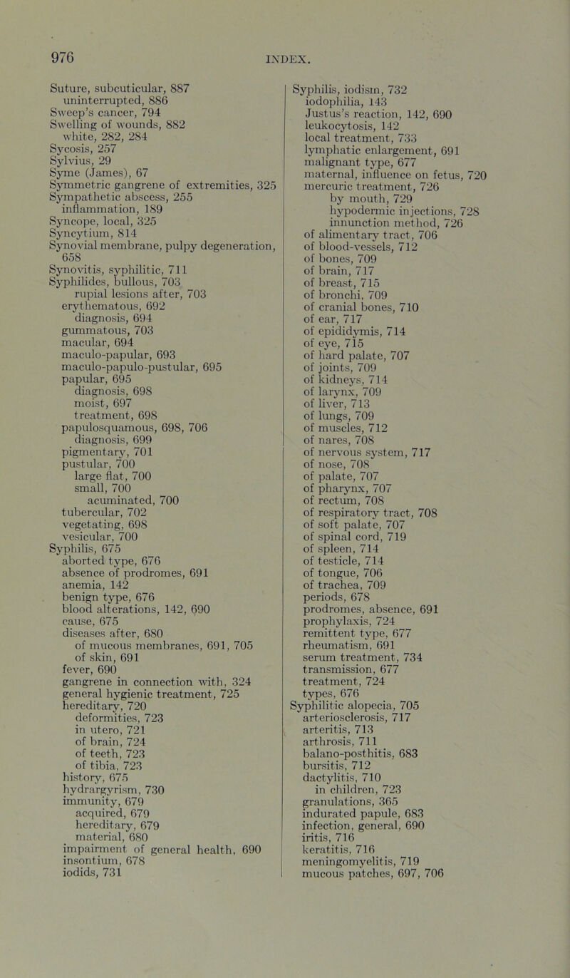 Suture, subcuticular, 887 uninterrupted, 886 Sweep’s cancer, 794 Swelling of wounds, 882 white, 282, 284 Sycosis, 257 Sylvius, 29 Syme (James), 67 Symmetric gangrene of extremities, 325 Sympathetic abscess, 255 inflammation, 189 Syncope, local, 325 Syncytium, 814 Synovial membrane, pulpy degeneration, 658 Synovitis, sypliilitic, 711 Syphilides, bullous, 703 rupial lesions after, 703 erythematous, 692 diagnosis, 694 gummatous, 703 macular, 694 maculo-papular, 693 maculo-papulo-pustular, 695 papular, 695 diagnosis, 698 moist, 697 treatment, 698 papulosquamous, 698, 706 diagnosis, 699 pigmentary, 701 pustular, 700 large flat, 700 small, 700 acuminated, 700 tubercular, 702 vegetating, 698 vesicular, 700 Syphilis, 675 aborted type, 676 absence of prodromes, 691 anemia, 142 benign type, 676 blood alterations, 142, 690 cause, 675 diseases after, 680 of mucous membranes, 691, 705 of skin, 691 fever, 690 gangrene in connection with, 324 general hygienic treatment, 725 hereditary, 720 deformities, 723 in utero, 721 of brain, 724 of teeth, 723 of tibia, 723 history, 675 hydrargyrism, 730 immunity, 679 acquired, 679 hereditary, 679 material, 680 impairment of general health, 690 insontium, 678 iodids, 731 Syphilis, iodism, 732 iodophilia, 143 Justus’s reaction, 142, 690 leukocytosis, 142 local treatment, 733 lymphatic enlargement, 691 malignant type, 677 maternal, influence on fetus, 720 mercuric treatment, 726 by mouth, 729 hypodennic injections, 728 innunction method, 726 of alimentary tract, 706 of blood-vessels, 712 of bones, 709 of brain, 717 of breast, 715 of bronchi, 709 of cranial bones, 710 of ear, 717 of epididymis, 714 of eye, 715 of hard palate, 707 of joints, 709 of kidneys, 714 of larynx, 709 of liver, 713 of lungs, 709 of muscles, 712 of nares, 708 of nervous system, 717 of nose, 708 of palate, 707 of pharynx, 707 of rectum, 708 of respiratory tract, 708 of soft palate, 707 of spinal cord, 719 of spleen, 714 of testicle, 714 of tongue, 706 of trachea, 709 periods, 678 prodromes, absence, 691 prophylaxis, 724 remittent type, 677 rheumatism, 691 serum treatment, 734 transmission, 677 treatment, 724 types, 676 Syphilitic alopecia, 705 arteriosclerosis, 717 arteritis, 713 arthrosis, 711 balano-posthitis, 683 bursitis, 712 dactylitis, 710 in children, 723 granulations, 365 indurated papule, 683 infection, general, 690 iritis, 716 keratitis, 716 meningomyelitis, 719 mucous patches, 697, 706