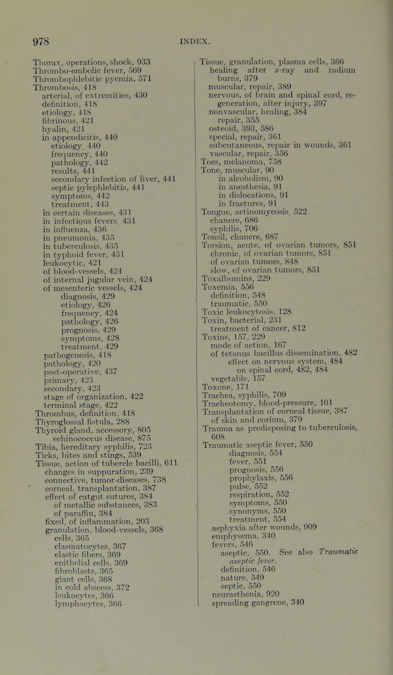Thorax, operations, shock, 933 Tlirombo-embolic fever, 569 Thrombophlebitic pyemia, 571 Thrombosis, 418 arterial, of extremities, 430 definition, 418 etiology, 418 fibrinous, 421 hyalin, 421 in appendicitis, 440 etiology, 440 frequency, 440 pathology, 442 results, 441 secondary infection of liver, 441 septic pylephlebitis, 441 symptoms, 442 treatment, 443 in certain diseases, 431 in infectious fevers, 431 in influenza, 436 in pneumonia, 435 in tuberculosis, 435 in typhoid fever, 431 leukocytic, 421 of blood-vessels, 424 of internal jugular vein, 424 of mesenteric vessels, 424 diagnosis, 429 etiology, 426 frequency, 424 pathology, 426 prognosis, 429 symptoms, 428 treatment, 429 pathogenesis, 418 pathology, 420 post-operative, 437 primary, 423 secondary, 423 stage of organization, 422 terminal stage, 422 Thrombus, definition, 418 Thyroglossal fistula, 288 Thyroid gland, accessory, 805 echinococcus disease, 875 Tibia, hereditary syphilis, 723 Ticks, bites and stings, 539 Tissue, action of tubercle bacilli, 611 changes in suppuration, 239 connective, tumor-diseases, 738 corneal, transplantation, 387 effect of catgut sutures, 384 of metallic substances, 383 of paraffin, 384 fixed, of inflammation, 203 granulation, blood-vessels, 368 cells, 365 clasmatocytes, 367 elastic fibers, 369 epithelial cells, 369 fibroblasts, 36.5 pant cells, 368 in cold abscess, 372 leukocytes, 366 lymphocytes, 366 I Tissue, granulation, plasma cells, 366 healing after x-ray and radium burns, 379 muscular, repair, 389 nervous, of brain and spinal cord, re- generation, after injury, 397 nonvascular, healing, 384 repair, 355 osteoid, 393, 586 special, repair, 361 subcutaneous, repair in wounds, 361 vascular, repair, 356 Toes, melanoma, 758 Tone, muscular, 90 in alcoholism, 90 in anesthesia, 91 in dislocations, 91 in fractures, 91 Tongue, actinomycosis, 522 chancre, 686 syphilis, 706 Tonsil, chancre, 687 Torsion, acute, of ovarian tumors, 851 chronic, of ovarian tumors, 851 of ovarian tumors, 848 slow, of ovarian tumors, 851 Toxalbumins, 229 Toxemia, 556 definition, 548 traumatic, 550 Toxic leukocytosis, 128 Toxin, bacterial, 231 treatment of cancer, 812 Toxins, 157, 229 mode of action, 167 of tetanus bacillus dissemination, 482 effect on nervous system, 484 on spinal cord, 482, 484 vegetable, 157 Toxone, 171 Trachea, syphilis, 709 Tracheotomy, blood-pressure, 101 Transplantation of corneal tissue, 387 of skin and corium, 379 Trauma as predisposing to tuberculosis, 608 Traumatic aseptic fever, 550 diagnosis, 554 fever, 551 prognosis, 556 prophylaxis, 556 pulse, 552 respiration, 5.52 ^ symptoms, 550 synonyms, 550 treatment, 554 asphyxia after wounds, 909 emphysema, 340 fevers, 546 aseptic, 550. See also Traumatic aseptic fever. definition, .546 nature, 549 septic, .5.50 neurasthenia, 920 spreading gangrene, 340