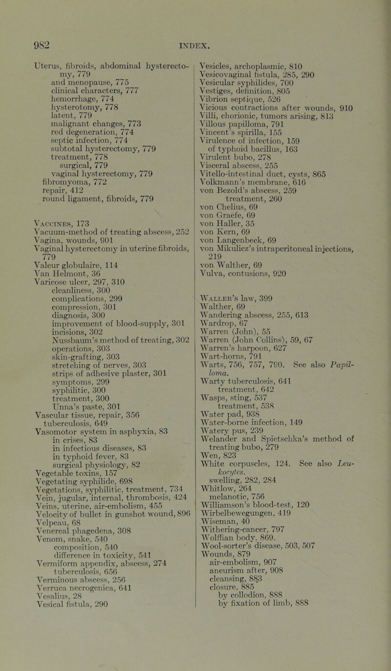 Uterus, fibroids, abdominal hysterecto- my, 779 and menopause, 775 clinical characters, 777 hemorrhage, 774 hysterotomy, 778 latent, 779 malignant changes, 773 red degeneration, 774 septic infection, 774 subtotal hysterectomy, 779 treatment, 778 surgical, 779 vaginal hysterectomy, 779 fibromyoma, 772 repair, 412 round ligament, fibroids, 779 Vaccines, 173 Vacuum-method of treating abscess, 252 Vagina, wounds, 901 Vaginal hysterectomy in uterine fibroids, 779 Valeur globulaire, 114 Van Hehnont, 36 Varicose ulcer, 297, 310 cleanliness, 300 complications, 299 compression, 301 diagnosis, 300 improvement of blood-supply, 301 incisions, 302 Nussbaum’s method of treating, 302 operations, 303 skin-grafting, 303 stretching of nerves, 303 strips of adhesive plaster, 301 symptoms, 299 syphilitic, 300 treatment, 300 Unna’s paste, 301 Vascular tissue, repair, 356 tuberculosis, 649 Vasomotor system in asphyxia, 83 in crises, 83 in infectious diseases, 83 in typhoid fever, 83 surgical physiology, 82 Vegetable toxins, 157 Vegetating syphilide, 698 Vegetations, syphilitic, treatment, 734 Vein, jugular, internal, thrombosis, 424 Veins, uterine, air-embolism, 455 Velocity of bullet in gunshot wound, 896 Velpeau, 68 Venereal phagedena, 308 Venom, snake, 540 composition, 540 difference in toxicity, 541 Vermiform appendix, abscess, 274 tuberculosis, 656 Verminous abscess, 256 ^'erruca necrogenica, 641 Vesalius, 28 Vesical fistula, 290 Vesicles, archoplasmic, 810 Vesicovaginal fistula, 285, 290 Vesicular syphilides, 700 Vestiges, definition, 805 Vibrion septique, 526 Vicious contractions after wounds, 910 Villi, chorionic, tumors arising, 813 Villous papilloma, 791 Vincent's spirilla, 155 Virulence of infection, 159 of typhoid bacillus, 163 Virulent bubo, 278 Visceral abscess, 255 Vitello-intestinal duct, cysts, 865 Volkmann’s membrane, 616 von Bezold’s abscess, 259 treatment, 260 von Chelius, 69 von Graefe, 69 von Haller, 35 von Kern, 69 von Langenbeck, 69 von Mikulicz’s intraperitoneal injections, 219 von Walther, 69 Vulva, contusions, 920 Waller’s law, 399 Walther, 69 Wandering abscess, 255, 613 War drop, 67 Warren (John), 55 Warren (John Collins), 59, 67 Warren’s harpoon, 627 Wart-horns, 791 Warts, 756, 757, 790. See also Papil- loma. Warty tuberculosis, 641 treatment, 642 Wasps, sting, 537 treatment, 538 Water pad, 938 Water-borne infection, 149 Watery pus, 239 Welander and Spietschka’s method of treating bubo, 279 Wen, 823 Wliite corpuscles, 124. See also Leu- kocytes. swelling, 282, 284 Whitlow, 264 melanotic, 756 Williamson’s blood-test, 120 Wirbelbewegungen, 419 Wiseman, 40 Withering-cancer, 797 Wolffian liody, 869. Wool-sorter’s disease, 503, 507 Wounds, 879 air-embolism, 907 aneurism after, 908 cleansing, 8^3 closure, 885 by collodion, 888 by fixation of limb, 888