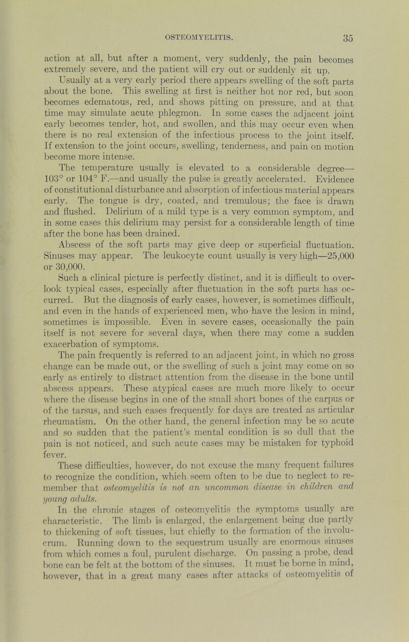action at all, but after a moment, very suddenly, the pain becomes extremely severe, and the patient will cry out or suddenly sit up. Usually at a very early period there appears swelling of the soft parts about the bone. This swelling at first is neither hot nor red, but soon becomes edematous, red, and shows pitting on pressure, and at that time may simulate acute phlegmon. In some cases the adjacent joint early becomes tender, hot, and swollen, and this may occur even when there is no real extension of the infectious process to the joint itself. If extension to the joint occurs, swelling, tenderness, and pain on motion become more intense. The temperature usually is elevated to a considerable degree— 103° or 104° F.—and usually the pulse is greatly accelerated. Evidence of constitutional disturbance and absorption of infectious material appears early. The tongue is dry, coated, and tremulous; the face is drawn and flushed. Delirium of a mild type is a very common symptom, and in some cases this delirium may persist for a considerable length of time after the bone has been drained. Abscess of the soft parts may give deep or superficial fluctuation. Sinuses may appear. The leukocyte count usually is very high—25,000 or 30,000. Such a clinical picture is perfectly distinct, and it is difficult to over- look typical cases, especially after fluctuation in the soft parts has oc- curred. But the diagnosis of early cases, however, is sometimes difficult, and even in the hands of experienced men, who have the lesion in mind, sometimes is impossible. Even in severe cases, occasionally the pain itself is not severe for several daj^s, when there may come a sudden exacerbation of symptoms. The pain frequently is referred to an adjacent joint, in which no gross change can be made out, or the swelling of such a joint may come on so early as entirely to distract attention from the disease in the bone until abscess appears. These atypical cases are much more likely to occur where the disease begins in one of the small short bones of the carpus or of the tarsus, and such cases frequently for days are treated as articular rheumatism. On the other hand, the general infection may be so acute and so sudden that the patient’s mental condition is so dull that the pain is not noticed, and such acute cases may be mistaken for typhoid fever. These difficulties, however, do not excuse the many frequent failures to recognize the condition, which seem often to be due to neglect to re- member that osteomyelitis is not an uncom?non disease in children and young adults. In the chronic stages of osteomyelitis the symptoms usually arc characteristic. The limb is enlarged, the enlargement being due partly to thickening of soft tissues, but chiefly to the formation of the involu- cmm. Running down to the sequestrum usually are enormous sinuses from which comes a foul, purulent discharge. On passing a pi’obe, dead bone can be felt at the bottom of the sinuses. It must be borne in mind, however, that in a great many cases after attacks of osteomyelitis of