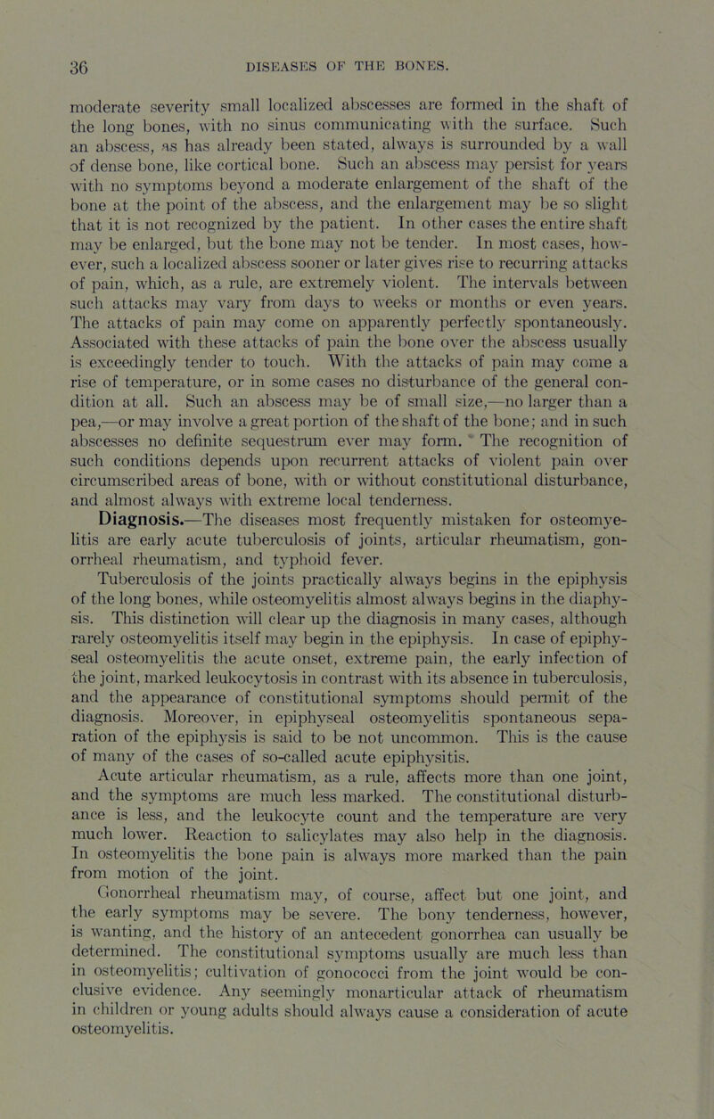 moderate severity small localized abscesses are formed in the shaft of the long bones, with no sinus communicating with the surface. Such an abscess, as has already been stated, always is surrounded by a wall of dense bone, like cortical bone. Such an abscess may persist for years with no symptoms beyond a moderate enlargement of the shaft of the bone at the point of the abscess, and the enlargement may be so slight that it is not recognized by the patient. In other cases the entire shaft may be enlarged, but the bone may not be tender. In most cases, how- ever, such a localized abscess sooner or later gives rise to recurring attacks of pain, which, as a rule, are extremely violent. The intervals between such attacks may vary from days to weeks or months or even years. The attacks of pain may come on apparently perfectly spontaneously. Associated with these attacks of pain the bone over the abscess usually is exceedingly tender to touch. With the attacks of pain may come a rise of temperature, or in some cases no disturbance of the general con- dition at all. Such an abscess may be of small size,—no larger than a pea,—or may involve a great portion of the shaft of the bone; and in such abscesses no definite sequestrmn ever may form. ‘ The recognition of such conditions depends upon recurrent attacks of violent pain over circumscribed areas of bone, with or without constitutional disturbance, and almost always with extreme local tenderness. Diagnosis.—The diseases most frequently mistaken for osteomye- litis are early acute tuberculosis of joints, articular rheumatism, gon- orrheal rheumatism, and typhoid fever. Tuberculosis of the joints practically always begins in the epiphysis of the long bones, while osteomyelitis almost always begins in the diaphy- sis. This distinction will clear up the diagnosis in many cases, although rarely osteomyelitis itself may begin in the epiphysis. In case of epiphy- seal osteomyelitis the acute onset, extreme pain, the early infection of the joint, marked leukocytosis in contrast with its absence in tuberculosis, and the appearance of constitutional symptoms should permit of the diagnosis. Moreover, in epiphyseal osteomyelitis spontaneous sepa- ration of the epiph}'-sis is said to be not uncommon. This is the cause of many of the cases of so-called acute epiphysitis. Acute articular rheumatism, as a rule, affects more than one joint, and the symptoms are much less marked. The constitutional disturb- ance is less, and the leukocyte count and the temperature are very much lower. Reaction to salicylates may also help in the diagnosis. In osteomyelitis the bone pain is always more marked than the pain from motion of the joint. Gonorrheal rheumatism may, of course, affect but one joint, and the early symptoms may be severe. The bony tenderness, however, is wanting, and the history of an antecedent gonorrhea can usually be determined. The constitutional symptoms usually are much less than in osteomyelitis; cultivation of gonococci from the joint would be con- clusive evidence. Any seemingly monarticular attack of rheumatism in children or young adults should always cause a consideration of acute osteomyelitis.