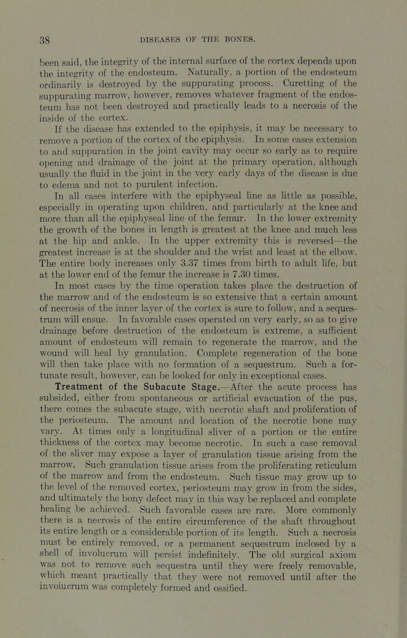 been said, the integrity of the internal surface of the cortex depends upon the integrity of the endosteum. Naturally, a portion of the endosteum ordinarily is destroyed by the suppurating process. Curetting of the suppurating marrow, however, removes whatever fragment of the endos- teum has not been destroyed and practically leads to a necrosis of the inside of the cortex. If the disease has extended to the epiphysis, it may be necessary to remove a portion of the cortex of the epiphysis. In some cases extension to and suppuration in the joint cavity may occur so early as to require opening and drainage of the joint at the primary operation, although usually the fluid in the joint in the very early days of the disease is due to edema and not to purulent infection. In all cases interfere with the epiph}'^seal line as little as possible, especially in operating upon children, and particularly at the knee and more than all the epiphyseal line of the femur. In the lower extremity the growth of the bones in length is greatest at the knee and much less at the hip and ankle. In the ujoper extremity this is reversed—the greatest increase is at the shoulder and the wrist and least at the elbow. The entire body increases only 3.37 times from birth to adult life, but at the lower end of the femur the increase is 7.30 times. In most cases by the time operation takes place the destruction of the marrow and of the endosteum is so extensive that a certain amount of necrosis of the inner layer of the cortex is sure to follow, and a seques- trum will ensue. In favorable cases operated on very early, so as to give drainage before destruction of the endosteum is extreme, a sufficient amount of endosteum will remain to regenerate the marrow, and the wound will heal by granulation. Complete regeneration of the bone will then take place with no formation of a sequestrum. Such a for- tunate result, however, can be looked for only in exceptional cases. Treatment of the Subacute Stage.—After the acute process has subsided, either from spontaneous or artificial evacuation of the pus, there comes the subacute stage, with necrotic shaft and proliferation of the periosteum. The amount and location of the necrotic bone may vary. At times only a longitudinal sliver of a portion or the entire thickness of the cortex may become necrotic. In such a case removal of the sliver may expose a layer of granulation tissue arising from the marrow. Such granulation tissue arises from the proliferating reticulum of the marrow and from the endosteum. Such tissue may grow up to the level of the removed cortex, periosteum may grow in from the sides, and ultimately the bony defect may in this way be replaced and complete healing be achieved. Such favorable cases are rare. More commonly there is a necrosis of the entire circumference of the shaft throughout its entire length or a considerable portion of its length. Such a necrosis must be entirely removed, or a permanent sequestmm inclosed by a shell of involucrum will persist indefinitely. The old surgical axiom was not to remove such sequestra until they were freely removable, which meant practically that they were not removed until after the involucrum was completely formed and ossified.