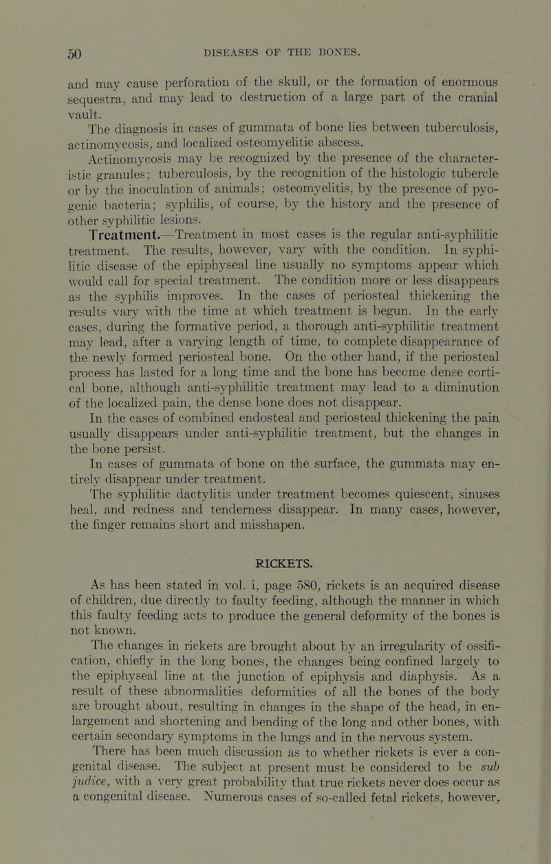 and may cause perforation of the skull, or the formation of enormous sequestra, and may lead to destruction of a large part of the cranial vault. The diagnosis in cases of gummata of bone lies between tuberculosis, actinomycosis, and localized osteomyelitic abscess. Actinomycosis may be recognized by the presence of the character- istic granules; tuberculosis, by the recognition of the histologic tubercle or by the inoculation of animals; osteomyelitis, by the presence of pyo- genic bacteria; syphilis, of course, by the history and the presence of other syphilitic lesions. Treatment.—Ti-eatment in most cases is the regular anti-syphilitic treatment. The results, however, vary with the condition. In syphi- litic disease of the epiphyseal line usually no symptoms appear which would call for special treatment. The condition more or less disappears as the syphilis improves. In the cases of periosteal thickening the results vary with the time at which treatment is begun. In the early cases, during the formative period, a thorough anti-syphilitic treatment may lead, after a varying length of time, to complete disappearance of the newly formed periosteal bone. On the other hand, if the periosteal process has lasted for a long time and the bone has become dense corti- cal bone, although anti-syphilitic treatment may lead to a diminution of the localized pain, the dense bone does not disappear. In the cases of combined endosteal and periosteal thickening the pain usually disappears under anti-syphilitic treatment, but the changes in the bone persist. In cases of gummata of bone on the surface, the gummata may en- tirely disappear under treatment. The syphilitic dactylitis under treatment becomes quiescent, sinuses heal, and redness and tenderness disappear. In many cases, however, the finger remains short and misshapen. RICKETS. As has been stated in vol. i, page 580, rickets is an acquired disease of children, due directly to faulty feeding, although the manner in which this faulty feeding acts to produce the general deformity of the bones is not known. The changes in rickets are brought about by an irregularity of ossifi- cation, chiefly in the long bones, the changes being confined largely to the epiphyseal line at the junction of epiphysis and diaphysis. As a result of these abnormalities deformities of all the bones of the body are brought about, resulting in changes in the shape of the head, in en- largement and shortening and bending of the long and other bones, with certain secondary symptoms in the lungs and in the neiwous system. There has been much discussion as to whether rickets is ever a con- genital disease. The subject at present must be considered to be sub judice, with a very great probability that true rickets never does occur as a congenital disease. Numerous cases of so-called fetal rickets, however.
