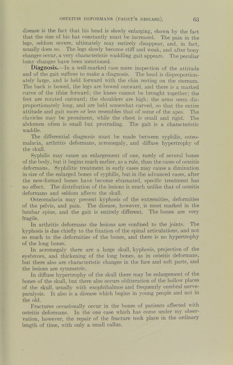 disease is the fact that his head is slowly enlarging, shown by the fact that the size of his hat constantly must be increased. The pain in the legs, seldom severe, ultimately may entirely disappear, and, in fact, usually does so. The legs slowly become stiff and weak, and after bony changes occur, a very characteristic waddling gait appears. The peculiar bony changes have been mentioned. Diagnosis.—In a well-marked case mere inspection of the attitude and of the gait suffices to make a diagnosis. The head is disproportion- ately large, and is held forward with the chin resting on the sternum. The back is bowed, the legs are bowed outward, and there is a marked curve of the tibise forward; the knees cannot be brought together; the feet are rotated outward; the shoulders are high; the arms seem dis- proportionately long, and are held somewhat curved, so that the entire attitude and gait more or less resembles that of some of the apes. The clavicles may be prominent, while the chest is small and rigid. The abdomen often is small but protruding. The gait is a characteristic waddle. The differential diagnosis must be made between syphilis, osteo- malacia, arthritis deformans, acromegaly, and diffuse hypertrophy of the skull. Syphilis may cause an enlargement of one, rarely of several bones of the body, but it begins much earlier, as a rule, than the cases of osteitis deformans. Syphilitic treatment in early cases may cause a diminution in size of the enlarged bones of syphilis, but in the advanced cases, after the new-formed bones have become ebumated, specific treatment has no effect. The distribution of the lesions is much unlike that of osteitis deformans and seldom affects the skull. Osteomalacia may present kyphosis of the extremities, deformities of the pelvis, and pain. The disease, however, is most marked in the lumbar spine, and the gait is entirely different. The bones are very fragile. In arthritis deformans the lesions are confined to the joints. The kyphosis is due chiefly to the fixation of the spinal articulations, and not so much to the deformities of the bones, and there is no hypertrophy of the long bones. In acromegaly there are a large skull, kyphosis, projection of the eyebrows, and thickening of the long bones, as in osteitis deformans, but there also are characteristic changes in the face and soft parts, and the lesions are symmetric. In diffuse hypertrophy of the skull there may be enlargement of the bones of the skull, but there also occurs obliteration of the hollow places of the skull, usually with exophthalmos and frequently cerebral nerve- paralysis. It also is a disease which liegins in young people and not in the old. Fractures occasionally occur in the bones of patients affected with osteitis deformans. In the one case which has come under my obser- vation, however, the repair of the fracture took place in the ordinary length of time, with only a small callus.