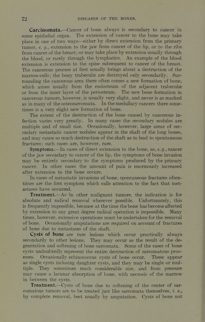 Carcinomata.—Cancer of bone always is secondary to cancer in some epithelial organ. The extension of cancer to the bone may take place in one of two ways—either by direct extension from the primary tumor, e. g., extension to the jaw from cancer of the lip, or to the ribs from cancer of the breast; or may take place by extension usually through the blood, or rarely through the lymphatics. An example of the blood extension is extension to the spine subsequent to cancer of the breast. The cancerous process at first usually brings about a destruction of the marrow-cells; the bony trabeculae are destroyed only secondarily. Sur- rounding the cancerous area there often comes a new formation of bone, which arises usually from the endosteum of the adjacent trabeculae or from the inner layer of the periosteum. The new bone formation in cancerous tumors, however, is usually very slight, and never is as marked as in many of the osteosarcomata. In the medullary cancers there some- times is a very slight new formation of bone. The extent of the destruction of the bone caused by cancerous in- fection varies very greatly. In many cases the secondary nodules are multiple and of small size. Occasionally, however, large areas of sec- ondary metastatic cancer nodules appear in the shaft of the long bones, and may cause so much destruction of the shaft as to lead to spontaneous fractures; such cases are, however, rare. Symptoms.—In cases of direct extension to the bone, as, e.g., cancer of the jaw secondary to cancer of the lip, the symptoms of bone invasion may be entirely secondary to the symptoms produced by the primary cancer. In other cases the amount of pain is enormously increased after extension to the bone occurs. In cases of metastatic invasions of bone, spontaneous fractures often- times are the first symptom which calls attention to the fact that met- astases have occurred. Treatment.—As in other malignant tumors, the indication is for absolute and radical removal wherever possible. Unfortunately, this is frequently impossible, because at the time the bone has become affected by extension to any great degree radical operation is impossible. Many times, however, extensive operations must be undertaken for the removal of bone. Occasionally amputations are required on account of fractures of bone due to metastases of the shaft. Cysts of bone are rare lesions which occur practically always secondarily to other lesions. They may occur as the result of the de- generation and softening of bone sarcomata. Some of the cases of bone cysts undoubtedly represent the entire destruction of sarcomatous proc- esses. Occasionally echinococcus cysts of bone occur. These appear as single cysts inclosing daughter cysts, and they may be single or mul- tiple. They sometimes reach considerable size, and from pressure may cause a lacunar absorption of bone, with necrosis of the marrow in between the cysts. Treatment.—Cysts of bone due to softening of the center of sar- comatous tumors are to be treated just like sarcomata themselves, i. e., by complete removal, best usually by amputation. Cysts of bone not