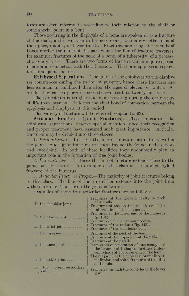 tures are often referred to according to their relation to the shaft or some special point in a bone. Those occurring in the diaphysis of a bone are spoken of as a fracture of the shaft, and if we wish to be more exact, we state whether it is of the upper, middle, or lower thirds. Fractures occurring at the ends of bones receive the name of the part which the line of fracture traverses, for example, fractures of the neck of a bone, of a tuberosity, of a process, of a condyle, etc. There are two forms of fracture which require special mention in connection with their location. These are epiphyseal separa- tions and joint fractures. Epiphyseal Separations.—The union of the epiphyses to the diaphy- ses commences during the period of puberty, hence these fractures are less common in childhood than after the ages of eleven or twelve. As a rule, they can only occur before the twentieth to twenty-first year. The periosteum is tougher and more resisting during the early years of life than later on. It forms the chief bond of connection between the epiphysis and diaphysis at this period. This variety of fracture will be referred to again (p. 93). Articular Fractures (Joint Fractures).—These fractures, like epiphyseal separations, deserve special mention, since their recognition and proper treatment have assumed such great importance. Articular fractures may be divided into three classes: 1. Intra-orticular.—In these the line of fracture lies entirely within the joint. Such joint fractures are most frequently found in the elbow- and knee-joint. In both of these localities they undoubtedly play an important role in the formation of free joint bodies. 2. Para-articular.—In these the line of fracture extends close to the joint, but not into it. An example of this class is the supracondyloid fracture of the humerus. 3. Articular Fractures Proper.—The majority of joint fractures belong to this class. The line of fracture either extends into the joint from without or it extends from the joint outward. Examples of these true articular fractures are as follows: In the shoulder-joint • ■ In the elbow-joint | In the wrist-joint | In the hip-joint f In the knee-joint . In the ankle-joint In the temporomaxillarv joint / \ Fractures of the glenoid cavity or neck of scapula. Fractures of the anatomic neck or of the tuberosities of the humerus. Fractures at the lower end of the humerus (p. 184). Fractures of the olecranon process. Fractures of the radius (Fig. 143). Fractures of the semilunar bone. Fractures of the neck of the femur. Fractures of the \ipper end of the tibia. Fractures of the patella. Rare cases of separation of one condyle of the femur or of T-shaped fractures (inter- condyloid) of the lower end of the femur. The majority of the typical supramalleolar, malleolar, and spiral fractures of the tibia and fibula. Fractures tlirough the condyles of the lower jaw.