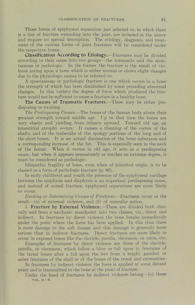Those forms of epiphyseal separation just referred to, in which there is a line of fracture extending into the joint, are included in the above and require no special description. The etiology, diagnosis, and treat- ment of the various forms of joint fractures will be considered under the respective bones. Classification According to Etiology.—Fractures may be divided according to their cause into two groups—the traumatic and the spon- taneous or pathologic. In the former the fracture is the result of vio- lence acting upon a bone which is either normal or shows slight changes due to the physiologic causes to be referred to. A spontaneous or pathologic fracture is one which occurs in a bone the strength of wliich has been diminished by some preceding abnormal changes. In this variety the degree of force which produced the frac- ture would not be sufficient to cause a fracture in a healthy bone. The Causes of Traumatic Fractures.—These may be either pre- disposing or exciting. The Predisposing Causes.—The bones of the human body attain their greatest strength toward middle age. Up to that time the bones are very elastic and 5delding, from infancy upward. Toward old age, an interstitial atrophy occurs. It causes a thinning of the cortex of the shafts, and of the trabeculae of the spongy portions of the long and of the short bones. It is an actual diminution of the bone substance and a corresponding increase of the fat. This is especially seen in the neck of the femur. When it occurs in old age, it acts as a predisposing cause, but when it appears prematurely or reaches an extreme degree, it must be considered as pathologic. Idiopathic fragility of bone, even when of inherited origin, is to be classed as a form of pathologic fracture (p. 86). In early childhood and youth the presence of the epiphyseal cartilage between the epiphysis and diaphysis is an important predisposing cause, and instead of actual fracture, epiphyseal separations are more likely to occur. Exciting or Determining Causes of Fractures.—Fractures occur as the result—(a) of external violence, and (5) of muscular action. 1. Fracture by External Violence.—These are divided both clini- cally and from a mechanic standpoint into two classes, viz., direct and indirect. In fractures by direct violence the bone breaks immediately under the point where the force has been applied. In this class there is more damage to the soft tissues and this damage is generally more serious than in indirect fractures. Direct fractures are more likely to occur in exposed bones like the clavicle, patella, olecranon, os calcis, etc. Examples of fractures by direct violence are those of the clavicle, patella, or olecranon, which follow a blow or fall upon it, fractures of the tarsal bones after a fall upon the feet from a height, gunshot or saber fractures of the skull or of the l)ones of the trunk and extremities. In fractures by indirect violence the force is applied at some distant point and is transmitted to the bone at the ])oint of fracture. Under the head of fractures by indirect violence belong—(a) those VOL. II—6