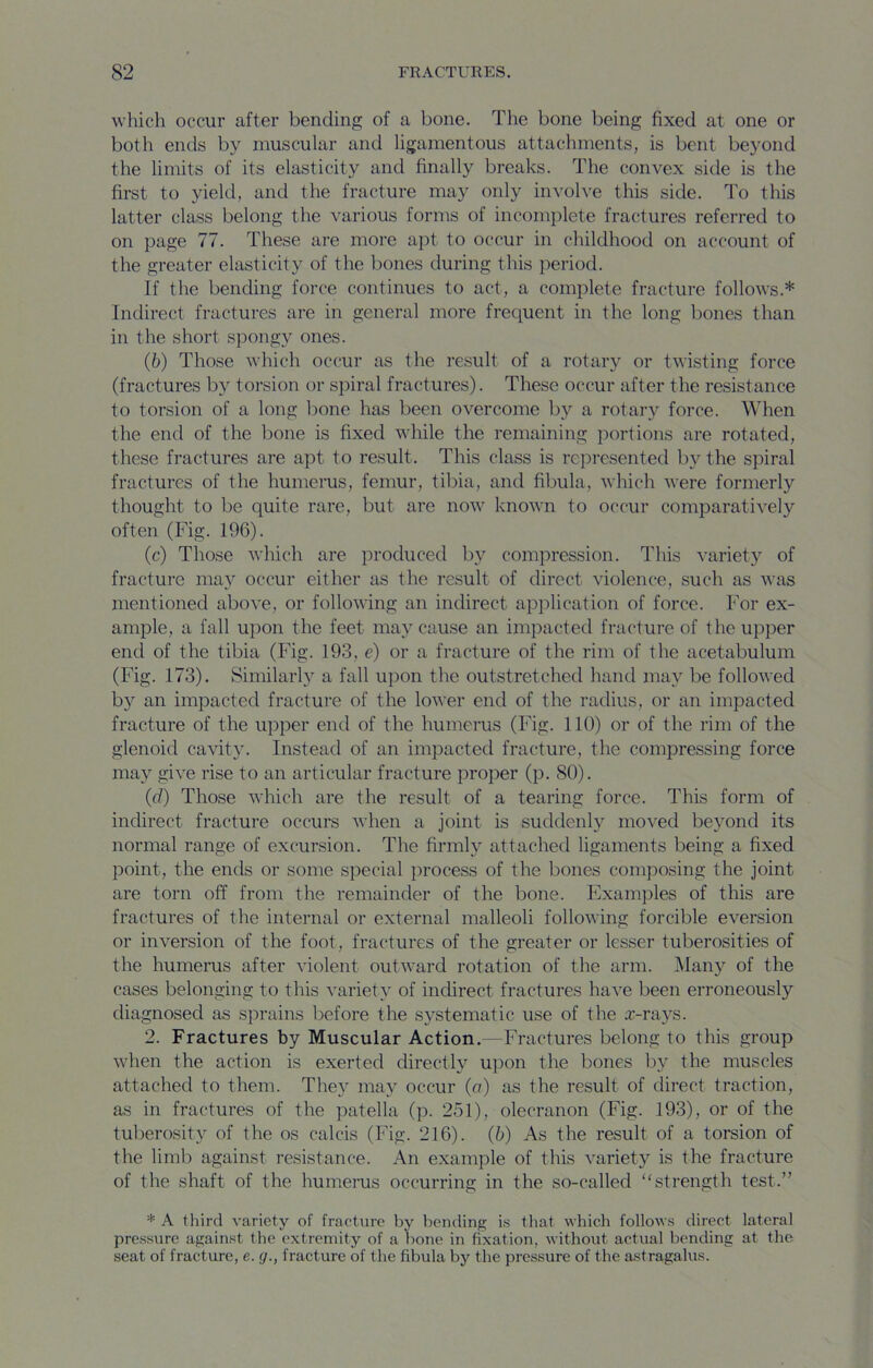 which occur after bending of a bone. The bone being fixed at one or both ends by muscular and ligamentous attachments, is bent beyond the limits of its elasticity and finally breaks. The convex side is the first to yield, and the fracture may only involve this side. To this latter class belong the various forms of incomplete fractures referred to on page 77. These are more apt to occur in childhood on account of the greater elasticity of the bones during this period. If the bending force continues to act, a complete fracture follows.* Indirect fractures are in general more frequent in the long bones than in the short spongy ones. (6) Those which occur as the result of a rotary or twisting force (fractures by torsion or spiral fractures). These occur after the resistance to torsion of a long bone has been overcome b}'' a rotary force. When the end of the bone is fixed while the remaining portions are rotated, these fractures are apt to result. This class is represented by the spiral fractures of the humerus, femur, tibia, and fibula, which were formerly thought to be quite rare, but are now known to occur comparatively often (Fig. 196). (c) Those which are produced by compression. This variety of fracture may occur either as the result of direct violence, such as was mentioned above, or following an indirect ap]:>lication of force. For ex- ample, a fall upon the feet may cause an impacted fracture of the upper end of the tibia (Fig. 193, e) or a fracture of the rim of the acetabulum (Fig. 173). Similarly a fall upon the outstretched hand may be followed by an impacted fracture of the lower end of the radius, or an impacted fracture of the upper end of the humerus (Fig. 110) or of the rim of the glenoid cavity. Instead of an impacted fracture, the compressing force may give rise to an articular fracture proper (p. 80). (d) Those which are the result of a tearing force. This form of indirect fracture occurs when a joint is suddenly moved beyond its normal range of excursion. The firmly attached ligaments being a fixed point, the ends or some special process of the bones composing the joint are torn off from the remainder of the bone. Examples of this are fractures of the internal or external malleoli following forcible eversion or inversion of the foot, fractures of the greater or lesser tuberosities of the humerus after violent outward rotation of the arm. iMan}^ of the cases belonging to this variety of indirect fractures have been erroneously diagnosed as sprains before the s}^stematic use of the .r-rays. 2. Fractures by Muscular Action.—Fractures belong to this group when the action is exerted directly upon the bones by the muscles attached to them. Thej^ may occur (a) as the result of direct traction, as in fractures of the patella (p. 251), olecranon (Fig. 193), or of the tuberosity of the os calcis (Fig. 216). (b) As the result of a torsion of the limb against resistance. An example of this variety is the fracture of the shaft of the humerus occurring in the so-called “strength test.” * A third variety of fracture by bending i.s that which follows direct lateral pressure against the extremity of a bone in fixation, without actual bending at the seat of fracture, e. g., fracture of the fibula by the pressure of the astragalus.