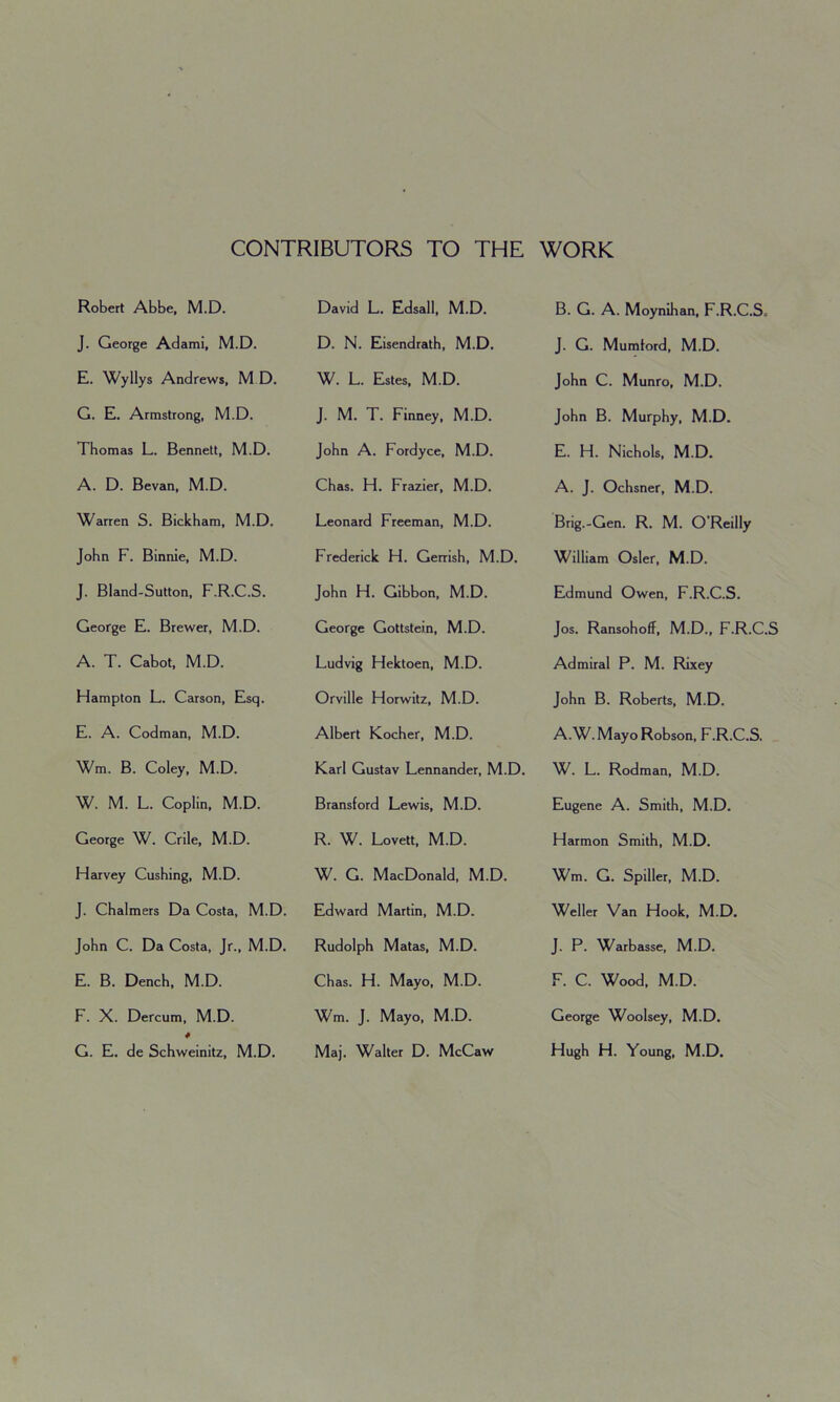 CONTRIBUTORS TO THE WORK Robert Abbe, M.D. J. George Adami, M.D. E. Wyllys Andrews, M D. G. E. Armstrong, M.D. Thomas L. Bennett, M.D. A. D. Bevan, M.D. Warren S. Bickham, M.D. John F. Binnie, M.D. J. Bland-Sutton, F.R.C.S. George E. Brewer, M.D. A. T. Cabot, M.D. Hampton L. Carson, Esq. E. A. Codman, M.D. Wm. B. Coley, M.D. W. M. L. Coplin, M.D. George W. Crile, M.D. Harvey Cushing, M.D. J. Chalmers Da Costa, M.D. John C. Da Costa, Jr., M.D. E. B. Dench, M.D. F. X. Dercum, M.D. * G. E. de Schweinitz, M.D. David L. Edsall, M.D. D. N. Eisendrath, M.D. W. L. Estes, M.D. J. M. T. Finney, M.D. John A. Fordyce, M.D. Chas. H. Frazier, M.D. Leonard Freeman, M.D. Frederick H. Gerrish, M.D. John H. Gibbon, M.D. George Gottstein, M.D. Ludvig Hektoen, M.D. Orville Horwitz, M.D. Albert Kocher, M.D. Karl Gustav Lennander, M.D. Bransford Lewis, M.D. R. W. Lovett, M.D. W. G. MacDonald, M.D. Edward Martin, M.D. Rudolph Matas, M.D. Chas. H. Mayo, M.D. Wm. J. Mayo, M.D. Maj. Walter D. McCaw B. G. A. Moynihan, F.R.C.S„ J. G. Mumtord, M.D. John C. Munro, M.D. John B. Murphy, M.D. E. H. Nichols, M.D. A. J. Ochsner, M.D. Brig.-Gen. R. M. O’Reilly William Osier, M.D. Edmund Owen, F.R.C.S. Jos. Ransohoff, M.D., F.R.C.S Admiral P. M. Rixey John B. Roberts, M.D. A.W. Mayo Robson, F.R.C.S. W. L. Rodman, M.D. Eugene A. Smith, M.D. Harmon Smith, M.D. Wm. G. Spiller, M.D. Weller Van Hook, M.D. J. P. Warbasse, M.D. F. C. Wood, M.D. George Woolsey, M.D. Hugh H. Young, M.D.