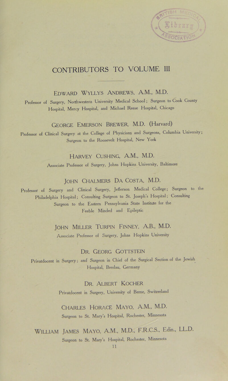 CONTRIBUTORS TO VOLUME III Edward Wyllys Andrews, A.M., M.D. Professor of Surgery, Northwestern University Medical School; Surgeon to Cook County Hospital, Mercy Hospital, and Michael Reese Hospital, Chicago George Emerson Brewer, M.D. (Harvard) Professor of Clinical Surgery at the College of Physicians and Surgeons, Columbia University; Surgeon to the Roosevelt Hospital, New ork Harvey Cushing, A.M., M.D. Associate Professor of Surgery, Johns Hopkins University, Baltimore John Chalmers Da Costa, M.D. Professor of Surgery and Clinical Surgery, Jefferson Medical College; Surgeon to the Philadelphia Hospital; Consulting Surgeon to St. Joseph’s Hospital; Consulting Surgeon to the Eastern Pennsylvania State Institute for the Feeble Minded and Epileptic John Miller Turpin Finney, A.B., M.D. Associate Professor of Surgery, Johns Hopkins University Dr. Georg Gottstein Privatdocent in Surgery ; and Surgeon in Chief of the Surgical Section of the Jewish Hospital, Breslau, Germany Dr. Albert Kocher Privatdocent in Surgery, University of Berne, Switzerland Charles Horace Mayo, A.M., M.D. Surgeon to St. Mary’s Hospital, Rochester, Minnesota William James Mayo, A.M., M.D., F.R.C.S., Edm., LL.D. Surgeon to St. Mary's Hospital, Rochester, Minnesota