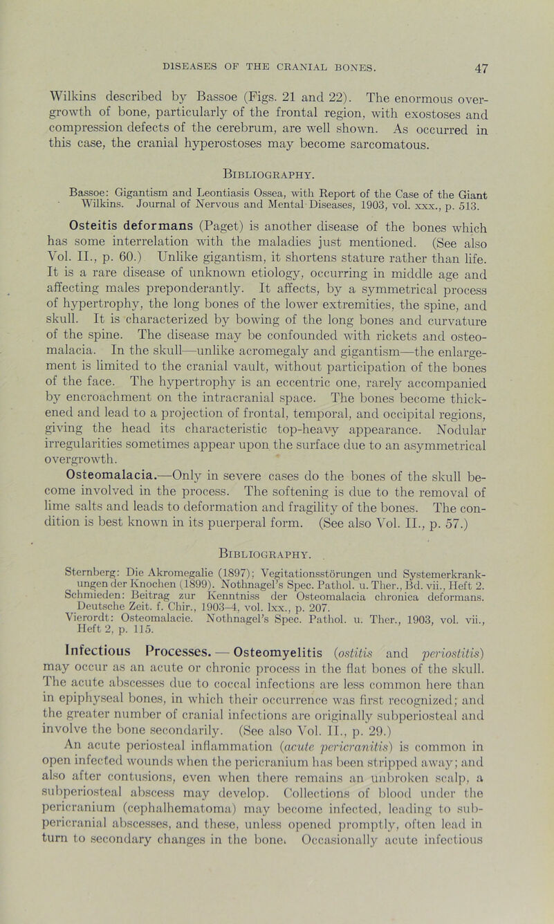 Wilkins described by Bassoe (Figs. 21 and 22). The enormous over- growth of bone, particularly of the frontal region, with exostoses and compression defects of the cerebrum, are well shown. As occurred in this case, the cranial hyperostoses may become sarcomatous. Bibliography. Bassoe: Gigantism and Leontiasis Ossea, with Report of the Case of the Giant Wilkins. Journal of Nervous and Mental Diseases, 1903, vol. xxx., p. 513. Osteitis deformans (Paget) is another disease of the bones which has some interrelation with the maladies just mentioned. (See also Vol. II., p. 60.) Unlike gigantism, it shortens stature rather than life. It is a rare disease of unknown etiology, occurring in middle age and affecting males preponderantly. It affects, by a symmetrical process of hypertrophy, the long bones of the lower extremities, the spine, and skull. It is characterized by bowing of the long bones and curvature of the spine. The disease may be confounded with rickets and osteo- malacia. In the skull—unlike acromegaly and gigantism—the enlarge- ment is limited to the cranial vault, without participation of the bones of the face. The hypertrophy is an eccentric one, rarely accompanied by encroachment on the intracranial space. The bones become thick- ened and lead to a projection of frontal, temporal, and occipital regions, giving the head its characteristic top-heavy appearance. Nodular irregularities sometimes appear upon the surface due to an asymmetrical overgrowth. Osteomalacia.—-Only in severe cases do the bones of the skull be- come involved in the process. The softening is due to the removal of lime salts and leads to deformation and fragility of the bones. The con- dition is best known in its puerperal form. (See also Vol. II., p. 57.) Bibliography. Sternberg: Die Akromegalie (1897); Vegitationsstorungen und Systemerkrank- ( ungen der Knochen (1899b Nothnagel’s Spec. Pathol, u. Ther., Bd. vii., Heft 2. Schmieden: Beitrag zur Kenntniss der Osteomalacia chronica deformans. Deutsche Zeit. f. Chir., 1903-4, vol. lxx., p. 207. Vierordt: Osteomalacie. Nothnagel’s Spec. Pathol, u. Ther., 1903, vol. vii., Heft 2, p. 115. ' Infectious Processes. — Osteomyelitis (ostitis and periostitis) may occur as an acute or chronic process in the flat bones of the skull. The acute abscesses due to coccal infections are less common here than in epiphyseal bones, in which their occurrence was first recognized; and the greater number of cranial infections are originally subperiosteal and involve the bone secondarily. (See also Vol. II., p. 29.) An acute periosteal inflammation (acute pericranitis) is common in open infected wounds when the pericranium has been stripped away; and also after contusions, even when there remains an unbroken scalp, a subperiosteal abscess may develop. Collections of blood under the pericranium (cephalhematoma) may become infected, leading to sub- pericranial abscesses, and these, unless opened promptly, often lead in turn to secondary changes in the bonei Occasionally acute infectious