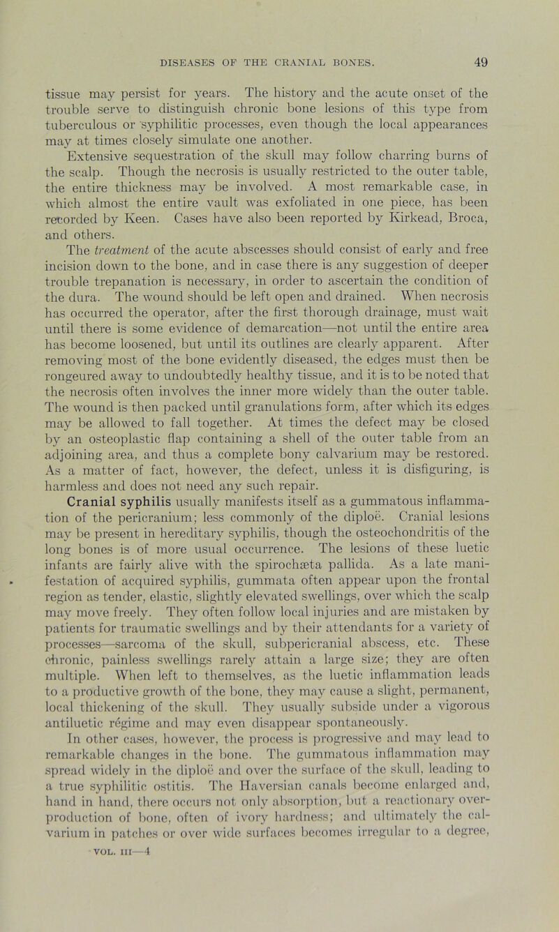 tissue may persist for years. The history and the acute onset of the trouble serve to distinguish chronic bone lesions of this type from tuberculous or syphilitic processes, even though the local appearances may at times closely simulate one another. Extensive sequestration of the skull may follow charring burns of the scalp. Though the necrosis is usually restricted to the outer table, the entire thickness may be involved. A most remarkable case, in which almost the entire vault was exfoliated in one piece, has been recorded by Keen. Cases have also been reported by Kirkead, Broca, and others. The treatment of the acute abscesses should consist of early and free incision down to the bone, and in case there is any suggestion of deeper trouble trepanation is necessary, in order to ascertain the condition of the dura. The wound should be left open and drained. When necrosis has occurred the operator, after the first thorough drainage, must wait until there is some evidence of demarcation—not until the entire area has become loosened, but until its outlines are clearly apparent. After removing most of the bone evidently diseased, the edges must then be rongeurecl away to undoubtedly healthy tissue, and it is to be noted that the necrosis often involves the inner more widely than the outer table. The wound is then packed until granulations form, after which its edges may be allowed to fall together. At times the defect may be closed by an osteoplastic flap containing a shell of the outer table from an adjoining area, and thus a complete bony calvarium may be restored. As a matter of fact, however, the defect, unless it is disfiguring, is harmless and does not need any such repair. Cranial syphilis usually manifests itself as a gummatous inflamma- tion of the pericranium; less commonly of the diploe. Cranial lesions may be present in hereditary syphilis, though the osteochondritis of the long bones is of more usual occurrence. The lesions of these luetic infants are fairly alive with the spirochseta pallida. As a late mani- festation of acquired syphilis, gummata often appear upon the frontal region as tender, elastic, slightly elevated swellings, over which the scalp may move freely. They often follow local injuries and are mistaken by patients for traumatic swellings and by their attendants for a variety of processes—sarcoma of the skull, subpericranial abscess, etc. These chronic, painless swellings rarely attain a large size; they are often multiple. When left to themselves, as the luetic inflammation leads to a productive growth of the bone, they may cause a slight, permanent, local thickening of the skull. They usually subside under a vigorous antiluetic regime and may even disappear spontaneously. In other cases, however, the process is progressive and may lead to remarkable changes in the bone. The gummatous inflammation may spread widely in the diploe and over the surface of the skull, leading to a true syphilitic ostitis. The Haversian canals become enlarged and, hand in hand, there occurs not only absorption, but a reactionary over- production of bone, often of ivory hardness; and ultimately the cal- varium in patches or over wide surfaces becomes irregular to a degree, VOL. Ill—4