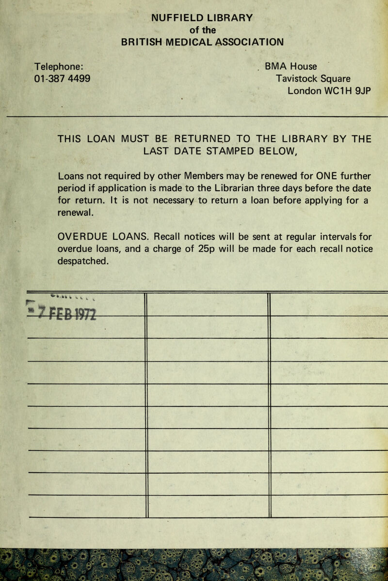 NUFFIELD LIBRARY of the BRITISH MEDICAL ASSOCIATION Telephone: , BMA House 01-387 4499 Tavistock Square London WC1H 9JP THIS LOAN MUST BE RETURNED TO THE LIBRARY BY THE LAST DATE STAMPED BELOW, Loans not required by other Members may be renewed for ONE further period if application is made to the Librarian three days before the date for return. It is not necessary to return a loan before applying for a renewal. OVERDUE LOANS. Recall notices will be sent at regular intervals for overdue loans, and a charge of 25p will be made for each recall notice despatched. p- * * 7 PFR W77 • - ■