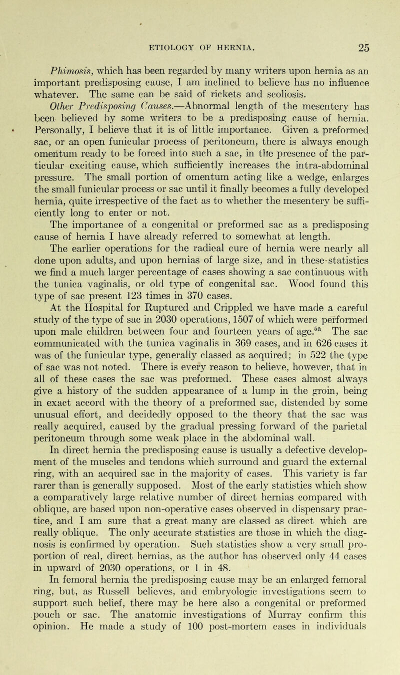 Phimosis, which has been regarded by many writers upon hernia as an important predisposing cause, I am inclined to believe has no influence whatever. The same can be said of rickets and scoliosis. Other Predisposing Causes.—Abnormal length of the mesentery has been believed by some writers to be a predisposing cause of hernia. Personally, I believe that it is of little importance. Given a preformed sac, or an open funicular process of peritoneum, there is always enough omentum ready to be forced into such a sac, in the presence of the par- ticular exciting cause, which sufficiently increases the intra-abdominal pressure. The small portion of omentum acting like a wedge, enlarges the small funicular process or sac until it finally becomes a fully developed hernia, quite irrespective of the fact as to whether the mesentery be suffi- ciently long to enter or not. The importance of a congenital or preformed sac as a predisposing cause of hernia I have already referred to somewhat at length. The earlier operations for the radical cure of hernia were nearly all done upon adults, and upon hernias of large size, and in these-statistics we find a much larger percentage of cases showing a sac continuous with the tunica vaginalis, or old type of congenital sac. Wood found this type of sac present 123 times in 370 cases. At the Hospital for Ruptured and Crippled we have made a careful study of the type of sac in 2030 operations, 1507 of which were performed upon male children between four and fourteen years of age.5a The sac communicated with the tunica vaginalis in 369 cases, and in 626 cases it was of the funicular type, generally classed as acquired; in 522 the type of sac was not noted. There is every reason to believe, however, that in all of these cases the sac was preformed. These cases almost always give a history of the sudden appearance of a lump in the groin, being in exact accord with the theory of a preformed sac, distended by some unusual effort, and decidedly opposed to the theory that the sac was really acquired, caused by the gradual pressing forward of the parietal peritoneum through some weak place in the abdominal wall. In direct hernia the predisposing cause is usually a defective develop- ment of the muscles and tendons which surround and guard the external ring, with an acquired sac in the majority of cases. This variety is far rarer than is generally supposed. Most of the early statistics which show a comparatively large relative number of direct hernias compared with oblique, are based upon non-operative cases observed in dispensary prac- tice, and I am sure that a great many are classed as direct which are really oblique. The only accurate statistics are those in which the diag- nosis is confirmed by operation. Such statistics show a very small pro- portion of real, direct hernias, as the author has observed only 44 cases in upward of 2030 operations, or 1 in 48. In femoral hernia the predisposing cause may be an enlarged femoral ring, but, as Russell believes, and embryologic investigations seem to support such belief, there may be here also a congenital or preformed pouch or sac. The anatomic investigations of Murray confirm this opinion. He made a study of 100 post-mortem cases in individuals