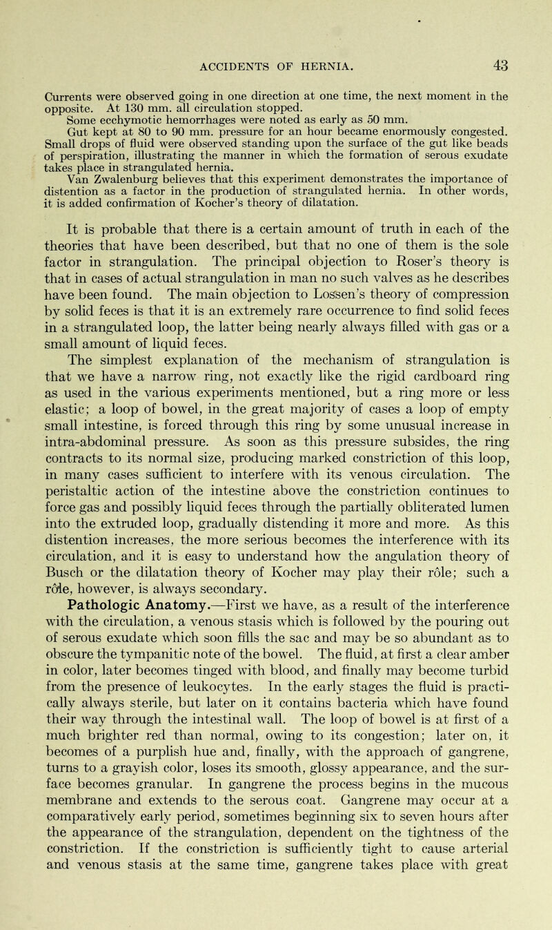 Currents were observed going in one direction at one time, the next moment in the opposite. At 130 mm. all circulation stopped. Some ecchymotic hemorrhages were noted as early as 50 mm. Gut kept at 80 to 90 mm. pressure for an hour became enormously congested. Small drops of fluid were observed standing upon the surface of the gut like beads of perspiration, illustrating the manner in which the formation of serous exudate takes place in strangulated hernia. Van Zwalenburg believes that this experiment demonstrates the importance of distention as a factor in the production of strangulated hernia. In other words, it is added confirmation of Kocher’s theory of dilatation. It is probable that there is a certain amount of truth in each of the theories that have been described, but that no one of them is the sole factor in strangulation. The principal objection to Roser’s theory is that in cases of actual strangulation in man no such valves as he describes have been found. The main objection to Lossen’s theory of compression by solid feces is that it is an extremely rare occurrence to find solid feces in a strangulated loop, the latter being nearly always filled with gas or a small amount of liquid feces. The simplest explanation of the mechanism of strangulation is that we have a narrow ring, not exactly like the rigid cardboard ring as used in the various experiments mentioned, but a ring more or less elastic; a loop of bowel, in the great majority of cases a loop of empty small intestine, is forced through this ring by some unusual increase in intra-abdominal pressure. As soon as this pressure subsides, the ring contracts to its normal size, producing marked constriction of this loop, in many cases sufficient to interfere with its venous circulation. The peristaltic action of the intestine above the constriction continues to force gas and possibly liquid feces through the partially obliterated lumen into the extruded loop, gradually distending it more and more. As this distention increases, the more serious becomes the interference with its circulation, and it is easy to understand how the angulation theory of Busch or the dilatation theory of Kocher may play their role; such a rode, however, is always secondary. Pathologic Anatomy.—First we have, as a result of the interference with the circulation, a venous stasis which is followed by the pouring out of serous exudate which soon fills the sac and may be so abundant as to obscure the tympanitic note of the bowel. The fluid, at first a clear amber in color, later becomes tinged with blood, and finally may become turbid from the presence of leukocytes. In the early stages the fluid is practi- cally always sterile, but later on it contains bacteria which have found their way through the intestinal wall. The loop of bowel is at first of a much brighter red than normal, owing to its congestion; later on, it becomes of a purplish hue and, finally, with the approach of gangrene, turns to a grayish color, loses its smooth, glossy appearance, and the sur- face becomes granular. In gangrene the process begins in the mucous membrane and extends to the serous coat. Gangrene may occur at a comparatively early period, sometimes beginning six to seven hours after the appearance of the strangulation, dependent on the tightness of the constriction. If the constriction is sufficiently tight to cause arterial and venous stasis at the same time, gangrene takes place with great