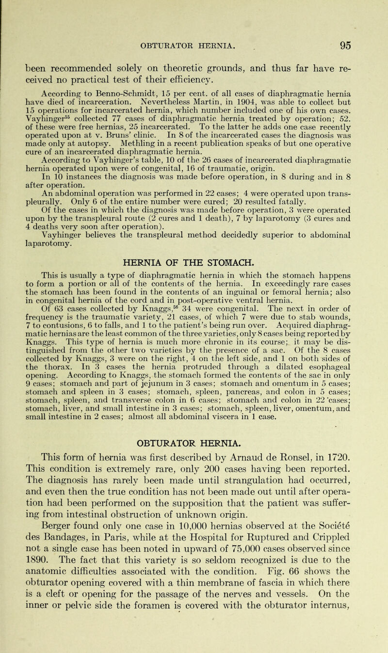 been recommended solely on theoretic grounds, and thus far have re- ceived no practical test of their efficiency. According to Benno-Schmidt, 15 per cent, of all cases of diaphragmatic hernia have died of incarceration. Nevertheless Martin, in 1904, was able to collect but 15 operations for incarcerated hernia, which number included one of his own cases. Vayhinger55 collected 77 cases of diaphragmatic hernia treated by operation; 52. of these were free hernias, 25 incarcerated. To the latter he adds one case recently operated upon at v. Bruns’ clinic. In 8 of the incarcerated cases the diagnosis was made only at autopsy. Methling in a recent publication speaks of but one operative cure of an incarcerated diaphragmatic hernia. According to Vayhinger’s table, 10 of the 26 cases of incarcerated diaphragmatic hernia operated upon were of congenital, 16 of traumatic, origin. In 10 instances the diagnosis was made before operation, in 8 during and in 8 after operation. An abdominal operation was performed in 22 cases; 4 were operated upon trans- pleurally. Only 6 of the entire number were cured; 20 resulted fatally. Of the cases in which the diagnosis was made before operation, 3 were operated upon by the transpleural route (2 cures and 1 death), 7 by laparotomy (3 cures and 4 deaths very soon after operation). Vayhinger believes the transpleural method decidedly superior to abdominal laparotomy. HERNIA OF THE STOMACH. This is usually a type of diaphragmatic hernia in which the stomach happens to form a portion or all of the contents of the hernia. In exceedingly rare cases the stomach has been found in the contents of an inguinal or femoral hernia; also in congenital hernia of the cord and in post-operative ventral hernia. Of 63 cases collected by Knaggs,56 34 were congenital. The next in order of frequency is the traumatic variety, 21 cases, of which 7 were due to stab wounds, 7 to contusions, 6 to falls, and 1 to the patient’s being run over. Acquired diaphrag- matic hernias are the least common of the three variet ies, only 8 cases being reported by Knaggs. This type of hernia is much more chronic in its course; it may be dis- tinguished from the other two varieties by the presence of a sac. Of the 8 cases collected by Knaggs, 3 were on the right, 4 on the left side, and 1 on both sides of the thorax. In 3 cases the hernia protruded through a dilated esophageal opening. According to Knaggs, the stomach formed the contents of the sac in only 9 cases; stomach and part of jejunum in 3 cases; stomach and omentum in 5 cases; stomach and spleen in 3 cases; stomach, spleen, pancreas, and colon in 5 cases; stomach, spleen, and transverse colon in 6 cases; stomach and colon in 22'cases; stomach, liver, and small intestine in 3 cases; stomach, spleen, liver, omentum, and small intestine in 2 cases; almost all abdominal viscera in 1 case. OBTURATOR HERNIA. This form of hernia was first described by Arnaud de Ronsel, in 1720. This condition is extremely rare, only 200 cases having been reported. The diagnosis has rarely been made until strangulation had occurred, and even then the true condition has not been made out until after opera- tion had been performed on the supposition that the patient was suffer- ing from intestinal obstruction of unknown origin. Berger found only one case in 10,000 hernias observed at the Societe des Bandages, in Paris, while at the Hospital for Ruptured and Crippled not a single case has been noted in upward of 75,000 cases observed since 1890. The fact that this variety is so seldom recognized is due to the anatomic difficulties associated with the condition. Fig. 66 shows the obturator opening covered with a thin membrane of fascia in which there is a cleft or opening for the passage of the nerves and vessels. On the inner or pelvic side the foramen is covered with the obturator internus,